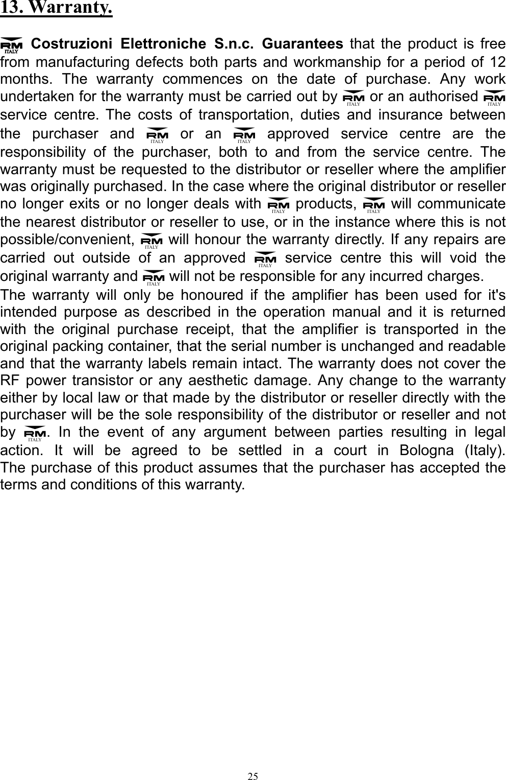 13. Warranty.  3 Costruzioni Elettroniche S.n.c. Guarantees that the product is free from manufacturing defects both parts and workmanship for a period of 12 months. The warranty commences on the date of purchase. Any work undertaken for the warranty must be carried out by 3 or an authorised 3 service centre.The costs of transportation, duties and insurance between the purchaser and 3 or an 3 approved service centre are the responsibility of the purchaser, both to and from the service centre. The warranty must be requested to the distributor or reseller where the amplifier was originally purchased. In the case where the original distributor or reseller no longer exits or no longer deals with 3 products, 3 will communicate the nearest distributor or reseller to use, or in the instance where this is not possible/convenient, 3 will honour the warranty directly. If any repairs are carried out outside of an approved 3 service centre this will void the original warranty and 3 will not be responsible for any incurred charges. The warranty will only be honoured if the amplifier has been used for it's intended purpose as described in the operation manual and it is returned with the original purchase receipt, that the amplifier is transported in the original packing container, that the serial number is unchanged and readable and that the warranty labels remain intact. The warranty does not cover the  RF power transistor or any aesthetic damage. Any change to the warranty either by local law or that made by the distributor or reseller directly with the purchaser will be the sole responsibility of the distributor or reseller and not by  3. In the event of any argument between parties resulting in legal action. It will be agreed to be settled in a court in Bologna (Italy).  The purchase of this product assumes that the purchaser has accepted the terms and conditions of this warranty.    25 