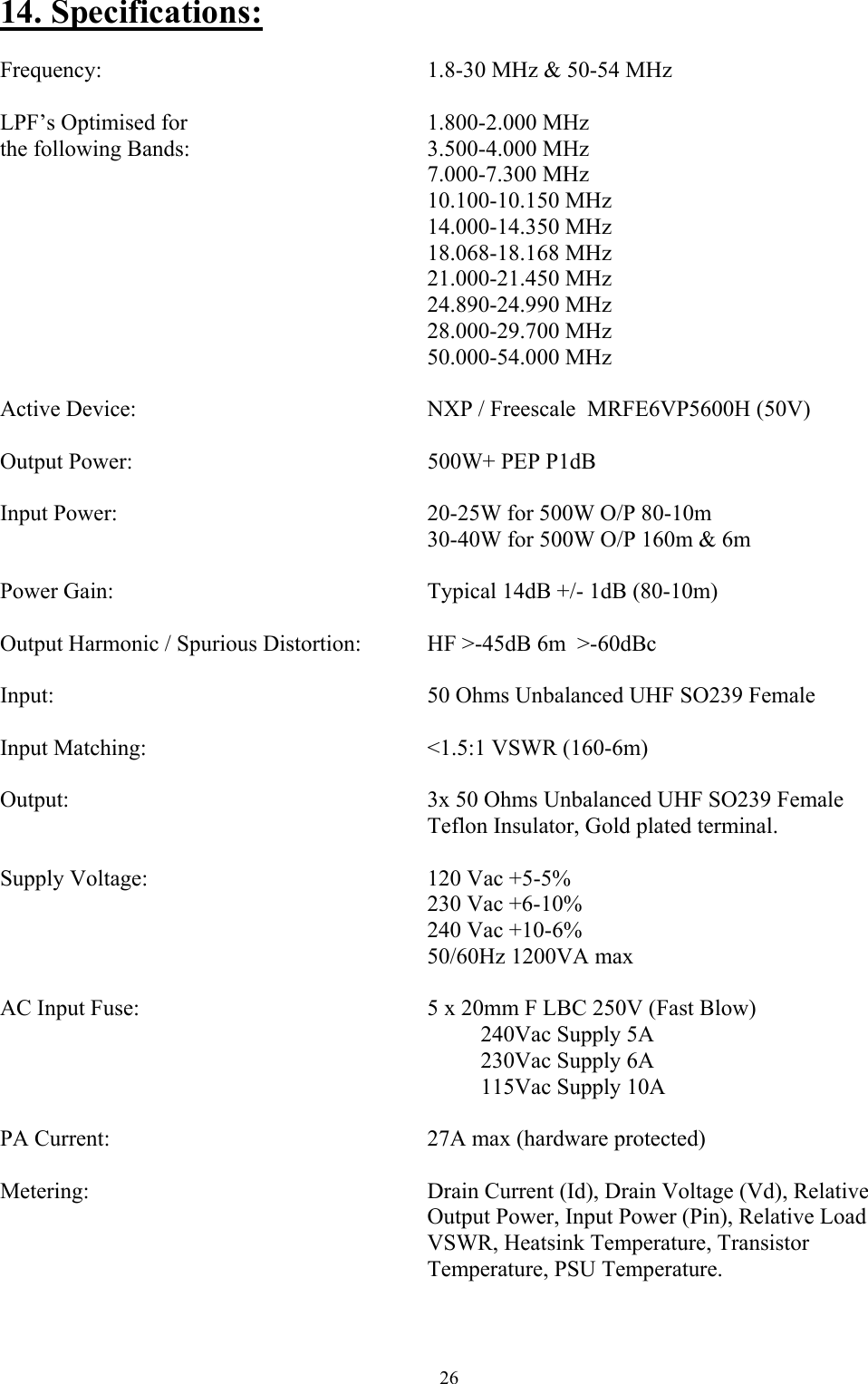 14. Specifications:  Frequency:       1.8-30 MHz &amp; 50-54 MHz  LPF&rsquo;s Optimised for           1.800-2.000 MHz the following Bands:          3.500-4.000 MHz         7.000-7.300 MHz         10.100-10.150 MHz         14.000-14.350 MHz         18.068-18.168 MHz         21.000-21.450 MHz         24.890-24.990 MHz         28.000-29.700 MHz         50.000-54.000 MHz  Active Device:            NXP / Freescale  MRFE6VP5600H (50V)  Output Power:      500W+ PEP P1dB   Input Power:      20-25W for 500W O/P 80-10m         30-40W for 500W O/P 160m &amp; 6m  Power Gain:            Typical 14dB +/- 1dB (80-10m)  Output Harmonic / Spurious Distortion:    HF >-45dB 6m  >-60dBc  Input:       50 Ohms Unbalanced UHF SO239 Female  Input Matching:       <1.5:1 VSWR (160-6m)  Output:              3x 50 Ohms Unbalanced UHF SO239 Female         Teflon Insulator, Gold plated terminal.  Supply Voltage:      120 Vac +5-5%         230 Vac +6-10%         240 Vac +10-6%         50/60Hz 1200VA max  AC Input Fuse:            5 x 20mm F LBC 250V (Fast Blow)           240Vac Supply 5A          230Vac Supply 6A          115Vac Supply 10A  PA Current:       27A max (hardware protected)  Metering:       Drain Current (Id), Drain Voltage (Vd), Relative                 Output Power, Input Power (Pin), Relative Load         VSWR, Heatsink Temperature, Transistor          Temperature, PSU Temperature.   26 