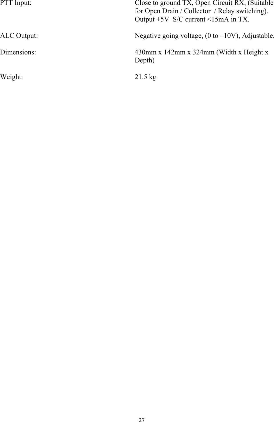  PTT Input:             Close to ground TX, Open Circuit RX, (Suitable                 for Open Drain / Collector  / Relay switching).                 Output +5V  S/C current <15mA in TX.  ALC Output:            Negative going voltage, (0 to &ndash;10V), Adjustable.          Dimensions:      430mm x 142mm x 324mm (Width x Height x         Depth)  Weight:       21.5 kg 27 