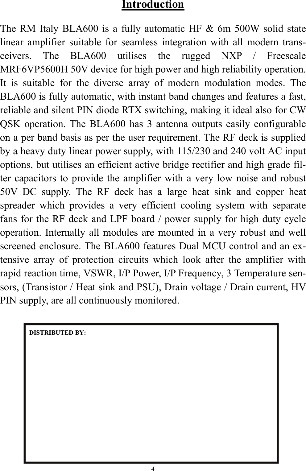 Introduction  The RM Italy BLA600 is a fully automatic HF &amp; 6m 500W solid state linear amplifier suitable for seamless integration with all modern trans-ceivers. The BLA600 utilises the rugged NXP / Freescale MRF6VP5600H 50V device for high power and high reliability operation. It is suitable for the diverse array of modern modulation modes. The BLA600 is fully automatic, with instant band changes and features a fast, reliable and silent PIN diode RTX switching, making it ideal also for CW QSK operation. The BLA600 has 3 antenna outputs easily configurable on a per band basis as per the user requirement. The RF deck is supplied by a heavy duty linear power supply, with 115/230 and 240 volt AC input options, but utilises an efficient active bridge rectifier and high grade fil-ter capacitors to provide the amplifier with a very low noise and robust 50V DC supply. The RF deck has a large heat sink and copper heat spreader which provides a very efficient cooling system with separate fans for the RF deck and LPF board / power supply for high duty cycle operation. Internally all modules are mounted in a very robust and well screened enclosure. The BLA600 features Dual MCU control and an ex-tensive array of protection circuits which look after the amplifier with rapid reaction time, VSWR, I/P Power, I/P Frequency, 3 Temperature sen-sors, (Transistor / Heat sink and PSU), Drain voltage / Drain current, HV PIN supply, are all continuously monitored. DISTRIBUTED BY: 4 