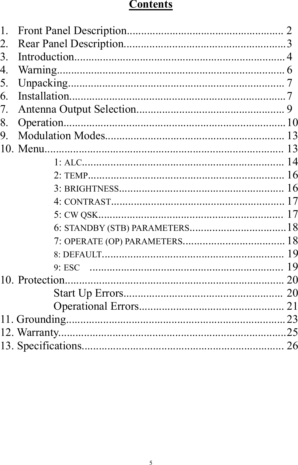 Contents  1.  Front Panel Description....................................................... 2 2.  Rear Panel Description......................................................... 3 3. Introduction.......................................................................... 4 4. Warning................................................................................ 6 5. Unpacking............................................................................ 7 6. Installation............................................................................ 7 7.  Antenna Output Selection.................................................... 9 8. Operation.............................................................................. 10 9. Modulation Modes............................................................... 13 10. Menu.................................................................................... 13    1: ALC....................................................................... 14    2: TEMP..................................................................... 16    3: BRIGHTNESS.......................................................... 16    4: CONTRAST............................................................. 17    5: CW QSK................................................................. 17    6: STANDBY (STB) PARAMETERS.................................. 18    7: OPERATE (OP) PARAMETERS.................................... 18    8: DEFAULT................................................................ 19    9: ESC .................................................................... 19 10. Protection............................................................................. 20    Start Up Errors........................................................ 20    Operational Errors................................................... 21 11. Grounding............................................................................. 23 12. Warranty................................................................................ 25 13. Specifications....................................................................... 26   5 