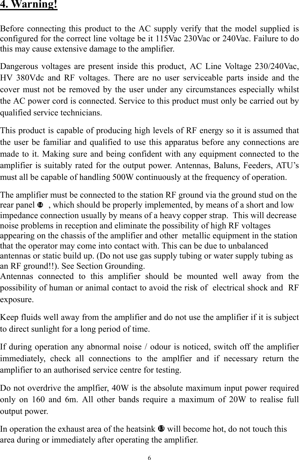4. Warning!  Before connecting this product to the AC supply verify that the model supplied is configured for the correct line voltage be it 115Vac 230Vac or 240Vac. Failure to do this may cause extensive damage to the amplifier.   Dangerous voltages are present inside this product, AC Line Voltage 230/240Vac, HV 380Vdc and RF voltages. There are no user serviceable parts inside and the cover must not be removed by the user under any circumstances especially whilst the AC power cord is connected. Service to this product must only be carried out by qualified service technicians. This product is capable of producing high levels of RF energy so it is assumed that the user be familiar and qualified to use this apparatus before any connections are made to it. Making sure and being confident with any equipment connected to the amplifier is suitably rated for the output power. Antennas, Baluns, Feeders, ATU&rsquo;s must all be capable of handling 500W continuously at the frequency of operation. The amplifier must be connected to the station RF ground via the ground stud on the rear panel   h, which should be properly implemented, by means of a short and low impedance connection usually by means of a heavy copper strap.  This will decrease noise problems in reception and eliminate the possibility of high RF voltages appearing on the chassis of the amplifier and other  metallic equipment in the station that the operator may come into contact with. This can be due to unbalanced antennas or static build up. (Do not use gas supply tubing or water supply tubing as an RF ground!!). See Section Grounding. Antennas connected to this amplifier should be mounted well away from the possibility of human or animal contact to avoid the risk of  electrical shock and  RF exposure. Keep fluids well away from the amplifier and do not use the amplifier if it is subject to direct sunlight for a long period of time. If during operation any abnormal noise / odour is noticed, switch off the amplifier immediately, check all connections to the amplfier and if necessary return the amplifier to an authorised service centre for testing. Do not overdrive the amplfier, 40W is the absolute maximum input power required only on 160 and 6m. All other bands require a maximum of 20W to realise full output power. In operation the exhaust area of the heatsink g will become hot, do not touch this area during or immediately after operating the amplifier.  6 