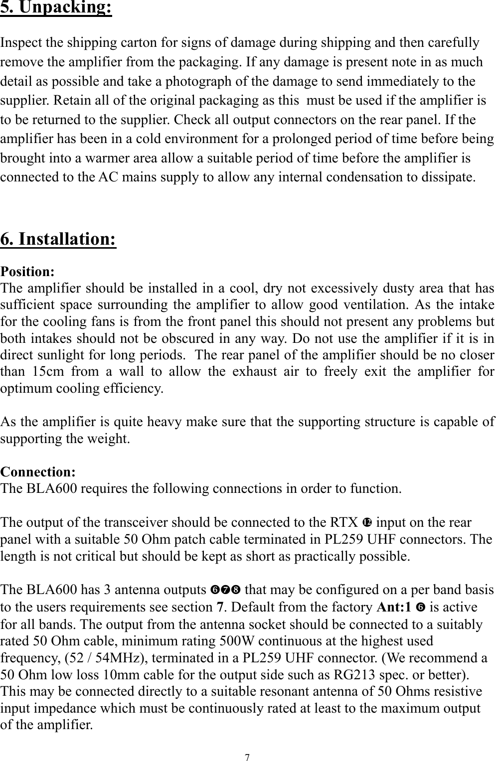 5. Unpacking:  Inspect the shipping carton for signs of damage during shipping and then carefully remove the amplifier from the packaging. If any damage is present note in as much detail as possible and take a photograph of the damage to send immediately to the supplier. Retain all of the original packaging as this  must be used if the amplifier is to be returned to the supplier. Check all output connectors on the rear panel. If the amplifier has been in a cold environment for a prolonged period of time before being brought into a warmer area allow a suitable period of time before the amplifier is connected to the AC mains supply to allow any internal condensation to dissipate.  6. Installation: Position: The amplifier should be installed in a cool, dry not excessively dusty area that has sufficient space surrounding the amplifier to allow good ventilation. As the intake for the cooling fans is from the front panel this should not present any problems but both intakes should not be obscured in any way. Do not use the amplifier if it is in direct sunlight for long periods.  The rear panel of the amplifier should be no closer than 15cm from a wall to allow the exhaust air to freely exit the amplifier for optimum cooling efficiency.   As the amplifier is quite heavy make sure that the supporting structure is capable of supporting the weight.  Connection: The BLA600 requires the following connections in order to function.  The output of the transceiver should be connected to the RTX f input on the rear panel with a suitable 50 Ohm patch cable terminated in PL259 UHF connectors. The length is not critical but should be kept as short as practically possible.  The BLA600 has 3 antenna outputs `ab that may be configured on a per band basis to the users requirements see section 7. Default from the factory Ant:1 ` is active for all bands. The output from the antenna socket should be connected to a suitably rated 50 Ohm cable, minimum rating 500W continuous at the highest used frequency, (52 / 54MHz), terminated in a PL259 UHF connector. (We recommend a 50 Ohm low loss 10mm cable for the output side such as RG213 spec. or better). This may be connected directly to a suitable resonant antenna of 50 Ohms resistive input impedance which must be continuously rated at least to the maximum output of the amplifier. 7 