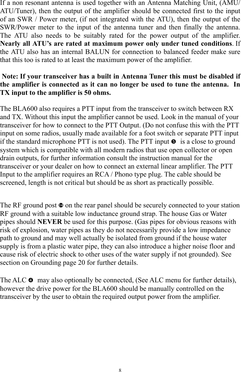 If a non resonant antenna is used together with an Antenna Matching Unit, (AMU/ATU/Tuner), then the output of the amplifier should be connected first to the input of an SWR / Power meter, (if not integrated with the ATU), then the output of the SWR/Power meter to the input of the antenna tuner and then finally the antenna.  The ATU also needs to be suitably rated for the power output of the amplifier. Nearly all ATU&rsquo;s are rated at maximum power only under tuned conditions. If the ATU also has an internal BALUN for connection to balanced feeder make sure that this too is rated to at least the maximum power of the amplifier.   Note: If your transceiver has a built in Antenna Tuner this must be disabled if the amplifier is connected as it can no longer be used to tune the antenna.  In TX input to the amplifier is 50 ohms.  The BLA600 also requires a PTT input from the transceiver to switch between RX and TX. Without this input the amplifier cannot be used. Look in the manual of your transceiver for how to connect to the PTT Output. (Do not confuse this with the PTT input on some radios, usually made available for a foot switch or separate PTT input if the standard microphone PTT is not used). The PTT input   _is a close to ground system which is compatible with all modern radios that use open collector or open drain outputs, for further information consult the instruction manual for the transceiver or your dealer on how to connect an external linear amplifier. The PTT Input to the amplifier requires an RCA / Phono type plug. The cable should be screened, length is not critical but should be as short as practically possible.  The RF ground post h on the rear panel should be securely connected to your station RF ground with a suitable low inductance ground strap. The house Gas or Water pipes should NEVER be used for this purpose. (Gas pipes for obvious reasons with risk of explosion, water pipes as they do not necessarily provide a low impedance path to ground and may well actually be isolated from ground if the house water supply is from a plastic water pipe, they can also introduce a higher noise floor and cause risk of electric shock to other uses of the water supply if not grounded). See section on Grounding page 20 for further details.  The ALC   ^may also optionally be connected, (See ALC menu for further details), however the drive power for the BLA600 should be manually controlled on the transceiver by the user to obtain the required output power from the amplifier. 8 
