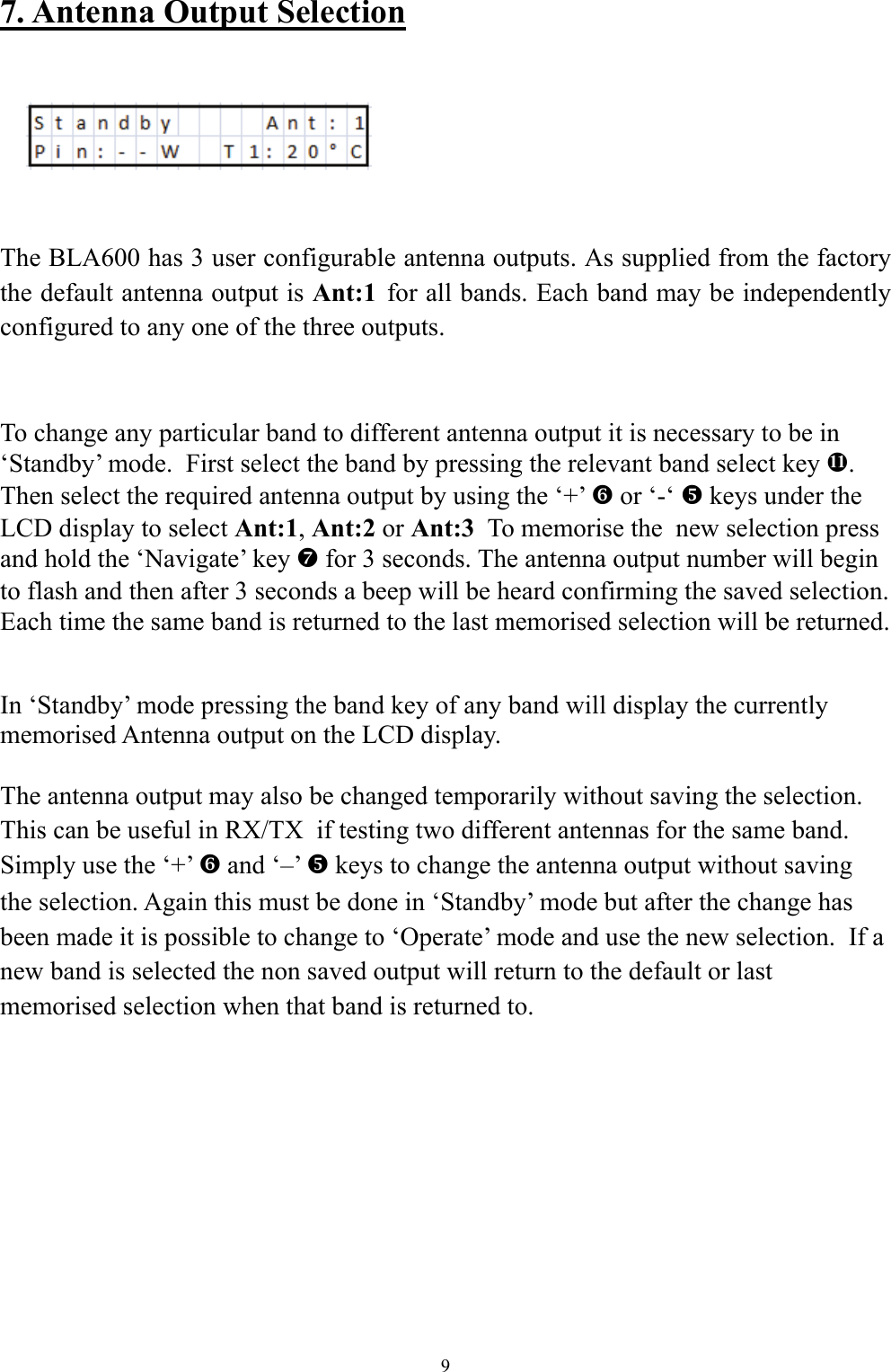 7. Antenna Output Selection        The BLA600 has 3 user configurable antenna outputs. As supplied from the factory the default antenna output is Ant:1  for all bands. Each band may be independently configured to any one of the three outputs.  To change any particular band to different antenna output it is necessary to be in &lsquo;Standby&rsquo; mode.  First select the band by pressing the relevant band select key e. Then select the required antenna output by using the &lsquo;+&rsquo; ` or &lsquo;-&lsquo; _ keys under the LCD display to select Ant:1, Ant:2 or Ant:3  To memorise the  new selection press and hold the &lsquo;Navigate&rsquo; key a for 3 seconds. The antenna output number will begin to flash and then after 3 seconds a beep will be heard confirming the saved selection. Each time the same band is returned to the last memorised selection will be returned.     In &lsquo;Standby&rsquo; mode pressing the band key of any band will display the currently memorised Antenna output on the LCD display.  The antenna output may also be changed temporarily without saving the selection. This can be useful in RX/TX  if testing two different antennas for the same band. Simply use the &lsquo;+&rsquo; ` and &lsquo;&ndash;&rsquo; _ keys to change the antenna output without saving the selection. Again this must be done in &lsquo;Standby&rsquo; mode but after the change has been made it is possible to change to &lsquo;Operate&rsquo; mode and use the new selection.  If a new band is selected the non saved output will return to the default or last memorised selection when that band is returned to.    9 