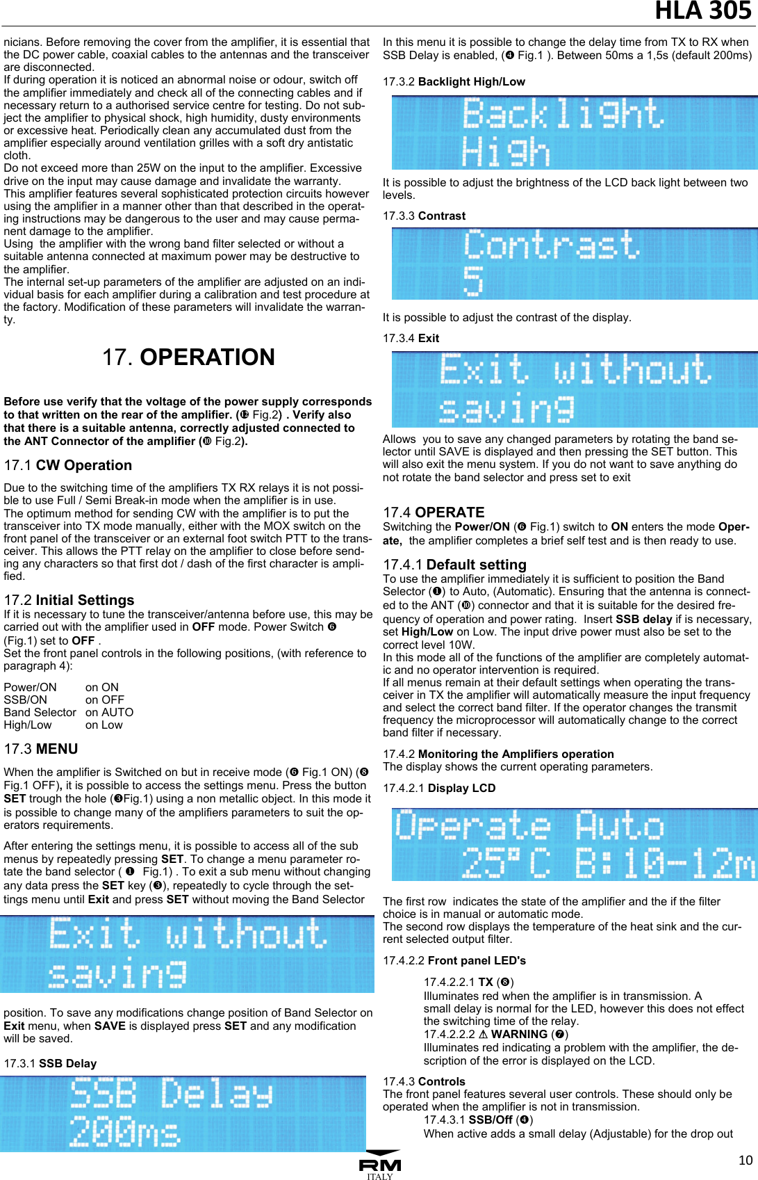HLA305103nicians. Before removing the cover from the amplifier, it is essential that the DC power cable, coaxial cables to the antennas and the transceiver are disconnected. If during operation it is noticed an abnormal noise or odour, switch off the amplifier immediately and check all of the connecting cables and if necessary return to a authorised service centre for testing. Do not sub-ject the amplifier to physical shock, high humidity, dusty environments or excessive heat. Periodically clean any accumulated dust from the amplifier especially around ventilation grilles with a soft dry antistatic cloth. Do not exceed more than 25W on the input to the amplifier. Excessive drive on the input may cause damage and invalidate the warranty.  This amplifier features several sophisticated protection circuits however using the amplifier in a manner other than that described in the operat-ing instructions may be dangerous to the user and may cause perma-nent damage to the amplifier. Using  the amplifier with the wrong band filter selected or without a suitable antenna connected at maximum power may be destructive to the amplifier. The internal set-up parameters of the amplifier are adjusted on an indi-vidual basis for each amplifier during a calibration and test procedure at the factory. Modification of these parameters will invalidate the warran-ty.  17. OPERATION  Before use verify that the voltage of the power supply corresponds to that written on the rear of the amplifier. (f Fig.2). Verify also that there is a suitable antenna, correctly adjusted connected to the ANT Connector of the amplifier (d Fig.2). 17.1 CW Operation Due to the switching time of the amplifiers TX RX relays it is not possi-ble to use Full / Semi Break-in mode when the amplifier is in use. The optimum method for sending CW with the amplifier is to put the transceiver into TX mode manually, either with the MOX switch on the front panel of the transceiver or an external foot switch PTT to the trans-ceiver. This allows the PTT relay on the amplifier to close before send-ing any characters so that first dot / dash of the first character is ampli-fied.   17.2 Initial Settings If it is necessary to tune the transceiver/antenna before use, this may be carried out with the amplifier used in OFF mode. Power Switch ` (Fig.1) set to OFF .  Set the front panel controls in the following positions, (with reference to paragraph 4): Power/ON   on ON SSB/ON   on OFF Band Selector   on AUTO High/Low   on Low  17.3 MENU When the amplifier is Switched on but in receive mode (` Fig.1 ON) (b Fig.1 OFF), it is possible to access the settings menu. Press the button SET trough the hole (]Fig.1) using a non metallic object. In this mode it is possible to change many of the amplifiers parameters to suit the op-erators requirements. After entering the settings menu, it is possible to access all of the sub menus by repeatedly pressing SET. To change a menu parameter ro-tate the band selector (   [Fig.1) . To exit a sub menu without changing any data press the SET key (]), repeatedly to cycle through the set-tings menu until Exit and press SET without moving the Band Selector position. To save any modifications change position of Band Selector on Exit menu, when SAVE is displayed press SET and any modification will be saved.  17.3.1 SSB Delay  In this menu it is possible to change the delay time from TX to RX when SSB Delay is enabled, (^ Fig.1 ). Between 50ms a 1,5s (default 200ms)  17.3.2 Backlight High/Low  It is possible to adjust the brightness of the LCD back light between two levels. 17.3.3 Contrast It is possible to adjust the contrast of the display. 17.3.4 Exit  Allows  you to save any changed parameters by rotating the band se-lector until SAVE is displayed and then pressing the SET button. This will also exit the menu system. If you do not want to save anything do not rotate the band selector and press set to exit  17.4 OPERATE Switching the Power/ON (` Fig.1) switch to ON enters the mode Oper-ate,  the amplifier completes a brief self test and is then ready to use.  17.4.1 Default setting To use the amplifier immediately it is sufficient to position the Band Selector ( )[to Auto, (Automatic). Ensuring that the antenna is connect-ed to the ANT (d) connector and that it is suitable for the desired fre-quency of operation and power rating.  Insert SSB delay if is necessary, set High/Low on Low. The input drive power must also be set to the correct level 10W. In this mode all of the functions of the amplifier are completely automat-ic and no operator intervention is required.  If all menus remain at their default settings when operating the trans-ceiver in TX the amplifier will automatically measure the input frequency and select the correct band filter. If the operator changes the transmit frequency the microprocessor will automatically change to the correct band filter if necessary.  17.4.2 Monitoring the Amplifiers operation  The display shows the current operating parameters. 17.4.2.1 Display LCD The first row  indicates the state of the amplifier and the if the filter choice is in manual or automatic mode.  The second row displays the temperature of the heat sink and the cur-rent selected output filter.  17.4.2.2 Front panel LED's   17.4.2.2.1 TX (b)   Illuminates red when the amplifier is in transmission. A    small delay is normal for the LED, however this does not effect   the switching time of the relay.   17.4.2.2.2 A WARNING (a)   Illuminates red indicating a problem with the amplifier, the de-  scription of the error is displayed on the LCD. 17.4.3 Controls  The front panel features several user controls. These should only be operated when the amplifier is not in transmission.   17.4.3.1 SSB/Off (^)   When active adds a small delay (Adjustable) for the drop out 
