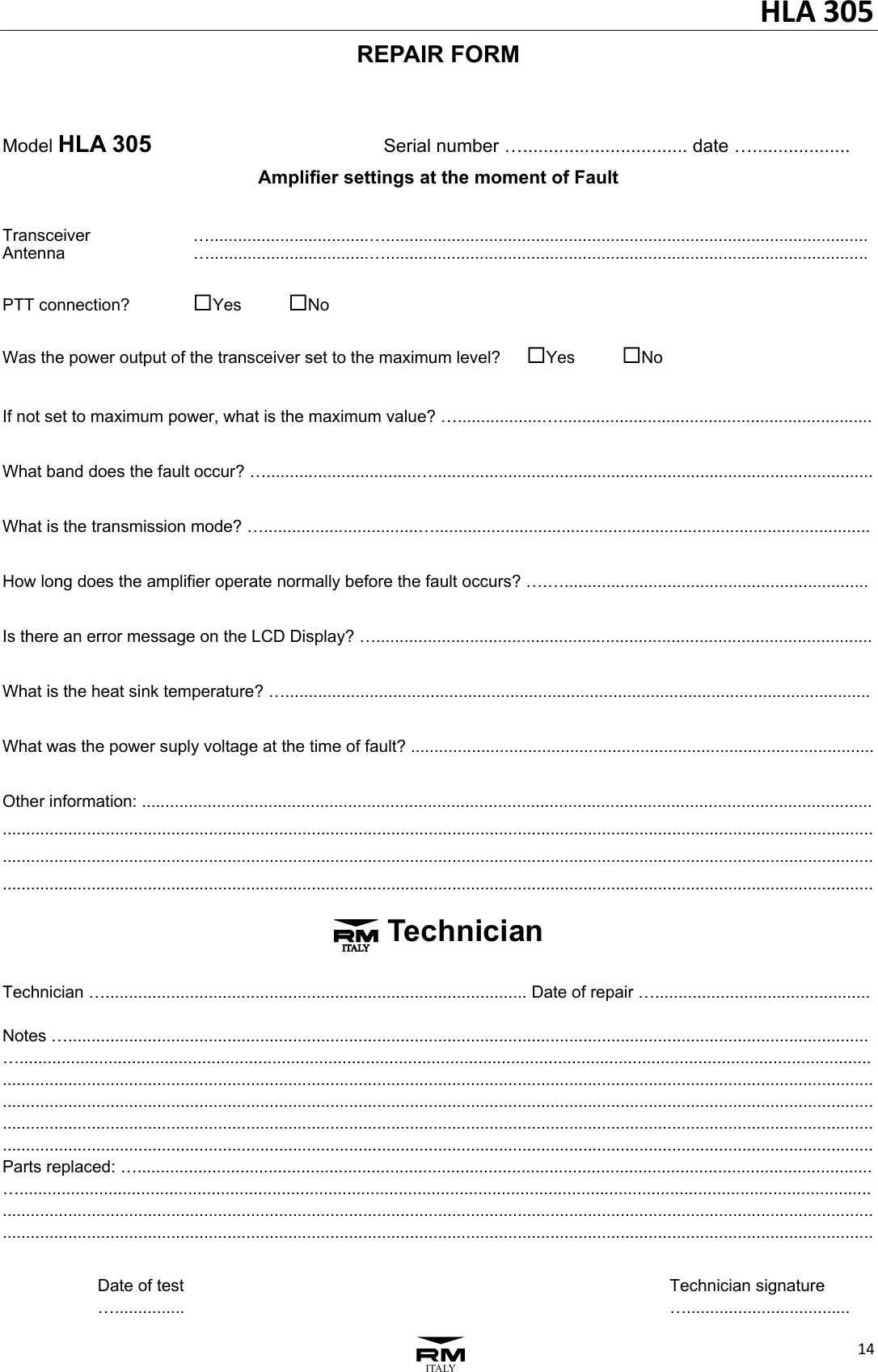 HLA305143REPAIR FORM   Model HLA 305           Serial number &hellip;................................ date &hellip;................... Amplifier settings at the moment of Fault  Transceiver      &hellip;..................................&hellip;....................................................................................................... Antenna       &hellip;..................................&hellip;.......................................................................................................  PTT connection?     Yes   No  Was the power output of the transceiver set to the maximum level?   Yes   No  If not set to maximum power, what is the maximum value? &hellip;..................&hellip;...................................................................  What band does the fault occur? &hellip;................................&hellip;..............................................................................................  What is the transmission mode? &hellip;.................................&hellip;.............................................................................................  How long does the amplifier operate normally before the fault occurs? &hellip;.&hellip;.................................................................  Is there an error message on the LCD Display? &hellip;..........................................................................................................  What is the heat sink temperature? &hellip;.............................................................................................................................  What was the power suply voltage at the time of fault? ...................................................................................................  Other information: ............................................................................................................................................................ .............................................................................................................................................................................................................................................................................................................................................................................................................................................................................................................................................................................. 3 Technician  Technician &hellip;.......................................................................................... Date of repair &hellip;..............................................  Notes &hellip;........................................................................................................................................................................... &hellip;.............................................................................................................................................................................................................................................................................................................................................................................................................................................................................................................................................................................................................................................................................................................................................................................................................................................................................................................................................................. Parts replaced: &hellip;............................................................................................................................................................. &hellip;..........................................................................................................................................................................................................................................................................................................................................................................................................................................................................................................................................................................      Date of test                      Technician signature     &hellip;...............                      &hellip;...................................