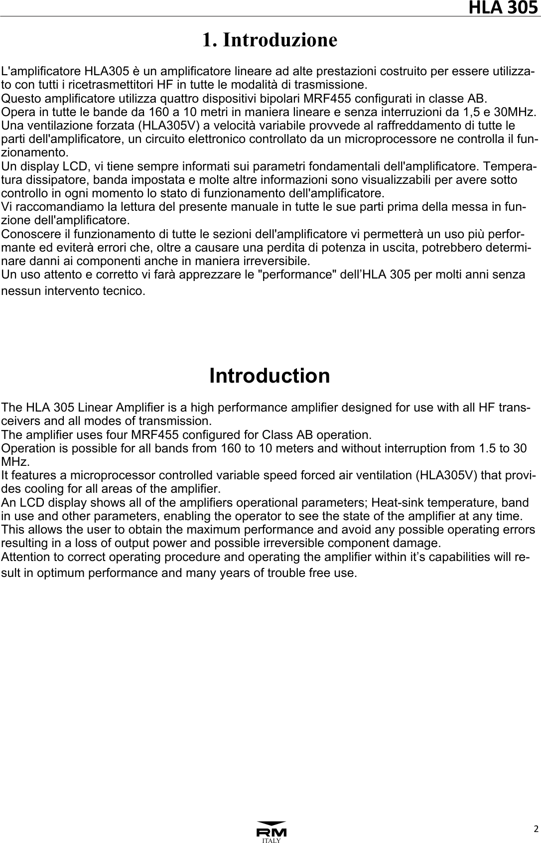 HLA305231. Introduzione  L'amplificatore HLA305 &egrave; un amplificatore lineare ad alte prestazioni costruito per essere utilizza-to con tutti i ricetrasmettitori HF in tutte le modalit&agrave; di trasmissione. Questo amplificatore utilizza quattro dispositivi bipolari MRF455 configurati in classe AB. Opera in tutte le bande da 160 a 10 metri in maniera lineare e senza interruzioni da 1,5 e 30MHz. Una ventilazione forzata (HLA305V) a velocit&agrave; variabile provvede al raffreddamento di tutte le parti dell'amplificatore, un circuito elettronico controllato da un microprocessore ne controlla il fun-zionamento. Un display LCD, vi tiene sempre informati sui parametri fondamentali dell'amplificatore. Tempera-tura dissipatore, banda impostata e molte altre informazioni sono visualizzabili per avere sotto controllo in ogni momento lo stato di funzionamento dell'amplificatore. Vi raccomandiamo la lettura del presente manuale in tutte le sue parti prima della messa in fun-zione dell'amplificatore. Conoscere il funzionamento di tutte le sezioni dell'amplificatore vi permetter&agrave; un uso pi&ugrave; perfor-mante ed eviter&agrave; errori che, oltre a causare una perdita di potenza in uscita, potrebbero determi-nare danni ai componenti anche in maniera irreversibile. Un uso attento e corretto vi far&agrave; apprezzare le "performance" dell&rsquo;HLA 305 per molti anni senza nessun intervento tecnico.     Introduction  The HLA 305 Linear Amplifier is a high performance amplifier designed for use with all HF trans-ceivers and all modes of transmission. The amplifier uses four MRF455 configured for Class AB operation. Operation is possible for all bands from 160 to 10 meters and without interruption from 1.5 to 30 MHz. It features a microprocessor controlled variable speed forced air ventilation (HLA305V) that provi-des cooling for all areas of the amplifier. An LCD display shows all of the amplifiers operational parameters; Heat-sink temperature, band in use and other parameters, enabling the operator to see the state of the amplifier at any time. This allows the user to obtain the maximum performance and avoid any possible operating errors resulting in a loss of output power and possible irreversible component damage. Attention to correct operating procedure and operating the amplifier within it&rsquo;s capabilities will re-sult in optimum performance and many years of trouble free use.