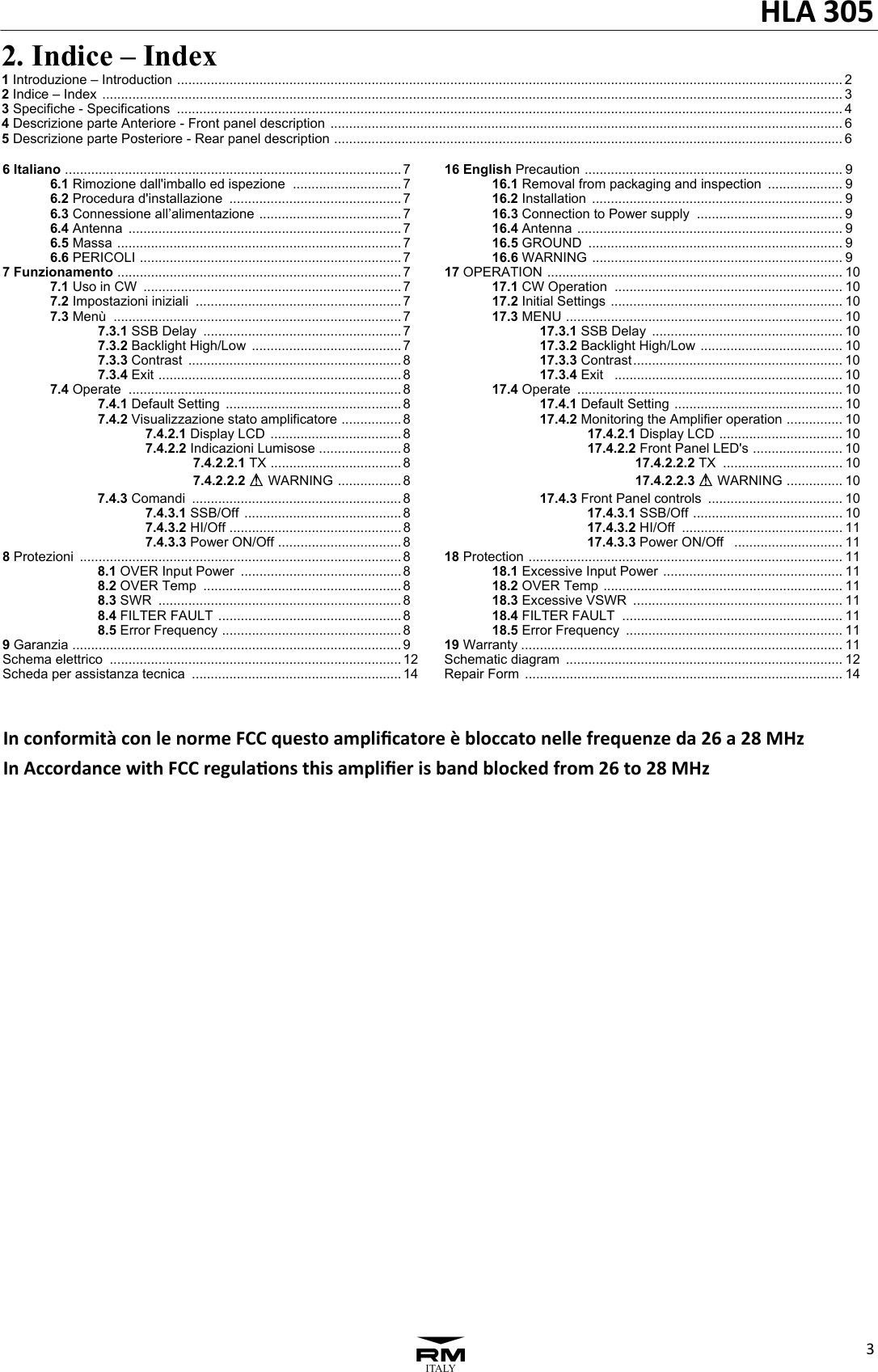 HLA305332. Indice &ndash; Index 1 Introduzione &ndash; Introduction  .................................................................................................................................................................................. 2  2 Indice &ndash; Index  ...................................................................................................................................................................................................... 3 3 Specifiche - Specifications  .................................................................................................................................................................................. 4 4 Descrizione parte Anteriore - Front panel description  ......................................................................................................................................... 6 5 Descrizione parte Posteriore - Rear panel description  ........................................................................................................................................ 6 6 Italiano  .......................................................................................... 7 6.1 Rimozione dall'imballo ed ispezione  ............................. 7 6.2 Procedura d'installazione  .............................................. 7 6.3 Connessione all&rsquo;alimentazione  ...................................... 7 6.4 Antenna  ......................................................................... 7 6.5 Massa  ............................................................................ 7 6.6 PERICOLI  ...................................................................... 7 7 Funzionamento  ............................................................................ 7 7.1 Uso in CW  ..................................................................... 7 7.2 Impostazioni iniziali  ....................................................... 7 7.3 Men&ugrave;  ............................................................................. 7 7.3.1 SSB Delay  ..................................................... 7 7.3.2 Backlight High/Low  ........................................ 7 7.3.3 Contrast  ......................................................... 8 7.3.4 Exit  ................................................................. 8 7.4 Operate  ......................................................................... 8 7.4.1 Default Setting  ............................................... 8 7.4.2 Visualizzazione stato amplificatore  ................ 8 7.4.2.1 Display LCD  ................................... 8 7.4.2.2 Indicazioni Lumisose ...................... 8 7.4.2.2.1 TX  ................................... 8 7.4.2.2.2 A WARNING  ................. 8 7.4.3 Comandi  ........................................................ 8 7.4.3.1 SSB/Off  .......................................... 8 7.4.3.2 HI/Off  .............................................. 8 7.4.3.3 Power ON/Off  ................................. 8 8 Protezioni  ...................................................................................... 8 8.1 OVER Input Power  ........................................... 8 8.2 OVER Temp  ..................................................... 8 8.3 SWR  ................................................................. 8 8.4 FILTER FAULT  ................................................. 8 8.5 Error Frequency  ................................................ 8 9 Garanzia  ........................................................................................ 9 Schema elettrico  .............................................................................. 12 Scheda per assistanza tecnica  ........................................................ 14 16 English Precaution  ..................................................................... 9 16.1 Removal from packaging and inspection  .................... 9 16.2 Installation  ................................................................... 9  16.3 Connection to Power supply  ....................................... 9 16.4 Antenna  ....................................................................... 9 16.5 GROUND  .................................................................... 9 16.6 WARNING  ................................................................... 9 17 OPERATION  ............................................................................... 10 17.1 CW Operation  ............................................................. 10 17.2 Initial Settings  .............................................................. 10 17.3 MENU  .......................................................................... 10 17.3.1 SSB Delay  ................................................... 10 17.3.2 Backlight High/Low  ...................................... 10 17.3.3 Contrast ........................................................ 10 17.3.4 Exit   ............................................................. 10 17.4 Operate  ....................................................................... 10 17.4.1 Default Setting  ............................................. 10 17.4.2 Monitoring the Amplifier operation  ............... 10 17.4.2.1 Display LCD  ................................. 10 17.4.2.2 Front Panel LED's  ........................ 10 17.4.2.2.2 TX  ................................ 10 17.4.2.2.3 A WARNING  ............... 10 17.4.3 Front Panel controls  .................................... 10 17.4.3.1 SSB/Off  ........................................ 10 17.4.3.2 HI/Off  ........................................... 11 17.4.3.3 Power ON/Off   ............................. 11 18 Protection  .................................................................................... 11 18.1 Excessive Input Power  ................................................ 11 18.2 OVER Temp  ................................................................ 11 18.3 Excessive VSWR  ........................................................ 11 18.4 FILTER FAULT  ........................................................... 11 18.5 Error Frequency  .......................................................... 11 19 Warranty ...................................................................................... 11 Schematic diagram  .......................................................................... 12 Repair Form  ..................................................................................... 14Inconformit&agrave;conlenormeFCCquestoampliﬁcatore&egrave;bloccatonellefrequenzeda26a28MHzInAccordancewithFCCregulaonsthisampliﬁerisbandblockedfrom26to28MHz