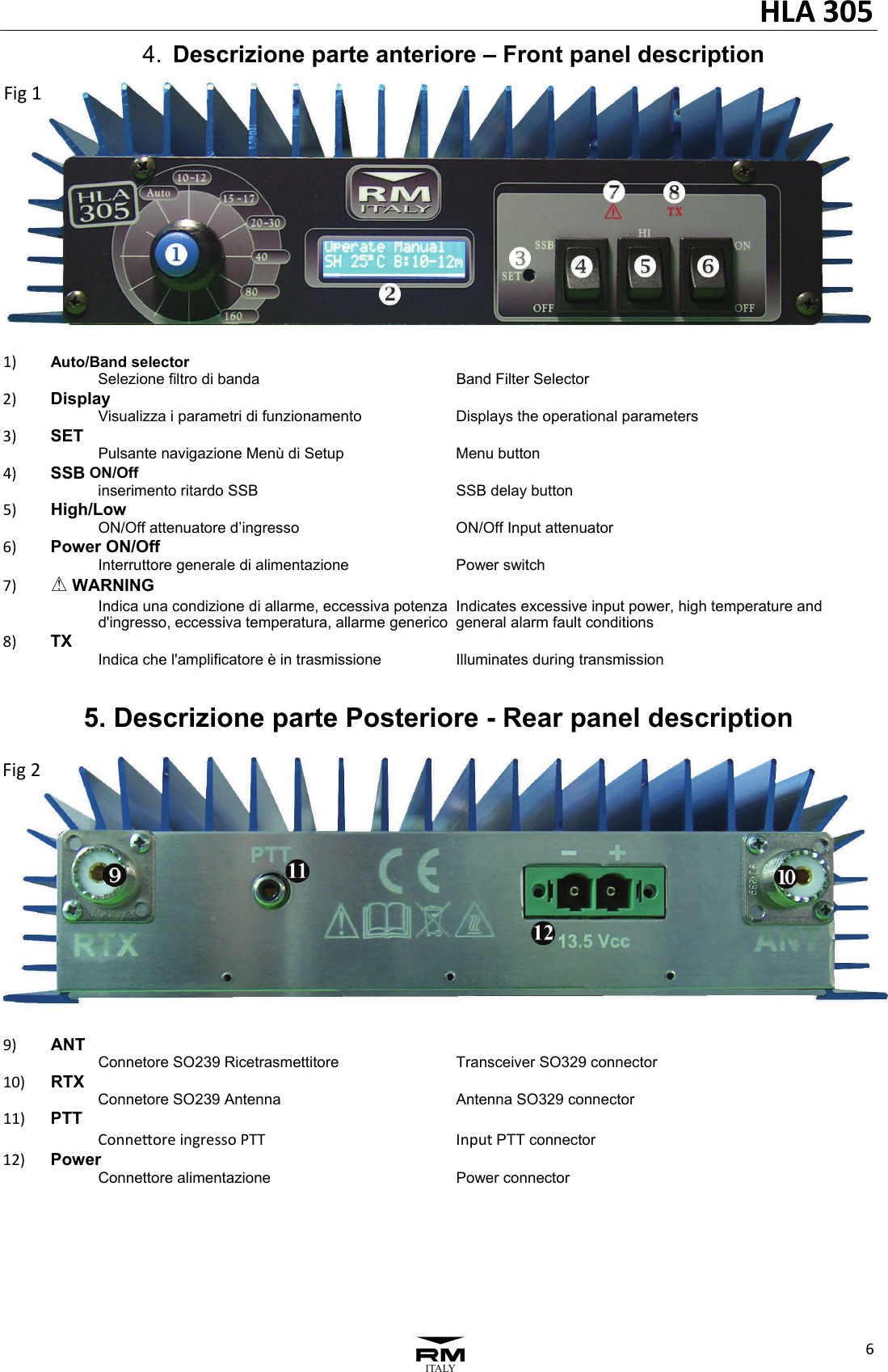 HLA305631)Auto/Band selector  Selezione filtro di banda  Band Filter Selector    2)Display  Visualizza i parametri di funzionamento  Displays the operational parameters3)SET  Pulsante navigazione Men&ugrave; di Setup  Menu button4)SSB ON/Off  inserimento ritardo SSB  SSB delay button5)High/Low  ON/Off attenuatore d&rsquo;ingresso  ON/Off Input attenuator6)Power ON/Off  Interruttore generale di alimentazione  Power switch7)A WARNING   Indica una condizione di allarme, eccessiva potenza  Indicates excessive input power, high temperature and   d'ingresso, eccessiva temperatura, allarme generico  general alarm fault conditions8)TX  Indica che l'amplificatore &egrave; in trasmissione  Illuminates during transmission  9)ANT  Connetore SO239 Ricetrasmettitore  Transceiver SO329 connector10)RTX    Connetore SO239 Antenna  Antenna SO329 connector11)PTT  ConneoreingressoPTTInputPTT connector12)Power  Connettore alimentazione  Power connector   4.  Descrizione parte anteriore &ndash; Front panel description Fig2Fig15. Descrizione parte Posteriore - Rear panel description 