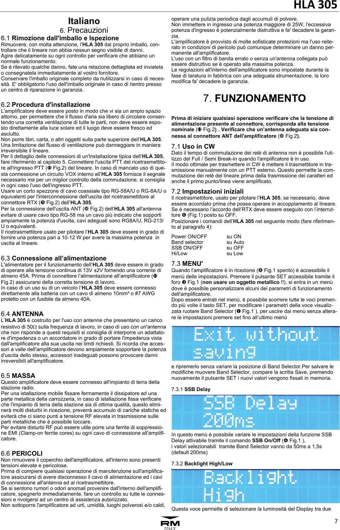 HLA30573Italiano 6. Precauzioni 6.1 Rimozione dall'imballo e Ispezione Rimuovere, con molta attenzione, l&rsquo;HLA 305 dal proprio imballo, con-trollare che il lineare non abbia nessun segno visibile di danni. Agire delicatamente su ogni controllo per verificare che abbiano un normale funzionamento. Se &egrave; rilevato qualche danno, fate una relazione dettagliata ed inviatela o consegnatela immediatamente al vostro fornitore. Conservare l'imballo originale completo da riutilizzarsi in caso di neces-sit&agrave;. E' obbligatorio l'uso dell'imballo originale in caso di rientro presso un centro di riparazione in garanzia.  6.2 Procedura d'installazione L'amplificatore deve essere posto in modo che vi sia un ampio spazio attorno, per permettere che il flusso d'aria sia libero di circolare consen-tendo una corretta ventilazione di tutte le parti, non deve essere espo-sto direttamente alla luce solare ed il luogo deve essere fresco ed asciutto. Non porre libri, carta, o altri oggetti sulla parte superiore dell&rsquo;HLA 305. Una limitazione del flusso di ventilazione pu&ograve; danneggiare in maniera irreversibile il lineare. Per il dettaglio delle connessioni di un'installazione tipica dell&rsquo;HLA 305, fare riferimento al capitolo 5. Connettere l'uscita PTT del ricetrasmettito-re all'ingresso PTT (e Fig.2) del lineare. In caso di mancato uso di que-sta connessione un circuito VOX interno all&rsquo;HLA 305 fornisce il segnale necessario ma per un miglior controllo della commutazione, si consiglia in ogni caso l'uso dell'ingresso PTT. Usare un corto spezzone di cavo coassiale tipo RG-58A/U o RG-8A/U o equivalenti per l'interconnessione dell'uscita del ricetrasmettitore al connettore RTX (c Fig.2) dell&rsquo;HLA 305. Per la connessione dell'uscita ANT (d Fig.2) dell&rsquo;HLA 305 all'antenna evitare di usare cavo tipo RG-58 ma un cavo pi&ugrave; indicato che sopporti ampiamente la potenza d'uscita, cavi adeguati sono RG8A/U, RG-213/U o equivalenti. Il ricetrasmettitore usato per pilotare l&rsquo;HLA 305 deve essere in grado di fornire una potenza pari a 10-12 W per avere la massima potenza  in uscita al lineare.  6.3 Connessione all&rsquo;alimentazione L'alimentatore per il funzionamento dell&rsquo;HLA 305 deve essere in grado di operare alla tensione continua di 13V &plusmn;2V fornendo una corrente di almeno 45A. Prima di connettere l&rsquo;alimentazione all&rsquo;amplificatore (f Fig.2) assicurarsi della corretta tensione di lavoro. In caso di un uso su di un veicolo I&rsquo;HLA 305 deve essere connesso direttamente alla batteria con un cavo di almeno 10mm&sup2; o #7 AWG  protetto con un fusibile da almeno 40A.  6.4 ANTENNA L&rsquo;HLA 305 &egrave; costruito per l'uso con antenne che presentano un carico resistivo di 50 sulla frequenza di lavoro, in caso di uso con un'antenna che non risponde a questi requisiti si consiglia di interporre un adattato-re d'impedenza o un accordatore in grado di portare l'impedenza vista dall'amplificatore alla sua uscita nei limiti richiesti. Si ricorda che acces-sori a valle dell'amplificatore devono ampiamente sopportare la potenza d'uscita dello stesso, accessori inadeguati possono provocare danni irreversibili all'amplificatore.  6.5 MASSA Questo amplificatore deve essere connesso all'impianto di terra della stazione radio. Per una istallazione mobile fissare fermamente il dissipatore ad una parte metallica della carrozzeria, in caso di istallazione fissa verificare che l'impianto di terra della stazione sia di ottima qualit&agrave;, questo elimi-ner&agrave; molti disturbi in ricezione, preverr&agrave; accumulo di cariche statiche ed eviter&agrave; che ci siano punti a tensione RF elevata in trasmissione sulle parti metalliche che &egrave; possibile toccare.  Per evitare disturbi RF pu&ograve; essere utile porre una ferrite di soppressio-ne EMI (Clamp-on ferrite cores) su ogni cavo di connessione all'amplifi-catore.  6.6 PERICOLI Non rimuovere il coperchio dell'amplificatore, all'interno sono presenti tensioni elevate e pericolose. Prima di compiere qualsiasi operazione di manutenzione sull'amplifica-tore assicurarsi di avere disconnesso il cavo di alimentazione ed i cavi di connessione all'antenna ed al ricetrasmettitore.  Se si sentono rumori o odori anomali provenire dall'interno dell'amplifi-catore, spegnerlo immediatamente, fare un controllo su tutte le connes-sioni e rivolgersi ad un centro di assistenza autorizzato. Non sottoporre l'amplificatore ad urti, umidit&agrave;, luoghi polverosi e/o caldi, operare una pulizia periodica dagli accumuli di polvere. Non immettere in ingresso una potenza maggiore di 25W, l'eccessiva potenza d'ingresso &egrave; potenzialmente distruttiva e fa' decadere la garan-zia.  L'amplificatore &egrave; provvisto di molte sofisticate protezioni ma l'uso reite-rato in condizioni di pericolo pu&ograve; comunque determinare un danno per-manente all'amplificatore.  L'uso con un filtro di banda errato o senza un'antenna collegata pu&ograve; essere distruttivo se &egrave; operato alla massima potenza. Le regolazioni all'interno dell'amplificatore sono impostate durante la fase di taratura in fabbrica con una adeguata strumentazione, la loro modifica fa' decadere la garanzia.  7. FUNZIONAMENTO  Prima di iniziare qualsiasi operazione verificare che la tensione di alimentazione presente al connettore, corrisponda alla tensione nominale (f Fig.2). Verificare che un&rsquo;antenna adeguata sia con-nessa al connettore ANT dell'amplificatore (d Fig.2). 7.1 Uso in CW Dato il tempo di commutazione dei rel&egrave; di antenna non &egrave; possibile l'uti-lizzo del Full / Semi Break-in quando l'amplificatore &egrave; in uso.  Il modo ottimale per trasmettere in CW &egrave; mettere il trasmettitore in tra-smissione manualmente con un PTT esterno. Questo permette la com-mutazione dei rel&egrave; del lineare prima della trasmissione dei caratteri ed anche il primo punto/linea viene amplificato. 7.2 Impostazioni iniziali Il ricetrasmettitore, usato per pilotare l&rsquo;HLA 305, se necessario, deve essere accordato prima che possa operare in accoppiamento al lineare. Se &egrave; necessario l&rsquo;accordo dell&rsquo;RTX deve essere eseguito con l&rsquo;interrut-tore ` (Fig.1) posto su OFF. Posizionare i comandi dell&rsquo;HLA 305 nel seguente modo (fare riferimen-to al paragrafo 4): Power ON/OFF    su ON Band selector      su Auto SSB ON/OFF     su OFF Hi/Low      su Low 7.3 MENU'  Quando l'amplificatore &egrave; in ricezione (b Fig.1 spento) &egrave; accessibile il men&ugrave; delle impostazioni. Premere il pulsante SET accessibile tramite il foro ] Fig.1 (non usare un oggetto metallico !!), si entra in un men&ugrave; dove &egrave; possibile personalizzare alcuni dei parametri di funzionamento dell'amplificatore.  Dopo essere entrati nel men&ugrave;, &egrave; possibile scorrere tutte le voci premen-do pi&ugrave; volte il tasto SET, per modificare i parametri della voce visualiz-zata ruotare Band Selector ([ Fig.1 ), per uscire dai men&ugrave; senza altera-re le impostazioni premere set fino all&rsquo;ultimo men&ugrave;  e ripremerlo senza variare la posizione di Band Selector.Per salvare le modifiche muovere Band Selector, compare la scritta Save, premendo nuovamente il pulsante SET i nuovi valori vengono fissati in memoria.  7.3.1 SSB Delay  In questo men&ugrave; &egrave; possibile variare le impostazioni della funzione SSB Delay attivabile tramite il comando SSB On/Off (^ Fig.1 ),  i valori selezionabili  tramite Band Selector vanno da 50ms a 1,5s (default 200ms)  7.3.2 Backlight High/Low  Questa voce permette di selezionare la luminosit&agrave; del Display tra due 