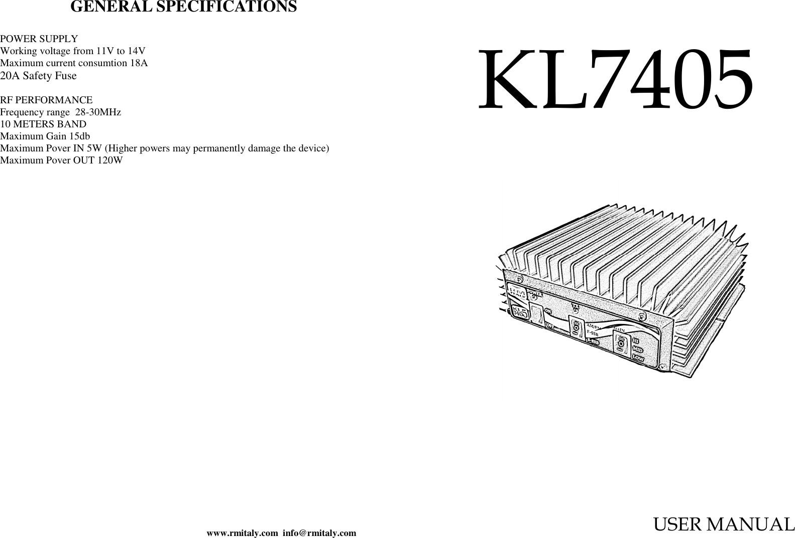 www.rmitaly.com  info@rmitaly.com GENERAL SPECIFICATIONS  POWER SUPPLY  Working voltage from 11V to 14V Maximum current consumtion 18A 20A Safety Fuse  RF PERFORMANCE  Frequency range  28-30MHz 10 METERS BAND Maximum Gain 15db Maximum Pover IN 5W (Higher powers may permanently damage the device) Maximum Pover OUT 120W  KL7405  USER MANUAL   