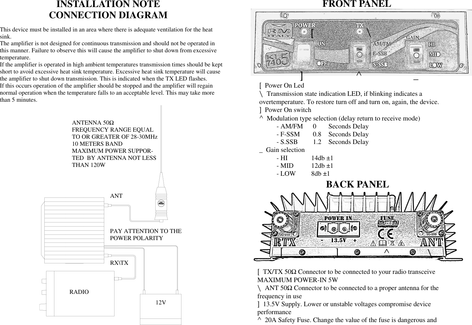 ANT RX\TX 12V ANTENNA 50Ω  FREQUENCY RANGE EQUAL TO OR GREATER OF 28-30MHz 10 METERS BAND MAXIMUM POWER SUPPOR-TED  BY ANTENNA NOT LESS THAN 120W PAY ATTENTION TO THE POWER POLARITY RADIO INSTALLATION NOTE  CONNECTION DIAGRAM This device must be installed in an area where there is adequate ventilation for the heat sink. The amplifier is not designed for continuous transmission and should not be operated in this manner. Failure to observe this will cause the amplifier to shut down from excessive temperature. If the amplifier is operated in high ambient temperatures transmission times should be kept short to avoid excessive heat sink temperature. Excessive heat sink temperature will cause the amplifier to shut down transmission. This is indicated when the TX LED flashes.  If this occurs operation of the amplifier should be stopped and the amplifier will regain normal operation when the temperature falls to an acceptable level. This may take more than 5 minutes. FRONT PANEL BACK PANEL [  \ ]  ^  _ [  Power On Led \  Transmission state indication LED, if blinking indicates a  overtemperature. To restore turn off and turn on, again, the device. ]  Power On switch  ^  Modulation type selection (delay return to receive mode)   - AM/FM   0  Seconds Delay   - F-SSM    0.8   Seconds Delay   - S.SSB    1.2   Seconds Delay _  Gain selection    - HI     14db &plusmn;1     - MID   12db &plusmn;1   - LOW  8db &plusmn;1 [  TX/TX 50Ω Connector to be connected to your radio transceive  MAXIMUM POWER-IN 5W \  ANT 50Ω Connector to be connected to a proper antenna for the  frequency in use ]  13.5V Supply. Lower or unstable voltages compromise device  performance ^  20A Safety Fuse. Change the value of the fuse is dangerous and  [ ] \ ^ [  ] 