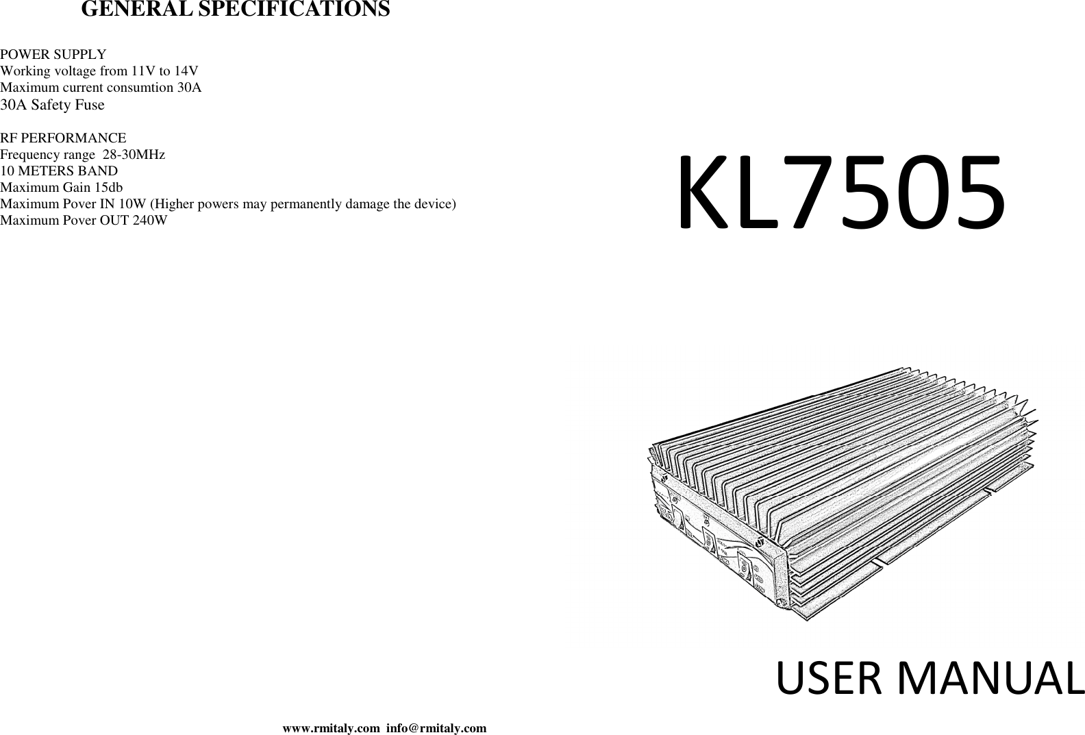 www.rmitaly.com  info@rmitaly.com GENERAL SPECIFICATIONS  POWER SUPPLY  Working voltage from 11V to 14V Maximum current consumtion 30A 30A Safety Fuse  RF PERFORMANCE  Frequency range  28-30MHz 10 METERS BAND Maximum Gain 15db Maximum Pover IN 10W (Higher powers may permanently damage the device) Maximum Pover OUT 240W  KL7505  USER MANUAL    