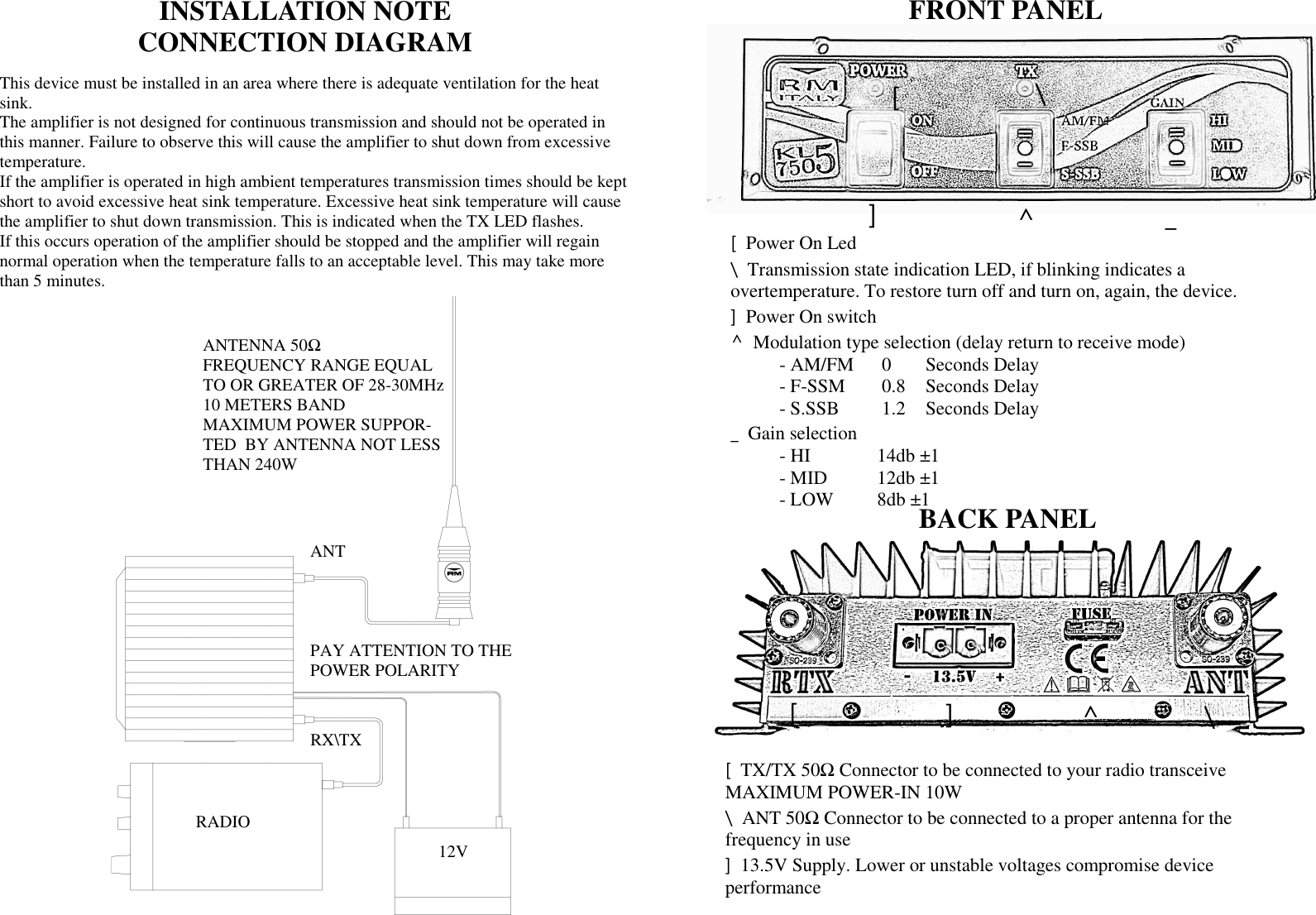 ANT RX\TX 12V ANTENNA 50Ω  FREQUENCY RANGE EQUAL TO OR GREATER OF 28-30MHz 10 METERS BAND MAXIMUM POWER SUPPOR-TED  BY ANTENNA NOT LESS THAN 240W PAY ATTENTION TO THE POWER POLARITY RADIO INSTALLATION NOTE  CONNECTION DIAGRAM This device must be installed in an area where there is adequate ventilation for the heat sink. The amplifier is not designed for continuous transmission and should not be operated in this manner. Failure to observe this will cause the amplifier to shut down from excessive temperature. If the amplifier is operated in high ambient temperatures transmission times should be kept short to avoid excessive heat sink temperature. Excessive heat sink temperature will cause the amplifier to shut down transmission. This is indicated when the TX LED flashes.  If this occurs operation of the amplifier should be stopped and the amplifier will regain normal operation when the temperature falls to an acceptable level. This may take more than 5 minutes. FRONT PANEL BACK PANEL [  \ ^  _ [  Power On Led \  Transmission state indication LED, if blinking indicates a  overtemperature. To restore turn off and turn on, again, the device. ]  Power On switch  ^  Modulation type selection (delay return to receive mode)   - AM/FM   0  Seconds Delay   - F-SSM    0.8   Seconds Delay   - S.SSB    1.2   Seconds Delay _  Gain selection    - HI     14db &plusmn;1     - MID   12db &plusmn;1   - LOW  8db &plusmn;1 [  TX/TX 50Ω Connector to be connected to your radio transceive  MAXIMUM POWER-IN 10W \  ANT 50Ω Connector to be connected to a proper antenna for the  frequency in use ]  13.5V Supply. Lower or unstable voltages compromise device  performance ] \ ^ [  ] 