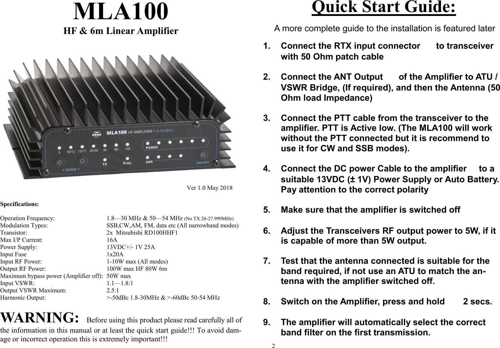    MLA100 HF &amp; 6m Linear Amplifier Specifications:  Operation Frequency:       1.8&mdash;30 MHz &amp; 50&mdash;54 MHz (No TX 26-27.999MHz) Modulation Types:         SSB,CW,AM, FM, data etc (All narrowband modes) Transistor:          2x  Mitsubishi RD100HHF1 Max I/P Current:        16A  Power Supply:         13VDC+/- 1V 25A Input Fuse           1x20A Input RF Power:         1-10W max (All modes) Output RF Power:        100W max HF 80W 6m  Maximum bypass power (Amplifier off):  50W max Input VSWR:         1.1&mdash;1.8:1 Output VSWR Maximum:       2.5:1 Harmonic Output:        >-50dBc 1.8-30MHz &amp; >-60dBc 50-54 MHz WARNING:  Before using this product please read carefully all of the information in this manual or at least the quick start guide!!! To avoid dam-age or incorrect operation this is extremely important!!! Ver 1.0 May 2018 2  Quick Start Guide:    A more complete guide to the installation is featured later   1. Connect the RTX input connector e to transceiver with 50 Ohm patch cable   2. Connect the ANT Output f of the Amplifier to ATU /VSWR Bridge, (If required), and then the Antenna (50 Ohm load Impedance)   3. Connect the PTT cable from the transceiver to the amplifier. PTT is Active low. (The MLA100 will work without the PTT connected but it is recommend to use it for CW and SSB modes).  4. Connect the DC power Cable to the amplifier c to a suitable 13VDC (&plusmn; 1V) Power Supply or Auto Battery. Pay attention to the correct polarity  5. Make sure that the amplifier is switched off [  6. Adjust the Transceivers RF output power to 5W, if it is capable of more than 5W output.  7. Test that the antenna connected is suitable for the band required, if not use an ATU to match the an-tenna with the amplifier switched off.  8. Switch on the Amplifier, press and hold  [ 2 secs.  9. The amplifier will automatically select the correct band filter on the first transmission.  