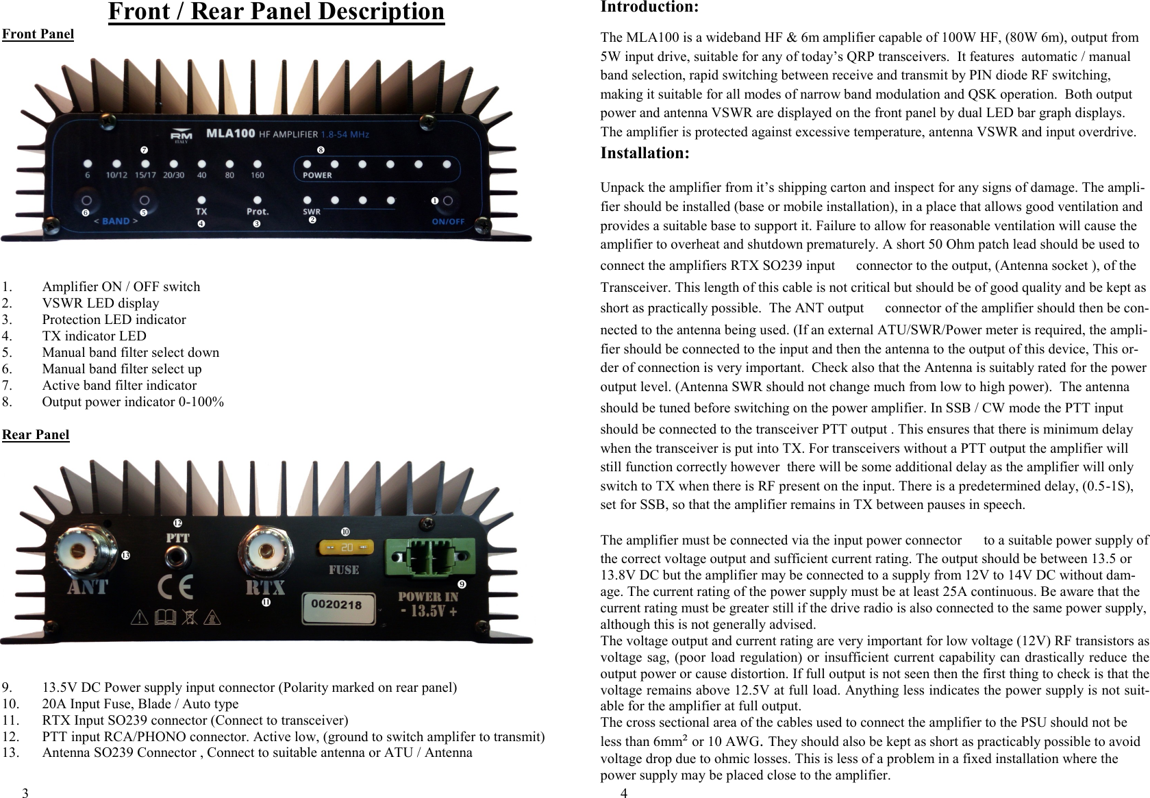 3  Front / Rear Panel Description Front Panel 1. Amplifier ON / OFF switch  2. VSWR LED display 3. Protection LED indicator 4. TX indicator LED 5. Manual band filter select down 6. Manual band filter select up 7. Active band filter indicator 8. Output power indicator 0-100%  Rear Panel 9.  13.5V DC Power supply input connector (Polarity marked on rear panel) 10.  20A Input Fuse, Blade / Auto type 11. RTX Input SO239 connector (Connect to transceiver) 12. PTT input RCA/PHONO connector. Active low, (ground to switch amplifer to transmit) 13. Antenna SO239 Connector , Connect to suitable antenna or ATU / Antenna 4  Introduction:  The MLA100 is a wideband HF &amp; 6m amplifier capable of 100W HF, (80W 6m), output from 5W input drive, suitable for any of today&rsquo;s QRP transceivers.  It features  automatic / manual band selection, rapid switching between receive and transmit by PIN diode RF switching, making it suitable for all modes of narrow band modulation and QSK operation.  Both output power and antenna VSWR are displayed on the front panel by dual LED bar graph displays. The amplifier is protected against excessive temperature, antenna VSWR and input overdrive. Installation: Unpack the amplifier from it&rsquo;s shipping carton and inspect for any signs of damage. The ampli-fier should be installed (base or mobile installation), in a place that allows good ventilation and provides a suitable base to support it. Failure to allow for reasonable ventilation will cause the amplifier to overheat and shutdown prematurely. A short 50 Ohm patch lead should be used to connect the amplifiers RTX SO239 input e connector to the output, (Antenna socket ), of the Transceiver. This length of this cable is not critical but should be of good quality and be kept as short as practically possible.  The ANT output g connector of the amplifier should then be con-nected to the antenna being used. (If an external ATU/SWR/Power meter is required, the ampli-fier should be connected to the input and then the antenna to the output of this device, This or-der of connection is very important.  Check also that the Antenna is suitably rated for the power output level. (Antenna SWR should not change much from low to high power).  The antenna should be tuned before switching on the power amplifier. In SSB / CW mode the PTT input c should be connected to the transceiver PTT output . This ensures that there is minimum delay when the transceiver is put into TX. For transceivers without a PTT output the amplifier will still function correctly however  there will be some additional delay as the amplifier will only switch to TX when there is RF present on the input. There is a predetermined delay, (0.5-1S), set for SSB, so that the amplifier remains in TX between pauses in speech. The amplifier must be connected via the input power connector \ to a suitable power supply of the correct voltage output and sufficient current rating. The output should be between 13.5 or 13.8V DC but the amplifier may be connected to a supply from 12V to 14V DC without dam-age. The current rating of the power supply must be at least 25A continuous. Be aware that the current rating must be greater still if the drive radio is also connected to the same power supply, although this is not generally advised. The voltage output and current rating are very important for low voltage (12V) RF transistors as voltage sag, (poor load regulation) or  insufficient current capability can drastically reduce the output power or cause distortion. If full output is not seen then the first thing to check is that the voltage remains above 12.5V at full load. Anything less indicates the power supply is not suit-able for the amplifier at full output. The cross sectional area of the cables used to connect the amplifier to the PSU should not be less than 6mm&sup2; or 10 AWG. They should also be kept as short as practicably possible to avoid voltage drop due to ohmic losses. This is less of a problem in a fixed installation where the power supply may be placed close to the amplifier.    
