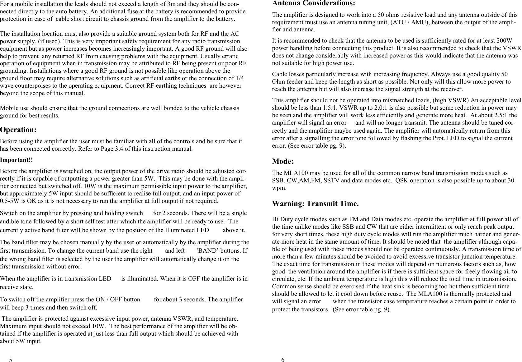 5  Operation:  Before using the amplifier the user must be familiar with all of the controls and be sure that it has been connected correctly. Refer to Page 3,4 of this instruction manual.   Important!!  Before the amplifier is switched on, the output power of the drive radio should be adjusted cor-rectly if it is capable of outputting a power greater than 5W.  This may be done with the ampli-fier connected but switched off. 10W is the maximum permissible input power to the amplifier, but approximately 5W input should be sufficient to realise full output, and an input power of  0.5-5W is OK as it is not necessary to run the amplifier at full output if not required.   Switch on the amplifier by pressing and holding switch [ for 2 seconds. There will be a single audible tone followed by a short self test after which the amplifier will be ready to use.  The currently active band filter will be shown by the position of the Illuminated LED a above it.  The band filter may be chosen manually by the user or automatically by the amplifier during the first transmission. To change the current band use the right _ and left `  &rsquo;BAND&rsquo; buttons. If the wrong band filter is selected by the user the amplifier will automatically change it on the first transmission without error.  When the amplifier is in transmission LED ^ is illuminated. When it is OFF the amplifier is in receive state.  To switch off the amplifier press the ON / OFF button [ for about 3 seconds. The amplifier will beep 3 times and then switch off.   The amplifier is protected against excessive input power, antenna VSWR, and temperature. Maximum input should not exceed 10W.  The best performance of the amplifier will be ob-tained if the amplifier is operated at just less than full output which should be achieved with about 5W input.  For a mobile installation the leads should not exceed a length of 3m and they should be con-nected directly to the auto battery. An additional fuse at the battery is recommended to provide  protection in case of  cable short circuit to chassis ground from the amplifier to the battery.  The installation location must also provide a suitable ground system both for RF and the AC power supply, (if used). This is very important safety requirement for any radio transmission equipment but as power increases becomes increasingly important. A good RF ground will also help to prevent  any returned RF from causing problems with the equipment. Usually erratic operation of equipment when in transmission may be attributed to RF being present or poor RF grounding. Installations where a good RF ground is not possible like operation above the ground floor may require alternative solutions such as artificial earths or the connection of 1/4 wave counterpoises to the operating equipment. Correct RF earthing techniques  are however beyond the scope of this manual.  Mobile use should ensure that the ground connections are well bonded to the vehicle chassis ground for best results. 6  Antenna Considerations:  The amplifier is designed to work into a 50 ohms resistive load and any antenna outside of this requirement must use an antenna tuning unit, (ATU / AMU), between the output of the ampli-fier and antenna.  It is recommended to check that the antenna to be used is sufficiently rated for at least 200W power handling before connecting this product. It is also recommended to check that the VSWR does not change considerably with increased power as this would indicate that the antenna was not suitable for high power use.   Cable losses particularly increase with increasing frequency. Always use a good quality 50 Ohm feeder and keep the length as short as possible. Not only will this allow more power to reach the antenna but will also increase the signal strength at the receiver.   This amplifier should not be operated into mismatched loads, (high VSWR) An acceptable level should be less than 1.5:1. VSWR up to 2.0:1 is also possible but some reduction in power may be seen and the amplifier will work less efficiently and generate more heat.  At about 2.5:1 the amplifier will signal an error ] and will no longer transmit. The antenna should be tuned cor-rectly and the amplifier maybe used again. The amplifier will automatically return from this error after a signalling the error tone followed by flashing the Prot. LED to signal the current error. (See error table pg. 9).  Mode:  The MLA100 may be used for all of the common narrow band transmission modes such as  SSB, CW,AM,FM, SSTV and data modes etc.  QSK operation is also possible up to about 30 wpm.  Warning: Transmit Time.  Hi Duty cycle modes such as FM and Data modes etc. operate the amplifier at full power all of the time unlike modes like SSB and CW that are either intermittent or only reach peak output for very short times, these high duty cycle modes will run the amplifier much harder and gener-ate more heat in the same amount of time. It should be noted that  the amplifier although capa-ble of being used with these modes should not be operated continuously. A transmission time of more than a few minutes should be avoided to avoid excessive transistor junction temperature. The exact time for transmission in these modes will depend on numerous factors such as, how good  the ventilation around the amplifier is if there is sufficient space for freely flowing air to circulate, etc. If the ambient temperature is high this will reduce the total time in transmission. Common sense should be exercised if the heat sink is becoming too hot then sufficient time should be allowed to let it cool down before reuse.  The MLA100 is thermally protected and will signal an error ] when the transistor case temperature reaches a certain point in order to protect the transistors.  (See error table pg. 9).  
