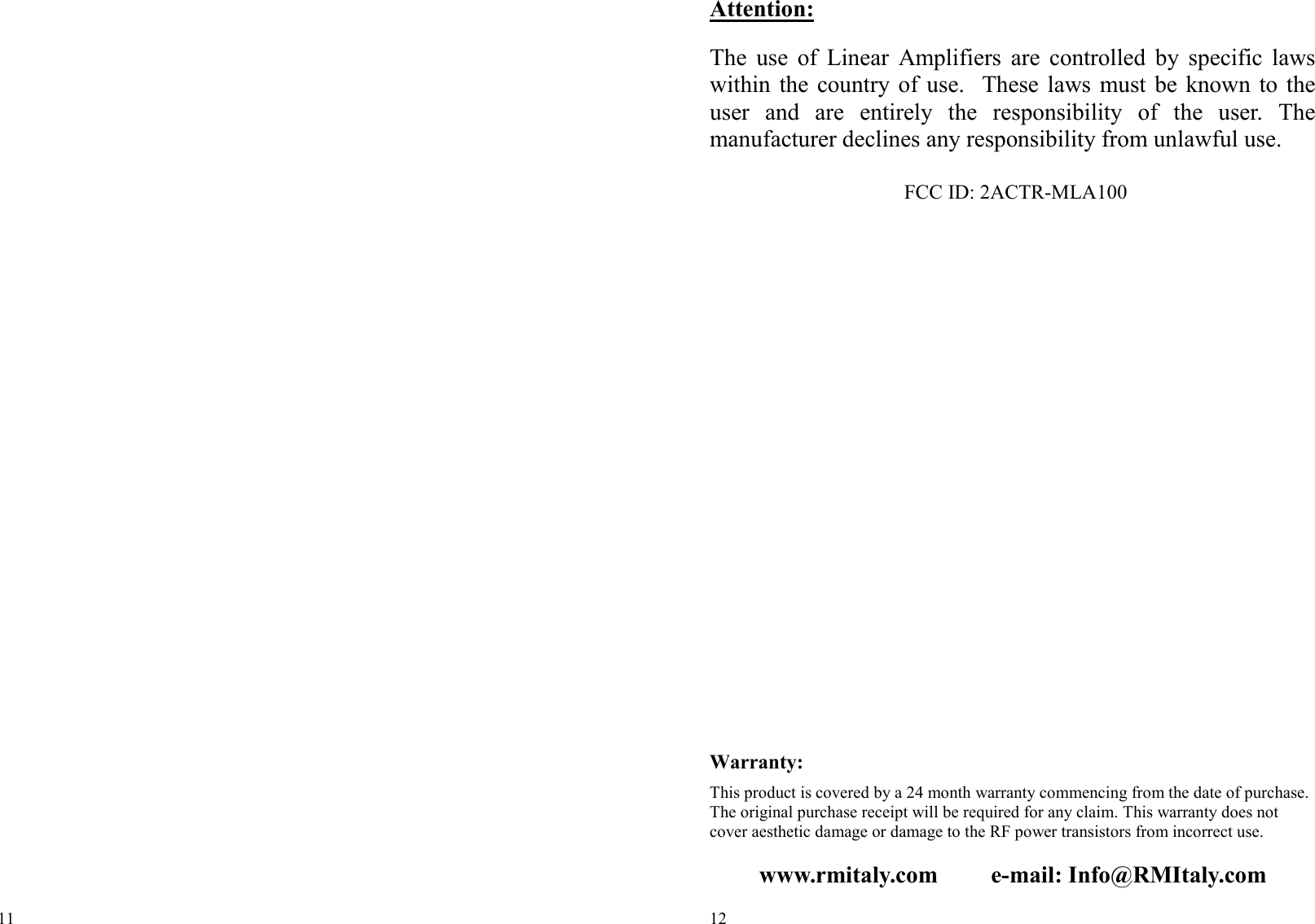 11  12  Attention:  The  use  of  Linear  Amplifiers  are  controlled  by  specific  laws within  the country  of  use.    These laws  must  be known to  the user  and  are  entirely  the  responsibility  of  the  user.  The manufacturer declines any responsibility from unlawful use.   FCC ID: 2ACTR-MLA100                      Warranty:  This product is covered by a 24 month warranty commencing from the date of purchase. The original purchase receipt will be required for any claim. This warranty does not cover aesthetic damage or damage to the RF power transistors from incorrect use.  www.rmitaly.com         e-mail: Info@RMItaly.com 