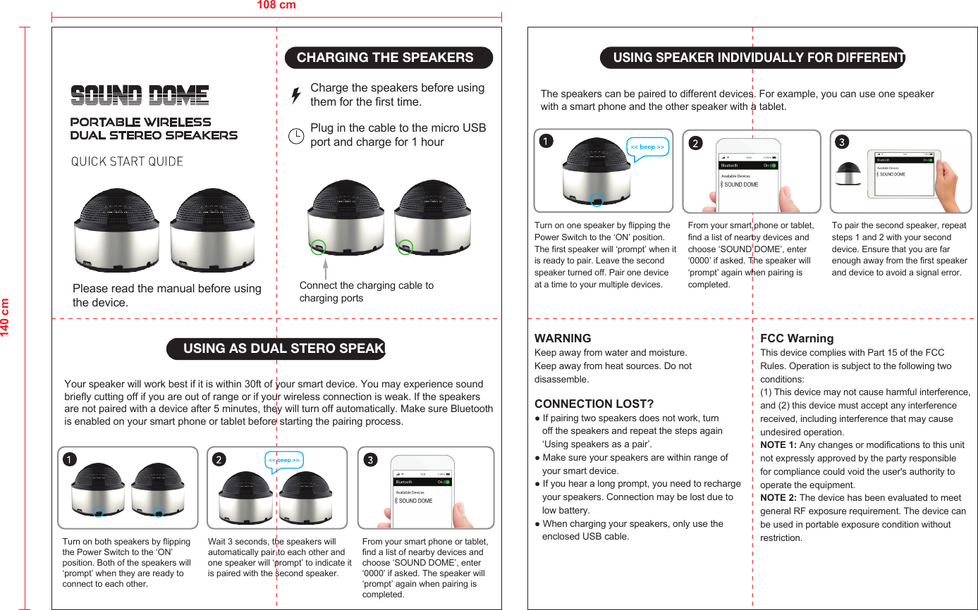 CHARGING THE SPEAKERSUSING AS DUAL STERO SPEAKERSCharge the speakers before using them for the first time.Plug in the cable to the micro USB port and charge for 1 hourConnect the charging cable to charging portsTurn on both speakers by flipping the Power Switch to the ‘ON’ position. Both of the speakers will ‘prompt’ when they are ready to connect to each other.Wait 3 seconds, the speakers will automatically pair to each other andone speaker will ‘prompt’ to indicate it is paired with the second speaker.From your smart phone or tablet, find a list of nearby devices and choose ‘SOUND DOME’, enter ‘0000’ if asked. The speaker will ‘prompt’ again when pairing is completed.Your speaker will work best if it is within 30ft of your smart device. You may experience sound briefly cutting off if you are out of range or if your wireless connection is weak. If the speakers are not paired with a device after 5 minutes, they will turn off automatically. Make sure Bluetooth is enabled on your smart phone or tablet before starting the pairing process.USING SPEAKER INDIVIDUALLY FOR DIFFERENT DEVICESTurn on one speaker by flipping the Power Switch to the ‘ON’ position.The first speaker will ‘prompt’ when it is ready to pair. Leave the second speaker turned off. Pair one device at a time to your multiple devices.From your smart phone or tablet, find a list of nearby devices and choose ‘SOUND DOME’, enter ‘0000’ if asked. The speaker will ‘prompt’ again when pairing is completed.To pair the second speaker, repeat steps 1 and 2 with your second device. Ensure that you are far enough away from the first speaker and device to avoid a signal error.The speakers can be paired to different devices. For example, you can use one speaker with a smart phone and the other speaker with a tablet.WARNINGKeep away from water and moisture.FCC WarningThis device complies with Part 15 of the FCC Rules. Operation is subject to the following two conditions:(1) This device may not cause harmful interference, and (2) this device must accept any interference received, including interference that may cause undesired operation.NOTE 1: Any changes or modifications to this unit not expressly approved by the party responsible for compliance could void the user&apos;s authority to operate the equipment.NOTE 2: The device has been evaluated to meet general RF exposure requirement. The device can be used in portable exposure condition without restriction.Keep away from heat sources. Do notdisassemble.CONNECTION LOST? ● If pairing two speakers does not work, turn    off the speakers and repeat the steps again    ‘Using speakers as a pair’.● Make sure your speakers are within range of    your smart device. ● If you hear a long prompt, you need to recharge    your speakers. Connection may be lost due to    low battery.● When charging your speakers, only use the    enclosed USB cable.108 cm140 cmPlease read the manual before usingthe device.