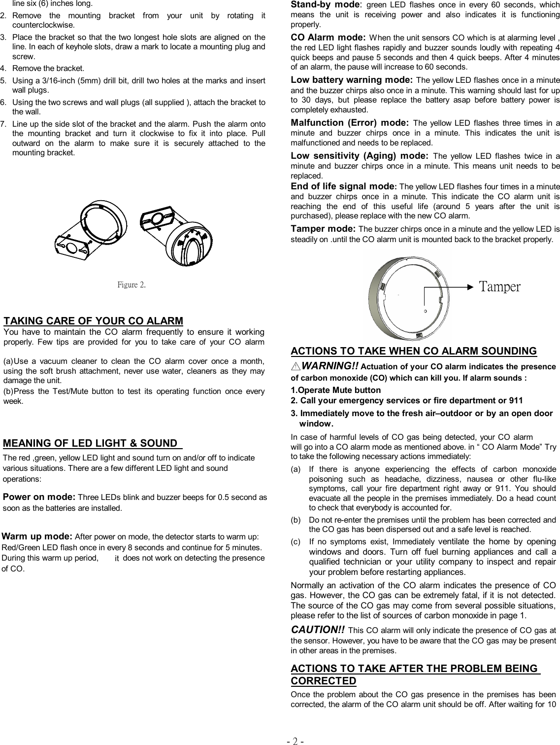 - 2 - line six (6) inches long.  2.  Remove  the  mounting  bracket  from  your  unit  by  rotating  it counterclockwise.  3.  Place the bracket so that the two longest hole slots are aligned on the line. In each of keyhole slots, draw a mark to locate a mounting plug and screw.  4.   Remove the bracket.  5.   Using a 3/16-inch (5mm) drill bit, drill two holes at the marks and insert wall plugs.  6.   Using the two screws and wall plugs (all supplied ), attach the bracket to the wall.    7.   Line up the side slot of the bracket and the alarm. Push the alarm onto the  mounting  bracket  and  turn  it  clockwise  to  fix  it  into  place.  Pull outward  on  the  alarm  to  make  sure  it  is  securely  attached  to  the mounting bracket.                       TAKING CARE OF YOUR CO ALARM You  have  to  maintain  the  CO  alarm  frequently  to  ensure  it  working properly.  Few  tips  are  provided  for  you  to  take  care  of  your  CO  alarm  (a) Use  a  vacuum  cleaner  to  clean  the  CO  alarm  cover  once  a  month, using the  soft  brush attachment, never  use  water,  cleaners  as  they  may damage the unit.  (b) Press  the  Test/Mute  button  to  test  its  operating  function  once  every week.   MEANING OF LED LIGHT &amp; SOUND   The red ,green, yellow LED light and sound turn on and/or off to indicate various situations. There are a few different LED light and sound operations: Power on mode: Three LEDs blink and buzzer beeps for 0.5 second as soon as the batteries are installed.   Warm up mode: After power on mode, the detector starts to warm up: Red/Green LED flash once in every 8 seconds and continue for 5 minutes. During this warm up period, M330 does not work on detecting the presence of CO. Stand-by  mode:  green  LED  flashes  once  in  every  60  seconds,  which means  the  unit  is  receiving  power  and  also  indicates  it  is  functioning properly.  CO Alarm mode: When the unit sensors CO which is at alarming level , the red LED light flashes rapidly and buzzer sounds loudly with repeating 4 quick beeps and pause 5 seconds and then 4 quick beeps. After 4 minutes of an alarm, the pause will increase to 60 seconds.  Low battery warning mode: The yellow LED flashes once in a minute and the buzzer chirps also once in a minute. This warning should last for up to  30  days,  but  please  replace  the  battery  asap  before  battery  power  is completely exhausted.  Malfunction  (Error)  mode:  The yellow LED  flashes  three  times  in  a minute  and  buzzer  chirps  once  in  a  minute.  This  indicates  the  unit  is malfunctioned and needs to be replaced.  Low  sensitivity  (Aging)  mode:  The  yellow LED  flashes  twice  in  a minute  and  buzzer  chirps  once  in  a  minute.  This  means  unit  needs  to  be replaced.           End of life signal mode: The yellow LED flashes four times in a minute and  buzzer  chirps  once  in  a  minute.  This  indicate  the  CO  alarm  unit  is reaching  the  end  of  this  useful  life  (around  5  years  after  the  unit  is purchased), please replace with the new CO alarm.  Tamper mode: The buzzer chirps once in a minute and the yellow LED is steadily on .until the CO alarm unit is mounted back to the bracket properly.             ACTIONS TO TAKE WHEN CO ALARM SOUNDING  △！WARNING!! Actuation of your CO alarm indicates the presence of carbon monoxide (CO) which can kill you. If alarm sounds :  1.Operate Mute button             2. Call your emergency services or fire department or 911  3. Immediately move to the fresh air &ndash;outdoor or by an open door window.   In case of harmful levels of CO gas being detected, your CO alarm M330 will go into a CO alarm mode as mentioned above. in &ldquo; CO Alarm Mode&rdquo; Try to take the following necessary actions immediately: (a)  If  there  is  anyone  experiencing  the  effects  of  carbon  monoxide poisoning  such  as  headache,  dizziness,  nausea  or  other  flu-like symptoms,  call  your  fire  department  right  away  or  911.  You  should evacuate all the people in the premises immediately. Do a head count to check that everybody is accounted for.    (b)  Do not re-enter the premises until the problem has been corrected and the CO gas has been dispersed out and a safe level is reached.  (c)  If  no  symptoms  exist,  Immediately  ventilate  the  home  by  opening windows  and  doors.  Turn  off  fuel  burning  appliances  and  call  a qualified  technician  or  your  utility  company  to  inspect  and  repair your problem before restarting appliances. Normally an  activation of  the  CO alarm  indicates the  presence  of CO gas. However, the CO gas can be extremely fatal, if it is not detected. The source of the CO gas may come from several possible situations, please refer to the list of sources of carbon monoxide in page 1. CAUTION!! This CO alarm will only indicate the presence of CO gas at the sensor. However, you have to be aware that the CO gas may be present in other areas in the premises.    ACTIONS TO TAKE AFTER THE PROBLEM BEING CORRECTED  Once the  problem about  the  CO gas  presence  in  the  premises  has  been corrected, the alarm of the CO alarm unit should be off. After waiting for 10 Figure 2.  Tamper In case of harmful levels of CO gas being detected, your CO alarm  it