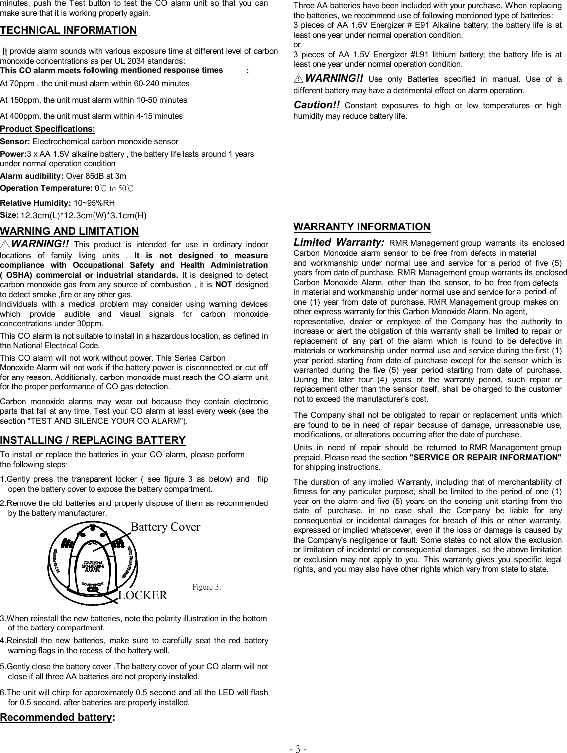 - 3 - minutes,  push  the  Test  button  to  test  the  CO  alarm  unit  so  that  you  can make sure that it is working properly again. TECHNICAL INFORMATION provide alarm sounds with various exposure time at different level of carbon monoxide concentrations as per UL 2034 standards:   This CO alarm M330 meets following mentioned response times : At 70ppm , the unit must alarm within 60-240 minutes At 150ppm, the unit must alarm within 10-50 minutes At 400ppm, the unit must alarm within 4-15 minutes   Product Specifications:  Sensor: Electrochemical carbon monoxide sensor      Power:3 x AA 1.5V alkaline battery , the battery life lasts around 1 years under normal operation condition  Alarm audibility: Over 85dB at 3m  Operation Temperature: 0℃ to 50℃  Relative Humidity: 10~95%RH  Size:     WARNING AND LIMITATION △！WARNING!! This  product  is  intended  for  use  in  ordinary  indoor locations  of  family  living  units  .  It  is  not  designed  to  measure compliance  with  Occupational  Safety  and  Health  Administration (  OSHA)  commercial  or  industrial  standards.  It  is  designed  to  detect carbon monoxide gas from any source of combustion , it is NOT designed to detect smoke ,fire or any other gas.     Individuals  with  a  medical  problem  may  consider  using  warning  devices which  provide  audible  and  visual  signals  for  carbon  monoxide concentrations under 30ppm.  This CO alarm is not suitable to install in a hazardous location, as defined in the National Electrical Code.  This CO alarm will not work without power. Everday's M330 Series Carbon Monoxide Alarm will not work if the battery power is disconnected or cut off for any reason. Additionally, carbon monoxide must reach the CO alarm unit for the proper performance of CO gas detection.   Carbon  monoxide  alarms  may  wear  out  because  they  contain  electronic parts that fail at any time. Test your CO alarm at least every week (see the section "TEST AND SILENCE YOUR CO ALARM").   INSTALLING / REPLACING BATTERY To install or replace the batteries in your  CO alarm M330, please perform the following steps:   1.Gently  press  the  transparent  locker  (  see  figure  3  as  below)  and    flip open the battery cover to expose the battery compartment.   2.Remove the old batteries and properly dispose of them as recommended by the battery manufacturer.            3.When reinstall the new batteries, note the polarity illustration in the bottom of the battery compartment.   4.Reinstall  the  new  batteries,  make  sure  to  carefully  seat  the  red  battery warning flags in the recess of the battery well. 5.Gently close the battery cover .The battery cover of your CO alarm will not close if all three AA batteries are not properly installed.   6.The unit will chirp for approximately 0.5 second and all the LED will flash for 0.5 second. after batteries are properly installed. Recommended battery:  Three AA batteries have been included with your purchase. When replacing the batteries, we recommend use of following mentioned type of batteries: 3 pieces of AA 1.5V Energizer # E91 Alkaline battery; the battery life is at least one year under normal operation condition. or   3  pieces  of  AA  1.5V  Energizer  #L91  lithium  battery;  the  battery  life  is  at least one year under normal operation condition. △！WARNING!! Use  only  Batteries  specified  in  manual.  Use  of  a different battery may have a detrimental effect on alarm operation. Caution!!  Constant  exposures  to  high  or  low  temperatures  or  high humidity may reduce battery life.     WARRANTY INFORMATION Limited  Warranty: Everday  Technology  Co.  warrants  its  enclosed M330  Carbon  Monoxide  alarm  sensor  to  be  free  from  defects  in material and  workmanship  under  normal  use  and  service  for  a  period  of  five  (5) years from date of purchase. Everday Technology Co. warrants its enclosed M330  Series  Carbon  Monoxide  Alarm,  other  than  the  sensor,  to  be  free in material and workmanship under normal use and service for a  period  of  one  (1)  year  from  date  of  purchase.  Everday  Technology  Co. other express warranty for this Carbon Monoxide Alarm. No agent, representative,  dealer  or  employee  of  the  Company  has  the  authority  to increase or alert the obligation of this warranty shall be  limited  to repair  or replacement  of  any  part  of  the  alarm  which  is  found  to  be  defective  in materials or workmanship under normal use and service during the first (1) year  period starting from date  of  purchase except for the  sensor  which  is warranted  during  the  five  (5)  year  period  starting  from  date  of  purchase. During  the  later  four  (4)  years  of  the  warranty  period,  such  repair  or replacement other than the sensor itself, shall be charged to the customer not to exceed the manufacturer's cost.   The Company shall  not  be  obligated  to  repair  or  replacement  units  which are  found to be in need  of  repair  because  of  damage, unreasonable  use, modifications, or alterations occurring after the date of purchase.   Units  in  need  of  repair  should  be  returned  to  Everday  Technology  Co. prepaid. Please read the section "SERVICE OR REPAIR INFORMATION" for shipping instructions.     The duration of  any  implied  Warranty,  including  that  of  merchantability  of fitness for any  particular purpose,  shall  be  limited  to the  period of one  (1) year  on the  alarm  and five (5)  years  on  the sensing  unit starting from the date  of  purchase.  in  no  case  shall  the  Company  be  liable  for  any consequential  or  incidental  damages  for  breach  of  this  or  other  warranty, expressed or implied whatsoever, even if the loss or damage is caused by the Company's negligence or fault. Some states do not allow the exclusion or limitation of incidental or consequential damages, so the above limitation or  exclusion  may  not  apply  to  you.  This  warranty  gives  you  specific  legal rights, and you may also have other rights which vary from state to state. Battery Cover LOCKER Figure 3. Itlarm will not work without power. This Series Carbon batteries in your CO  alarm,  please perform Carbon  Monoxide  alarm  sensor to  be  free  from  defects  in Carbon  Monoxide  Alarm,  other  than  the  sensor,  to  be  free 12.3cm(L)*12.3cm(W)*3.1cm(H)This CO alarm meets folRMR Management group  warrants  its  enclosed years from date of purchase. RMR Management group warrants its enclosed one  (1)  year  from  date of  purchase. RMR Management group Units  in  need  of  repair  should  be  returned  to RMR Management group from defectsa  period  ofmakes on