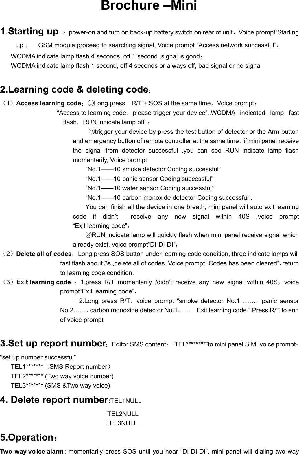 Brochure &ndash;Mini 1.Starting up ：power-on and turn on back-up battery switch on rear of unit，Voice prompt&ldquo;Starting up&rdquo;，    GSM module proceed to searching signal, Voice prompt &ldquo;Access network successful&rdquo;， WCDMA indicate lamp flash 4 seconds, off 1 second ,signal is good： WCDMA indicate lamp flash 1 second, off 4 seconds or always off, bad signal or no signal  2.Learning code &amp; deleting code： （1）Access learning code：①Long press    R/T + SOS at the same time，Voice prompt： &ldquo;Access to learning code,  please trigger your device&rdquo;.,WCDMA indicated lamp fast flash，RUN indicate lamp off  ； ②trigger your device by press the test button of detector or the Arm button and emergency button of remote controller at the same time，if mini panel receive the signal from detector successful ,you can see RUN indicate lamp flash momentarily, Voice prompt   &ldquo;No.1&mdash;&mdash;10 smoke detector Coding successful&rdquo; &ldquo;No.1&mdash;&mdash;10 panic sensor Coding successful&rdquo; &ldquo;No.1&mdash;&mdash;10 water sensor Coding successful&rdquo; &ldquo;No.1&mdash;&mdash;10 carbon monoxide detector Coding successful&rdquo;. You can finish all the device in one breath, mini panel will auto exit learning code if didn&rsquo;t  receive any new signal within 40S ,voice prompt &ldquo;Exit learning code&rdquo;，  ③RUN indicate lamp will quickly flash when mini panel receive signal which already exist, voice prompt&ldquo;DI-DI-DI&rdquo;，  （2）Delete all of codes：Long press SOS button under learning code condition, three indicate lamps will fast flash about 3s ,delete all of codes. Voice prompt &ldquo;Codes has been cleared&rdquo;，return to learning code condition.   （3）Exit learning code ：1.press R/T momentarily /didn&rsquo;t receive any new signal within 40S，voice prompt&ldquo;Exit learning code&rdquo;， 2.Long press R/T，voice prompt &ldquo;smoke detector No.1 &hellip;&hellip;，panic sensor  No.2&hellip;&hellip;，carbon monoxide detector No.1&hellip;&hellip;    Exit learning code &rdquo;.Press R/T to end of voice prompt  3.Set up report number：Editor SMS content：&ldquo;TEL********&rdquo;to mini panel SIM. voice prompt：&ldquo;set up number successful&rdquo;   TEL1*******（SMS Report number） TEL2******* (Two way voice number) TEL3******* (SMS &amp;Two way voice) 4. Delete report number:TEL1NULL TEL2NULL                               TEL3NULL 5.Operation： Two way vo ice alarm: momentarily press SOS until you hear &ldquo;DI-DI-DI&rdquo;, mini panel will dialing two way 