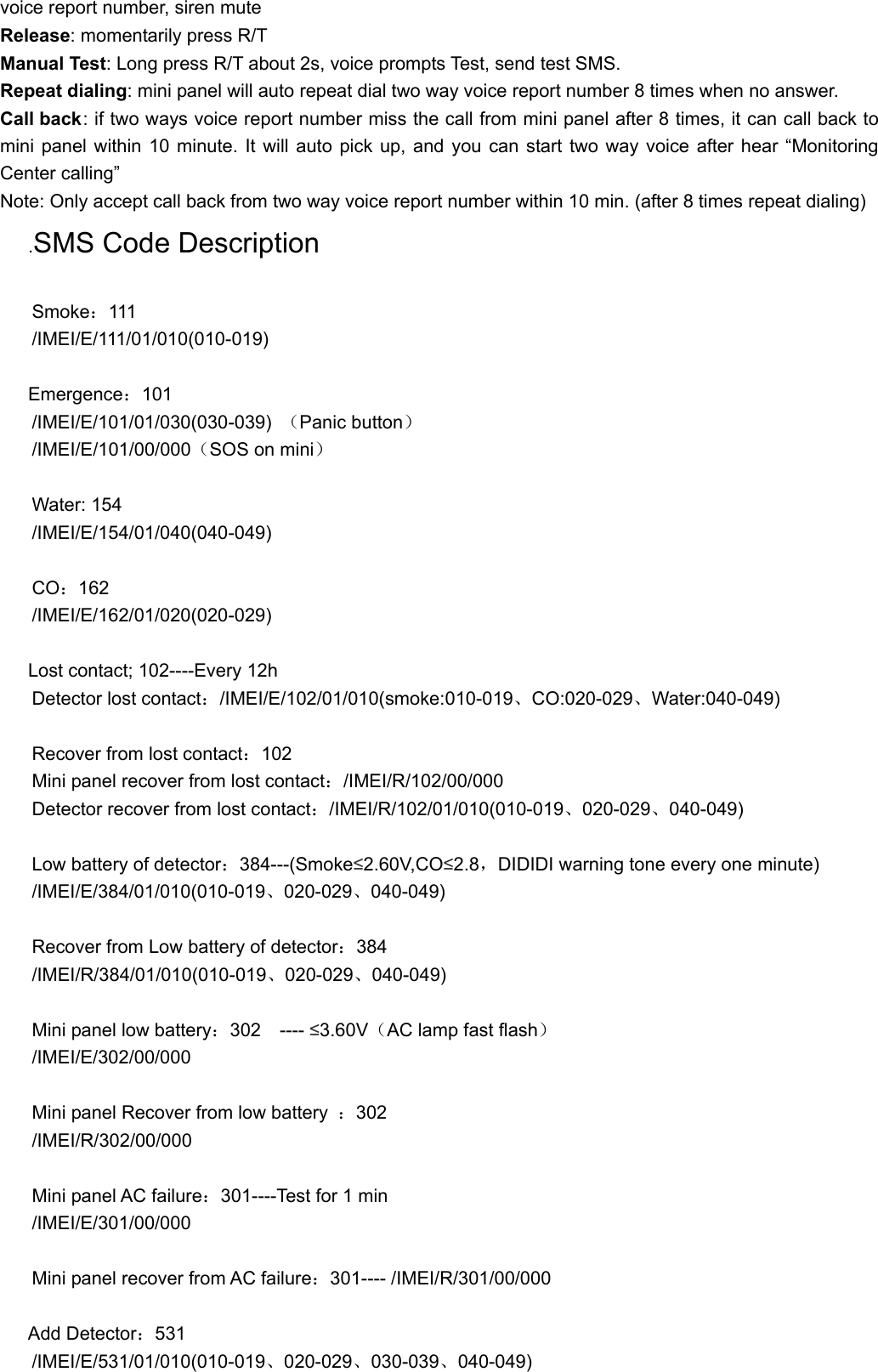 voice report number, siren mute Release: momentarily press R/T   Manual Test: Long press R/T about 2s, voice prompts Test, send test SMS. Repeat dialing: mini panel will auto repeat dial two way voice report number 8 times when no answer. Call back: if two ways voice report number miss the call from mini panel after 8 times, it can call back to mini panel within 10 minute. It will auto pick up, and you can start two way voice after hear &ldquo;Monitoring Center calling&rdquo;   Note: Only accept call back from two way voice report number within 10 min. (after 8 times repeat dialing) .SMS Code Description  Smoke：111  /IMEI/E/111/01/010(010-019)  Emergence：101  /IMEI/E/101/01/030(030-039)  （Panic button） /IMEI/E/101/00/000（SOS on mini）  Water: 154 /IMEI/E/154/01/040(040-049)  CO：162 /IMEI/E/162/01/020(020-029)  Lost contact; 102----Every 12h Detector lost contact：/IMEI/E/102/01/010(smoke:010-019、CO:020-029、Water:040-049)  Recover from lost contact：102 Mini panel recover from lost contact：/IMEI/R/102/00/000 Detector recover from lost contact：/IMEI/R/102/01/010(010-019、020-029、040-049)  Low battery of detector：384---(Smoke&le;2.60V,CO&le;2.8，DIDIDI warning tone every one minute) /IMEI/E/384/01/010(010-019、020-029、040-049)  Recover from Low battery of detector：384 /IMEI/R/384/01/010(010-019、020-029、040-049)  Mini panel low battery：302  ---- &le;3.60V（AC lamp fast flash） /IMEI/E/302/00/000  Mini panel Recover from low battery  ：302  /IMEI/R/302/00/000  Mini panel AC failure：301----Test for 1 min /IMEI/E/301/00/000  Mini panel recover from AC failure：301---- /IMEI/R/301/00/000  Add Detector：531 /IMEI/E/531/01/010(010-019、020-029、030-039、040-049)  