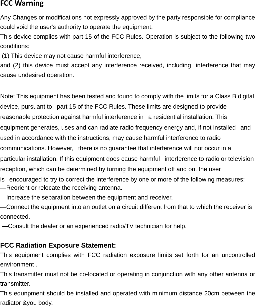 FCCWarningAny Changes or modifications not expressly approved by the party responsible for compliance could void the user's authority to operate the equipment.     This device complies with part 15 of the FCC Rules. Operation is subject to the following two conditions:  (1) This device may not cause harmful interference,   and (2) this device must accept any interference received, including  interference that may cause undesired operation.   Note: This equipment has been tested and found to comply with the limits for a Class B digital device, pursuant to   part 15 of the FCC Rules. These limits are designed to provide reasonable protection against harmful interference in   a residential installation. This equipment generates, uses and can radiate radio frequency energy and, if not installed   and used in accordance with the instructions, may cause harmful interference to radio communications. However,   there is no guarantee that interference will not occur in a particular installation. If this equipment does cause harmful   interference to radio or television reception, which can be determined by turning the equipment off and on, the user is   encouraged to try to correct the interference by one or more of the following measures:    &mdash;Reorient or relocate the receiving antenna.    &mdash;Increase the separation between the equipment and receiver.    &mdash;Connect the equipment into an outlet on a circuit different from that to which the receiver is connected.  &mdash;Consult the dealer or an experienced radio/TV technician for help.  FCC Radiation Exposure Statement:    This equipment complies with FCC radiation exposure limits set forth for an uncontrolled environment . This transmitter must not be co-located or operating in conjunction with any other antenna or transmitter. This equnpment should be installed and operated with minimum distance 20cm between the radiator &amp;you body. 