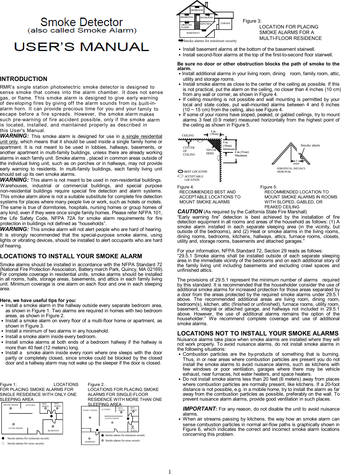               1             INTRODUCTION Everday&rsquo;s  single  station  photoelectric  smoke detector    sense  smoke  that  comes  into  the  alarm  chamber.  It gas, or flame. This  smoke  alarm  is  designed  to give of dev eloping fires by giving off the alarm sounds from escape  before  a  fire  spreads.  However,  the  smoke alarm  such pre-warning  of fire  accident possible,  only  if  the  smoke is  located,  installed,  and  maintained  properly  as  described  in this User's Manual. WARNING: This  smoke  alarm  is  designed  for  use in  a single  residential unit only, which means that it should be used inside a single family home or apartment.  It  is  not  meant  to  be  used  in  lobbies,  hallways,  basements,  or another apartment in multi-family buildings, unless there are already working alarms in each family unit. Smoke alarms , placed in common areas outside of the individual living unit, such as on porches or in hallways, may not provide early  warning  to  residents.  In  multi-family  buildings,  each  family  living  unit should set up its own smoke alarms. WARNING: This alarm is not meant to be used in non-residential buildings. Warehouses,  industrial  or  commercial  buildings,  and  special  purpose non-residential  buildings  require  special  fire  detection  and  alarm  systems. This smoke alarm alone is not a suitable substitute for complete fire detection systems for places where many people live or work, such as hotels or motels. The same is true of dormitories, hospitals, nursing homes or group homes of any kind, even if they were once single family homes. Please refer NFPA 101, the  Life  Safety  Code,  NFPA  72A  for  smoke  alarm  requirements  for  fire protection in buildings not defined as &ldquo;households&rdquo;. WARNING: This smoke alarm will not alert people who are hard of hearing. It  is  strongly  recommended  that  the  special-purpose  smoke  alarms,  using lights or vibrating devices, should be installed to alert occupants who are hard of hearing. LOCATIONS TO INSTALL YOUR SMOKE ALARM Smoke alarms should be installed in accordance with the NFPA Standard 72 (National Fire Protection Association, Battery march Park, Quincy, MA 02169). For complete coverage in residential units, smoke alarms should be installed in all rooms, halls, storage areas, basements, and attics in each family living unit. Minimum coverage is one alarm on each floor and one in each sleeping area.  Here, we have useful tips for you: ˙ Install a smoke alarm in the hallway outside every separate bedroom area, as shown in Figure 1. Two alarms are required in homes with two bedroom areas, as shown in Figure 2. ˙ Install a smoke alarm on every floor of a multi-floor home or apartment, as shown in Figure 3. ˙ Install a minimum of two alarms in any household. ˙ Install a smoke alarm inside every bedroom. ˙ Install  smoke alarms at  both ends  of  a  bedroom  hallway  if  the  hallway  is more than 40 feet (12 meters) long. ˙ Install a    smoke alarm inside every room where one sleeps  with the door partly  or completely  closed,  since smoke  could  be  blocked  by  the  closed door and a hallway alarm may not wake up the sleeper if the door is closed.         ˙ Install basement alarms at the bottom of the basement stairwell. ˙ Install second-floor alarms at the top of the first-to-second floor stairwell. Be sure no door or other obstruction blocks the path of smoke to the alarm. ˙Install additional alarms in your living room, dining    room, family room, attic, utility and storage rooms. ˙ Install smoke alarms as close to the center of the ceiling as possible. If this is not practical, put the alarm on the ceiling, no closer than 4 inches (10 cm) from any wall or corner, as shown in Figure 4. ˙ If ceiling mounting is not possible and wall mounting is permitted  by  your local  and  state  codes,  put  wall-mounted  alarms  between  4  and  6  inches (10 ~ 15 cm) from the ceiling, also see Figure 4. ˙ If some of your rooms have sloped, peaked, or gabled ceilings, try to mount alarms  3 feet (0.9  meter) measured horizontally  from  the  highest  point of the ceiling as shown in Figure 5.     Figure 4:              RECOMMENDED BEST AND ACCEPTABLE LOCATIONS TO MOUNT SMOKE ALARMS Figure 5:              RECOMMENDED LOCATION TO MOUNT SMOKE ALARMS IN ROOMS WITH SLOPED, GABLED, OR PEAKED CEILING CAUTION (As required by the California State Fire Marshall) &ldquo;Early  warning  fire&rdquo;  detection  is  best  achieved  by  the  installation  of  fire detection equipment in all rooms and areas of the household as follows: (1) A smoke  alarm  installed  in  each  separate  sleeping  area  (in  the  vicinity,  but outside of the bedrooms), and (2) Heat or smoke alarms in the living rooms, dining  rooms,  bedrooms,  kitchens,  hallways,  attics,  furnace  rooms,  closets, utility and, storage rooms, basements and attached garages.&rdquo;  For your information, NFPA Standard 72, Section 29 reads as follows: &ldquo;29.5.1  Smoke  alarms  shall  be  installed  outside  of  each  separate  sleeping area in the immediate vicinity of the bedrooms and on each additional story of the  family  living  unit  including  basements  and  excluding  crawl  spaces  and unfinished attics.    The provisions of 29.5.1 represent the minimum number of alarms    required by this standard. It is recommended that the householder consider the use of additional smoke alarms for increased protection for those areas separated by a door from the areas protected by the  required smoke  alarms  under 29.5.1 above.  The  recommended  additional  areas  are  living  room,  dining  room, bedroom(s), kitchen, attic (finished or unfinished), furnace rooms, utility room, basement,  integral  or  attached  garage,  and  hallways  not  included  in  29.5.1 above.  However,  the  use  of  additional  alarms  remains  the  option  of  the householder.&rdquo;  We  recommend  complete  coverage  and  use  of  additional smoke alarms. LOCATIONS NOT TO INSTALL YOUR SMOKE ALARMS   Nuisance alarms take place when smoke alarms are installed where they will not work properly. To avoid nuisance alarms,  do  not  install  smoke alarms  in the following situations: ˙ Combustion  particles  are  the  by-products  of  something  that  is  burning. Thus, in or near areas where combustion particles are present you do not install the smoke alarms to avoid  nuisance alarms,  such  as  kitchens  with few  windows  or  poor  ventilation,  garages  where  there  may  be  vehicle exhaust, near furnaces, hot water heaters, and space heaters. ˙ Do not install smoke alarms less than 20 feet (6 meters) away from places where combustion particles are normally present, like kitchens. If a 20-foot distance is not possible, e.g. in a mobile home, try to install the alarm as far away from the combustion particles as possible, preferably on the wall. To prevent nuisance alarm alarms, provide good ventilation in such places.  IMPORTANT: For any reason, do not disable the unit to avoid nuisance alarms. ˙ When air streams passing by kitchens, the way how an smoke alarm can sense combustion particles in normal air-flow paths is graphically shown in Figure 6, which indicates the correct and incorrect smoke alarm  locations concerning this problem.      Figure 1:                                    LOCATIONS FOR PLACING SMOKE ALARMS FOR SINGLE RESIDENCE WITH ONLY ONE SLEEPING AREA   Figure 2:                LOCATIONS FOR PLACING SMOKE ALARMS FOR SINGLE-FLOOR RESIDENCE WITH MORE THAN ONE SLEEPING AREA    Figure 3:                     LOCATION FOR PLACING SMOKE ALARMS FOR A MULTI-FLOOR RESIDENCE       Smoke alarms for minimum security  Smoke alarm RMR&rsquo;s  single  station  photoelectric  smoke  is  designed  todoes not senseearly warningits built-in-alarm horn.  It  can  provide  precious  time  for  you  and  your family  tomakesalarm 