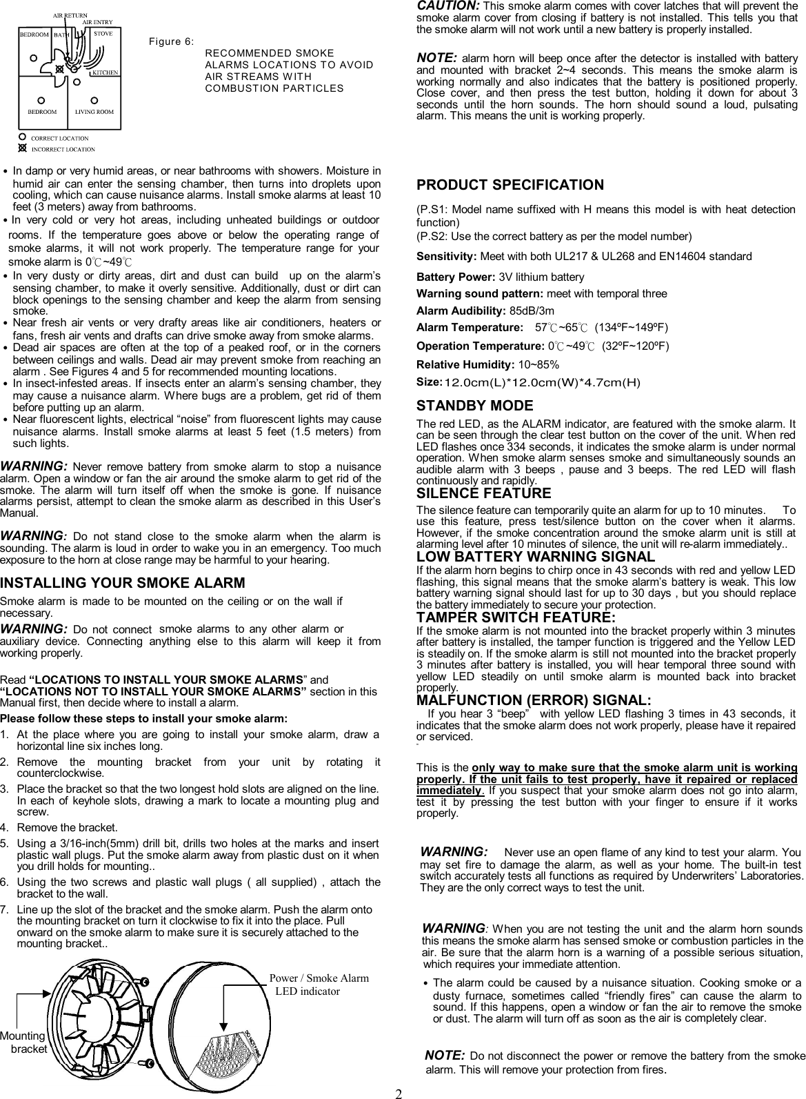               2              Figure 6:                  RECOMMENDED SMOKE ALARMS LOCAT IONS TO AVOID AIR ST REAMS W IT H COMBUST ION PART ICLES     ˙ In damp or very humid areas, or near bathrooms with showers. Moisture in humid  air  can  enter  the  sensing  chamber,  then  turns  into  droplets  upon cooling, which can cause nuisance alarms. Install smoke alarms at least 10 feet (3 meters) away from bathrooms. ˙In  very  cold  or  very  hot  areas,  including  unheated  buildings  or  outdoor rooms.  If  the  temperature  goes  above  or  below  the  operating  range  of smoke  alarms,  it  will  not  work  properly.  The  temperature  range  for  your smoke alarm is 0℃~49℃ ˙ In  very  dusty  or  dirty  areas,  dirt  and  dust  can  build    up  on  the  alarm&rsquo;s sensing chamber, to make it overly sensitive. Additionally, dust or dirt can block openings to the sensing chamber and keep the  alarm  from sensing smoke. ˙ Near  fresh  air  vents  or  very  drafty  areas  like  air  conditioners,  heaters  or   fans, fresh air vents and drafts can drive smoke away from smoke alarms. ˙ Dead  air spaces  are  often  at  the  top  of  a  peaked  roof,  or  in  the  corners between ceilings and walls. Dead air may prevent smoke from reaching an alarm . See Figures 4 and 5 for recommended mounting locations. ˙ In insect-infested areas. If insects enter an alarm&rsquo;s sensing chamber, they may cause a nuisance alarm. Where bugs are a problem, get rid of  them before putting up an alarm. ˙ Near fluorescent lights, electrical &ldquo;noise&rdquo; from fluorescent lights may cause nuisance  alarms.  Install  smoke  alarms  at  least  5  feet  (1.5  meters)  from such lights.  WARNING: Never  remove  battery  from  smoke  alarm  to  stop  a  nuisance alarm. Open a window or fan the air around the smoke alarm to get rid of the smoke.  The  alarm  will  turn  itself  off  when  the  smoke  is  gone.  If  nuisance alarms persist, attempt to clean the smoke alarm as described in this User&rsquo;s Manual.  WARNING: Do  not  stand  close  to  the  smoke  alarm  when  the  alarm  is sounding. The alarm is loud in order to wake you in an emergency. Too much exposure to the horn at close range may be harmful to your hearing. INSTALLING YOUR SMOKE ALARM   SD360 Smoke alarm is  made  to be  mounted on  the  ceiling  or on  the wall  if necessary. WARNING: Do  not  connect  smoke  alarms  to  any  other  alarm  or auxiliary  device.  Connecting  anything  else  to  this  alarm  will  keep  it  from working properly.    Read &ldquo;LOCATIONS TO INSTALL YOUR SMOKE ALARMS&rdquo; and &ldquo;LOCATIONS NOT TO INSTALL YOUR SMOKE ALARMS&rdquo; section in this Manual first, then decide where to install a alarm. Please follow these steps to install your smoke alarm: 1.  At  the  place  where  you  are  going  to  install  your  smoke  alarm,  draw  a horizontal line six inches long.   2.  Remove  the  mounting  bracket  from  your  unit  by  rotating  it counterclockwise. 3.  Place the bracket so that the two longest hold slots are aligned on the line. In each  of  keyhole  slots,  drawing  a mark  to  locate  a mounting  plug  and screw. 4.  Remove the bracket. 5.  Using a 3/16-inch(5mm) drill bit, drills two holes at the marks  and insert plastic wall plugs. Put the smoke alarm away from plastic dust on it when you drill holds for mounting.. 6.  Using  the  two  screws  and  plastic  wall  plugs  (  all  supplied)  ,  attach  the bracket to the wall. 7.  Line up the slot of the bracket and the smoke alarm. Push the alarm onto the mounting bracket on turn it clockwise to fix it into the place. Pull onward on the smoke alarm to make sure it is securely attached to the mounting bracket..           CAUTION: This smoke alarm comes with cover latches that will prevent the smoke alarm cover from closing if battery is not installed.  This tells  you that the smoke alarm will not work until a new battery is properly installed.    NOTE: alarm horn will beep once after the detector is installed with battery and  mounted  with  bracket  2~4  seconds.  This  means  the  smoke  alarm  is working  normally  and  also  indicates  that  the  battery  is  positioned  properly. Close  cover,  and  then  press  the  test  button,  holding  it  down  for  about  3 seconds  until  the  horn  sounds.  The  horn  should  sound  a  loud,  pulsating alarm. This means the unit is working properly.  PRODUCT SPECIFICATION  (P.S1: Model name suffixed with H means this model is with heat  detection function)   (P.S2: Use the correct battery as per the model number)   Sensitivity: Meet with both UL217 &amp; UL268 and EN14604 standard       Battery Power: 3V lithium battery  Warning sound pattern: meet with temporal three    Alarm Audibility: 85dB/3m  Alarm Temperature:    57℃~65℃  (134&ordm;F~149&ordm;F)  Operation Temperature: 0℃~49℃  (32&ordm;F~120&ordm;F)  Relative Humidity: 10~85%  Size:  STANDBY MODE The red LED, as the ALARM indicator, are featured with the smoke alarm. It can be seen through the clear test button on the cover of the unit. When red LED flashes once 334 seconds, it indicates the smoke alarm is under normal operation. When smoke alarm senses smoke and simultaneously sounds an audible  alarm  with  3  beeps  ,  pause  and  3  beeps.  The  red  LED  will  flash continuously and rapidly.   SILENCE FEATURE    The silence feature can temporarily quite an alarm for up to 10 minutes.      To use  this  feature,  press  test/silence  button  on  the  cover  when  it  alarms. However, if  the  smoke concentration around the smoke  alarm  unit is still at alarming level after 10 minutes of silence, the unit will re-alarm immediately..     LOW BATTERY WARNING SIGNAL If the alarm horn begins to chirp once in 43 seconds with red and yellow LED flashing, this signal means that the smoke alarm&rsquo;s battery is weak. This low battery warning signal should last for up to 30 days , but you should replace the battery immediately to secure your protection. TAMPER SWITCH FEATURE: If the smoke alarm is not mounted into the bracket properly within 3 minutes after battery is installed, the tamper function is triggered and the Yellow LED is steadily on. If the smoke alarm is still not mounted into the bracket properly 3 minutes  after  battery is installed,  you  will  hear  temporal  three  sound  with yellow  LED  steadily  on  until  smoke  alarm  is  mounted  back  into  bracket properly.     MALFUNCTION (ERROR) SIGNAL: If  you hear 3 &ldquo;beep&rdquo;    with yellow LED  flashing 3 times  in 43  seconds,  it indicates that the smoke alarm does not work properly, please have it repaired or serviced.     m  This is the only way to make sure that the smoke alarm unit is working properly. If the unit fails to test  properly, have  it repaired or  replaced immediately. If you suspect that your smoke alarm does  not  go  into  alarm, test  it  by  pressing  the  test  button  with  your  finger  to  ensure  if  it  works properly.  WARNING:   Never use an open flame of any kind to test your alarm. You may  set  fire  to  damage  the  alarm,  as  well  as  your  home.  The  built-in  test switch accurately tests all functions as required by Underwriters&rsquo; Laboratories. They are the only correct ways to test the unit.  WARNING: When you are not testing the unit and the alarm horn sounds this means the smoke alarm has sensed smoke or combustion particles in the air. Be sure that the alarm horn is a warning  of  a  possible  serious  situation, which requires your immediate attention. ˙ The alarm could be  caused  by  a nuisance situation.  Cooking  smoke or a dusty  furnace,  sometimes  called  &ldquo;friendly  fires&rdquo;  can  cause  the  alarm  to sound. If this happens, open a window or fan the air to remove the smoke or dust. The alarm will turn off as soon as the air is completely clear. NOTE: Do not disconnect the power or remove the battery from the smoke  Mounting   bracket    Power / Smoke Alarm LED indicator 12.0cm(L)*12.0cm(W)*4.7cm(H)Smoke alarm alarm. This will remove your protection from fires. 