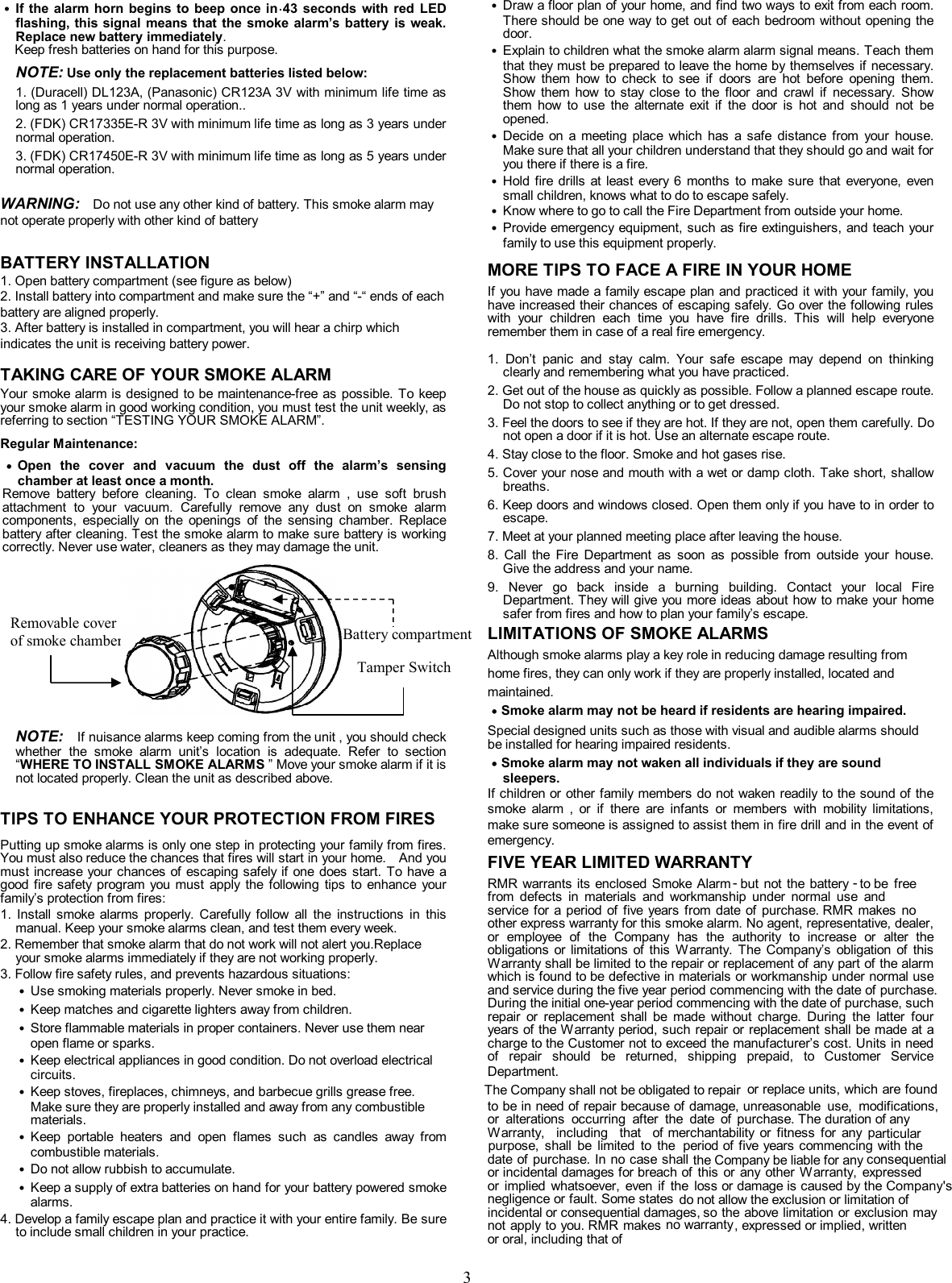               3            .  ˙ If the alarm horn  begins to beep once in 43  seconds  with  red  LED flashing, this signal means that the smoke  alarm&rsquo;s battery  is weak. Replace new battery immediately.   Keep fresh batteries on hand for this purpose.    NOTE: Use only the replacement batteries listed below:   1. (Duracell) DL123A, (Panasonic) CR123A 3V with minimum life time as long as 1 years under normal operation.. 2. (FDK) CR17335E-R 3V with minimum life time as long as 3 years under normal operation. 3. (FDK) CR17450E-R 3V with minimum life time as long as 5 years under normal operation.  WARNING:   Do not use any other kind of battery. This smoke alarm may not operate properly with other kind of battery  BATTERY INSTALLATION 1. Open battery compartment (see figure as below) 2. Install battery into compartment and make sure the &ldquo;+&rdquo; and &ldquo;-&ldquo; ends of each battery are aligned properly. 3. After battery is installed in compartment, you will hear a chirp which indicates the unit is receiving battery power.   TAKING CARE OF YOUR SMOKE ALARM Your smoke alarm is designed to be maintenance-free  as  possible.  To keep your smoke alarm in good working condition, you must test the unit weekly, as referring to section &ldquo;TESTING YOUR SMOKE ALARM&rdquo;.  Regular Maintenance:                      NOTE:   If nuisance alarms keep coming from the unit , you should check whether  the  smoke  alarm  unit&rsquo;s  location  is  adequate.  Refer  to  section &ldquo;WHERE TO INSTALL SMOKE ALARMS &rdquo; Move your smoke alarm if it is not located properly. Clean the unit as described above.  TIPS TO ENHANCE YOUR PROTECTION FROM FIRES Putting up smoke alarms is only one step in protecting your family from fires. You must also reduce the chances that fires will start in your home.    And you must increase your chances of escaping safely if one does  start.  To have a good fire  safety program you must  apply  the  following tips  to  enhance  your family&rsquo;s protection from fires: 1.  Install  smoke  alarms  properly.  Carefully  follow  all  the  instructions  in  this manual. Keep your smoke alarms clean, and test them every week.   2. Remember that smoke alarm that do not work will not alert you.Replace your smoke alarms immediately if they are not working properly. 3. Follow fire safety rules, and prevents hazardous situations: ˙ Use smoking materials properly. Never smoke in bed. ˙ Keep matches and cigarette lighters away from children. ˙ Store flammable materials in proper containers. Never use them near open flame or sparks. ˙ Keep electrical appliances in good condition. Do not overload electrical circuits. ˙ Keep stoves, fireplaces, chimneys, and barbecue grills grease free. Make sure they are properly installed and away from any combustible materials. ˙ Keep  portable  heaters  and  open  flames  such  as  candles  away  from combustible materials. ˙ Do not allow rubbish to accumulate. ˙ Keep a supply of extra batteries on hand for your battery powered smoke alarms. 4. Develop a family escape plan and practice it with your entire family. Be sure to include small children in your practice.     ˙ Draw a floor plan of your home, and find two ways to exit from each room. There should be one way to get out of each bedroom without opening the door. ˙ Explain to children what the smoke alarm alarm signal means. Teach them that they must be prepared to leave the home by themselves if necessary. Show  them  how  to  check  to  see  if  doors  are  hot  before  opening  them. Show  them  how  to  stay  close  to  the  floor  and  crawl  if  necessary.  Show them  how  to  use  the  alternate  exit  if  the  door  is  hot  and  should  not  be opened. ˙ Decide  on  a  meeting  place  which  has  a  safe  distance  from  your  house. Make sure that all your children understand that they should go and wait for you there if there is a fire. ˙ Hold fire  drills at least  every 6  months  to  make  sure  that  everyone,  even small children, knows what to do to escape safely. ˙ Know where to go to call the Fire Department from outside your home. ˙ Provide emergency equipment, such as fire extinguishers, and teach your family to use this equipment properly. MORE TIPS TO FACE A FIRE IN YOUR HOME     If you have made a family escape plan and practiced it with your family, you have increased their chances of escaping safely. Go over the following rules with  your  children  each  time  you  have  fire  drills.  This  will  help  everyone remember them in case of a real fire emergency.  1.  Don&rsquo;t  panic  and  stay  calm.  Your  safe  escape  may  depend  on  thinking clearly and remembering what you have practiced. 2. Get out of the house as quickly as possible. Follow a planned escape route. Do not stop to collect anything or to get dressed. 3. Feel the doors to see if they are hot. If they are not, open them carefully. Do not open a door if it is hot. Use an alternate escape route. 4. Stay close to the floor. Smoke and hot gases rise. 5. Cover your nose and mouth with a wet or damp cloth. Take short, shallow breaths. 6. Keep doors and windows closed. Open them only if you have to in order to escape. 7. Meet at your planned meeting place after leaving the house. 8.  Call  the  Fire  Department  as  soon  as  possible  from  outside  your  house. Give the address and your name. 9.  Never  go  back  inside  a  burning  building.  Contact  your  local  Fire Department. They will give you more ideas about how to make your home safer from fires and how to plan your family&rsquo;s escape. LIMITATIONS OF SMOKE ALARMS   Although smoke alarms play a key role in reducing damage resulting from   home fires, they can only work if they are properly installed, located and   maintained. ˙Smoke alarm may not be heard if residents are hearing impaired. Special designed units such as those with visual and audible alarms should be installed for hearing impaired residents.   ˙Smoke alarm may not waken all individuals if they are sound sleepers. If children or other family members do not waken readily to the sound of the smoke  alarm  ,  or  if  there  are  infants  or  members  with  mobility  limitations, make sure someone is assigned to assist them in fire drill and in the event of emergency.  FIVE YEAR LIMITED WARRANTY EVERDAY warrants its enclosed Smoke Alarm   - but not the  battery - to from  defects  in  materials  and  workmanship  under  normal  use  and service for a period of five years  from date of  purchase. Everday makes  no other express warranty for this smoke alarm. No agent, representative, dealer, or  employee  of  the  Company  has  the  authority  to  increase  or  alter  the obligations  or  limitations  of  this  Warranty.  The  Company&rsquo;s  obligation  of  this Warranty shall be limited to the repair or replacement of any part of the alarm which is found to be defective in materials or workmanship under normal use and service during the five year period commencing with the date of purchase. During the initial one-year period commencing with the date of purchase, such repair  or  replacement  shall  be  made  without  charge.  During  the  latter  four years of the Warranty period, such repair or replacement shall be made at a charge to the Customer not to exceed the manufacturer&rsquo;s cost. Units in need of  repair  should  be  returned,  shipping  prepaid,  to  Customer  Service Department,   The Company shall not be obligated to repair  to be in need of repair because of damage, or  alterations  occurring  after  the  date  of Warranty,  including  that  of merchantability  or  fitness  for  any  ppurpose,  shall  be  limited  to  the date of purchase. In no case shall or incidental damages for breach or  implied  whatsoever,  even  if  the negligence or fault. Some states incidental or consequential damages, so the above limitation or exclusion may not apply to you. EVERDAY makes no warrantyor oral, including that of˙ Open  the  cover  and  vacuum  the  dust  off  the  alarm&rsquo;s  sensing chamber at least once a month.   Remove  battery  before  cleaning.  To  clean  smoke  alarm  ,  use  soft  brush attachment  to  your  vacuum.  Carefully  remove  any  dust  on  smoke  alarm components,  especially  on  the  openings  of  the  sensing  chamber.  Replace battery after cleaning. Test the smoke alarm to make sure battery is working correctly. Never use water, cleaners as they may damage the unit.  Removable cover   of smoke chambermber Tamper Switch Battery compartment RMR warrants its enclosed Smoke hase. RMR  makes  no Department.not apply to you. RMR makes be  freeor replace units, which are foundunreasonable  use,  modifications, purchase. The duration of anyarticularperiod of five years commencing with thethe Company be liable for any consequentialof  this or any  other Warranty,  expressedloss or damage is caused by the Company'sdo not allow the exclusion or limitation ofso the above limitation or exclusion may, expressed or implied, written