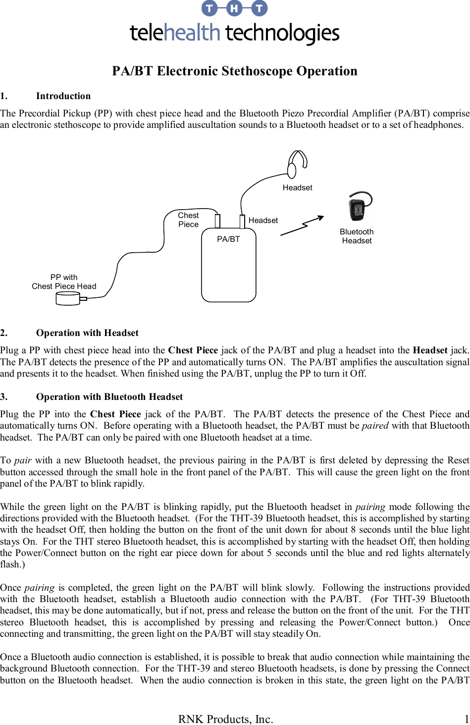 RNK Products, Inc.  1   PA/BT Electronic Stethoscope Operation  1.  Introduction The Precordial Pickup (PP) with chest piece head and the Bluetooth Piezo Precordial Amplifier (PA/BT) comprise an electronic stethoscope to provide amplified auscultation sounds to a Bluetooth headset or to a set of headphones.                  2.  Operation with Headset Plug a PP with chest piece head into the Chest Piece jack of the PA/BT and plug a headset into the Headset jack.  The PA/BT detects the presence of the PP and automatically turns ON.  The PA/BT amplifies the auscultation signal and presents it to the headset. When finished using the PA/BT, unplug the PP to turn it Off.  3.  Operation with Bluetooth Headset Plug  the  PP  into  the  Chest  Piece  jack  of  the  PA/BT.    The  PA/BT  detects  the  presence  of  the  Chest  Piece  and automatically turns ON.  Before operating with a Bluetooth headset, the PA/BT must be paired with that Bluetooth headset.  The PA/BT can only be paired with one Bluetooth headset at a time.  To pair with a new Bluetooth  headset, the previous pairing in the PA/BT is  first deleted  by depressing the Reset button accessed through the small hole in the front panel of the PA/BT.  This will cause the green light on the front panel of the PA/BT to blink rapidly.  While  the green light on the  PA/BT is blinking rapidly, put the Bluetooth headset  in  pairing  mode  following the directions provided with the Bluetooth headset.  (For the THT-39 Bluetooth headset, this is accomplished by starting with the headset Off, then holding the button on the front of the unit down for about 8 seconds until the blue light stays On.  For the THT stereo Bluetooth headset, this is accomplished by starting with the headset Off, then holding the Power/Connect button on the right ear piece down for about 5 seconds until the blue and red lights alternately flash.)  Once pairing  is completed, the green  light  on  the  PA/BT  will blink slowly.   Following the  instructions provided with  the  Bluetooth  headset,  establish  a  Bluetooth  audio  connection  with  the  PA/BT.    (For  THT-39  Bluetooth headset, this may be done automatically, but if not, press and release the button on the front of the unit.  For the THT stereo  Bluetooth  headset,  this  is  accomplished  by  pressing  and  releasing  the  Power/Connect  button.)    Once connecting and transmitting, the green light on the PA/BT will stay steadily On.  Once a Bluetooth audio connection is established, it is possible to break that audio connection while maintaining the background Bluetooth connection.  For the THT-39 and stereo Bluetooth headsets, is done by pressing the Connect button on the Bluetooth headset.  When the audio connection is broken in this state, the green light on the PA/BT Chest Piece  Headset PP with Chest Piece Head Headset PA/BT   Bluetooth Headset  