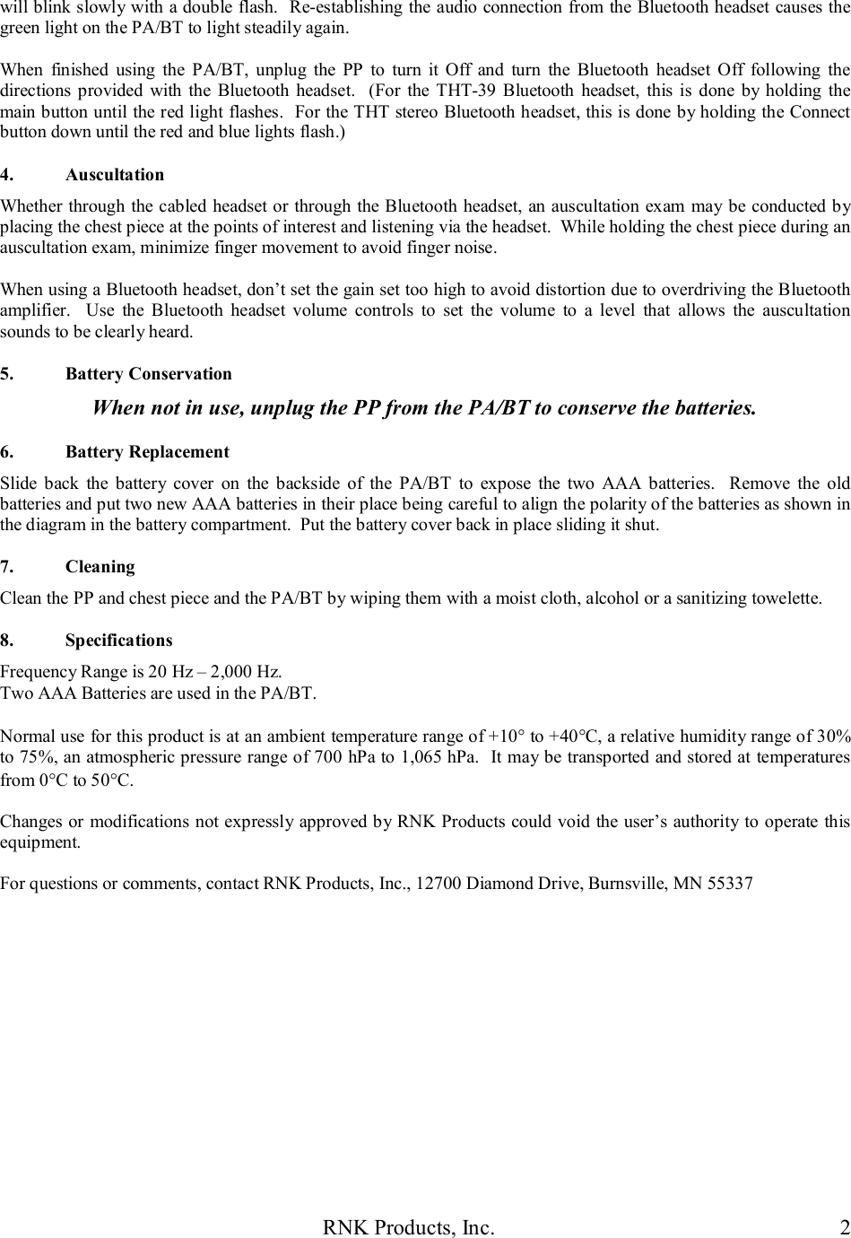 RNK Products, Inc.  2 will blink slowly with a double flash.  Re-establishing the audio connection from the Bluetooth headset causes the green light on the PA/BT to light steadily again.  When  finished  using  the  PA/BT,  unplug  the  PP  to  turn  it  Off  and  turn  the  Bluetooth  headset  Off  following  the directions  provided  with  the  Bluetooth  headset.   (For  the THT-39  Bluetooth  headset,  this  is  done  by holding the main button until the red light flashes.  For the THT stereo Bluetooth headset, this is done by holding the Connect button down until the red and blue lights flash.)  4.  Auscultation Whether through the cabled headset or through the Bluetooth headset, an auscultation exam  may be conducted by placing the chest piece at the points of interest and listening via the headset.  While holding the chest piece during an auscultation exam, minimize finger movement to avoid finger noise.  When using a Bluetooth headset, don&rsquo;t set the gain set too high to avoid distortion due to overdriving the Bluetooth amplifier.    Use  the  Bluetooth  headset  volume  controls  to  set  the  volume  to  a  level  that  allows  the  auscultation sounds to be clearly heard.  5.  Battery Conservation When not in use, unplug the PP from the PA/BT to conserve the batteries.  6.  Battery Replacement Slide  back  the  battery  cover  on  the  backside  of  the  PA/BT  to  expose  the  two  AAA  batteries.    Remove  the  old batteries and put two new AAA batteries in their place being careful to align the polarity of the batteries as shown in the diagram in the battery compartment.  Put the battery cover back in place sliding it shut.  7.  Cleaning Clean the PP and chest piece and the PA/BT by wiping them with a moist cloth, alcohol or a sanitizing towelette.  8.  Specifications Frequency Range is 20 Hz &ndash; 2,000 Hz. Two AAA Batteries are used in the PA/BT.  Normal use for this product is at an ambient temperature range of +10 to +40C, a relative humidity range of 30% to 75%, an atmospheric pressure range of 700 hPa to 1,065 hPa.  It may be transported and stored at temperatures from 0C to 50C.  Changes or modifications not expressly  approved by RNK Products could void the user&rsquo;s authority to operate this equipment.  For questions or comments, contact RNK Products, Inc., 12700 Diamond Drive, Burnsville, MN 55337   