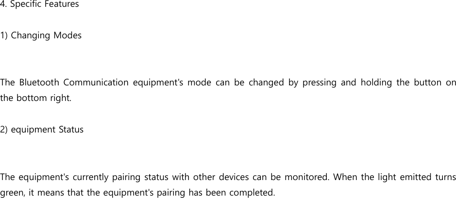    4. Specific Features  1) Changing Modes   The Bluetooth Communication  equipment's  mode  can be  changed by pressing and holding  the button on the bottom right.  2) equipment Status   The equipment's currently pairing status with other devices can be monitored. When the light emitted turns green, it means that the equipment's pairing has been completed.      