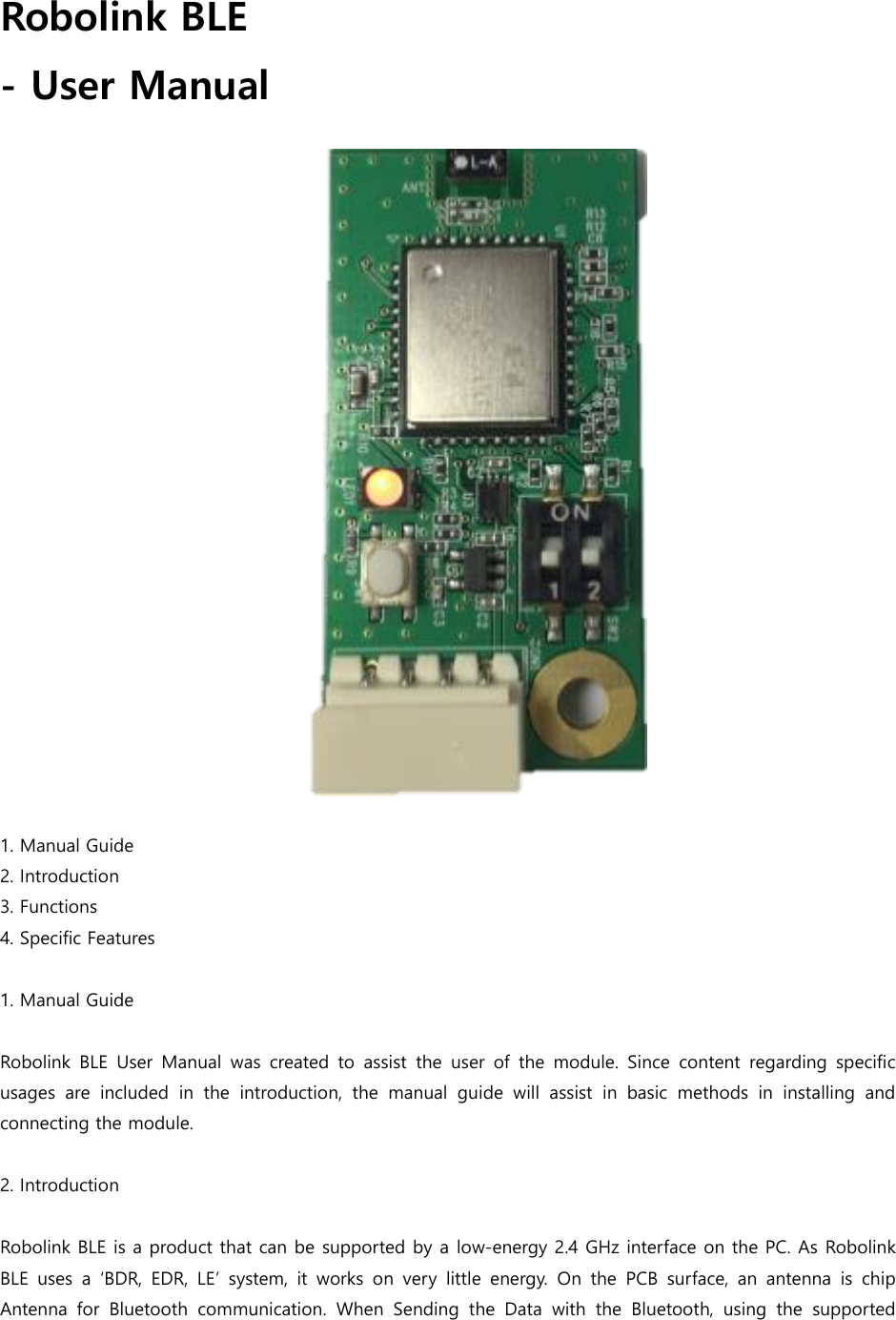 Robolink BLE   - User Manual                        1. Manual Guide 2. Introduction 3. Functions 4. Specific Features  1. Manual Guide  Robolink BLE  User  Manual  was  created to assist  the  user  of  the  module.  Since  content regarding specific usages  are  included  in  the  introduction,  the  manual  guide  will  assist  in  basic  methods  in  installing  and connecting the module.  2. Introduction  Robolink BLE is a product that can be supported by a low-energy 2.4 GHz interface on the PC. As Robolink BLE  uses  a  &lsquo;BDR,  EDR,  LE&rsquo; system,  it  works on  very  little  energy.  On  the  PCB  surface,  an  antenna  is  chip Antenna  for  Bluetooth  communication.  When  Sending  the  Data  with  the  Bluetooth,  using  the  supported 