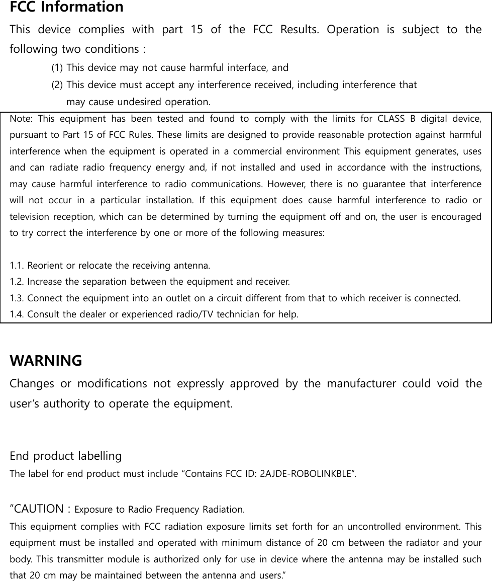 FCC Information   This  device  complies  with  part  15  of  the  FCC  Results.  Operation  is  subject  to  the following two conditions :   (1) This device may not cause harmful interface, and     (2) This device must accept any interference received, including interference that       may cause undesired operation.   Note:  This  equipment  has  been  tested  and  found  to  comply  with  the  limits  for  CLASS  B  digital  device, pursuant to Part 15 of FCC Rules. These limits are designed to provide reasonable protection against harmful interference when the equipment is operated in a commercial environment This equipment generates, uses and can radiate radio frequency energy and, if not installed and used in accordance  with the instructions, may cause harmful interference to radio communications. However, there is no guarantee that interference will  not  occur  in  a  particular  installation.  If  this  equipment  does  cause  harmful  interference  to  radio  or television reception, which can be determined by turning the equipment off and on, the user is encouraged to try correct the interference by one or more of the following measures:    1.1. Reorient or relocate the receiving antenna. 1.2. Increase the separation between the equipment and receiver. 1.3. Connect the equipment into an outlet on a circuit different from that to which receiver is connected. 1.4. Consult the dealer or experienced radio/TV technician for help.  WARNING Changes  or  modifications  not  expressly  approved  by  the  manufacturer  could  void  the user&rsquo;s authority to operate the equipment.   End product labelling The label for end product must include &ldquo;Contains FCC ID: 2AJDE-ROBOLINKBLE&rdquo;.  &ldquo;CAUTION : Exposure to Radio Frequency Radiation. This equipment complies with FCC radiation exposure limits set forth for an uncontrolled environment. This equipment must be installed and operated with minimum distance of 20 cm between the radiator and your body. This transmitter module is authorized only for use in device where the antenna may be installed such that 20 cm may be maintained between the antenna and users.&rdquo;  