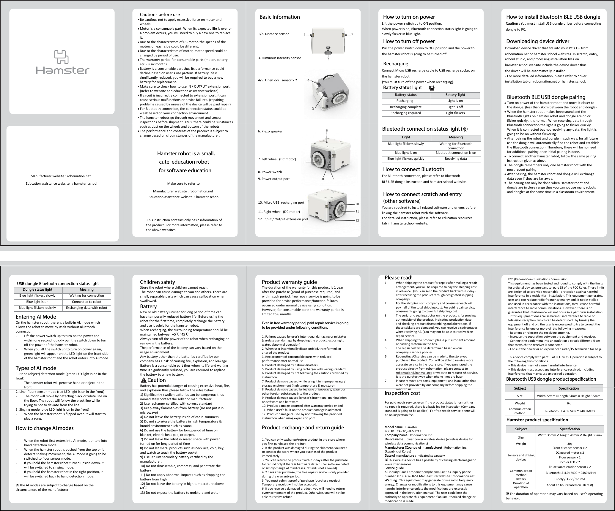 Manufacturer website : robomaon.netEducaon assistance website : hamster.schoolMake sure to refer toHamster robot is a small, cute  education robotfor software education.This instrucon contains only basic informaon of the product. For more informaon, please refer to the above websites.Basic Information How to turn on powerLi the power switch up to ON posion.When power is on, Bluetooth connecon status light is going to slowly cker in blue light.How to install Bluetooth BLE USB dongleCaution : You must install USB dongle driver before connecngdongle to PC.Downloading device driverDownload device driver that ts into your PC’s OS from robomaon.net or hamster.school websites. In scratch, entry, roboid studio, and processing installaon es onhamster.school website include the device driver thus the driver will be automacally installed.- For more detailed informaon, please refer to driver installaon tab on robomaon.net or hamster.school.How to turn o powerPull the power switch down to OFF posion and the power to the hamster robot is going to be turned o.How to connect BluetoothFor Bluetooth connecon, please refer to BluetoothBLE USB dongle instrucon and hamster.school website.How to connect scratch and entry (other software)You are required to install related soare and drivers before linking the hamster robot with the soare.For detailed instrucon, please refer to educaon resources tab in hamster.school website.Cauons before useBe cauous not to apply excessive force on motor and wheels.Motor is a consumable part. When its expected life is over or a problem occurs, you will need to buy a new one to replace it.Due to the characteriscs of DC motor, the speeds of the motors on each side could be dierent. Due to the characteriscs of motor, motor speed could be changed by period of use. The warranty period for consumable parts (motor, baery, etc.) is six months.Baery is a consumable part thus its performance could decline based on user’s use paern. If baery life is signicantly reduced, you will be required to buy a new baery for replacement.Make sure to check how to use IN / OUTPUT extension port. (Refer to website and educaon assistance website) If circuit is incorrectly connected to extension port, it can cause serious malfuncons or device failures. (repairing problems caused by misuse of the device will be paid repair)For Bluetooth connecon, the connecon status could be weak based on your connecon environment.The hamster robots go through movement and sensor inspecons before shipment. Thus, there could be substances such as dust on the wheels and boom of the robots.The performance and contents of the product is subject to change based on circumstances of the manufacturer.Bluetooth BLE USB dongle pairingTurn on power of the hamster robot and move it closer to the dongle. (less than 20cm between the robot and dongle).When the hamster robot makes beep sound and the Bluetooth lights on hamster robot and dongle are on or cker quickly, it is normal. When receiving data through Bluetooth connecon the light is going to cker quickly. When it is connected but not receiving any data, the light is going to be on without ckering.Aer pairing the robot and dongle in such way, for all future use the dongle will automacally nd the robot and establish  the Bluetooth connecon. Therefore, there will be no need for addional pairing once inial pairing is done.To connect another hamster robot, follow the same pairing instrucon given as above. The dongle remembers only one hamster robot with the most recent pairing. Aer pairing, the hamster robot and dongle will exchange data even if they are far away.  The pairing can only be done when Hamster robot and dongle are in close range thus you cannot use many robots and dongles at the same me in a classroom environment.4/5. Line(oor) sensor × 21/2. Distance sensor3. Luminous intensity sensor6. Piezo speaker7. Le wheel  (DC motor)8. Power switch9. Power output port10. Micro USB  recharging port11. Right wheel  (DC motor)12. Input / Output extension portRechargingConnect Micro USB recharge cable to USB recharge socket onthe hamster robot. (You must turn o the power when recharging).Battery status light      (   )Bluetooth connection status light ( )Battery status Battery lightRecharging Light is onRecharging complete Light is oRecharging required Light ckersLight MeaningBlue light ckers slowly Waing for Bluetooth conneconBlue light is on Bluetooth connecon is onBlue light ckers quickly  Receiving dataDongle status light MeaningBlue light ckers slowly Waing for conneconBlue light is on Connected to robotBlue light ckers quickly Exchanging data with robotSubject SpecicationSize Width 22mm × Length 64mm × Height 6.5mmWeight 6gCommunicaonmethod Bluetooth LE 4.0 (2402 ~ 2480 MHz)Manufacturer website : robomaon.netUSB dongle Bluetooth connection status lightEntering AI ModeOn the hamster robot, there is a built-in AL mode which allows the robot to move by itself without Bluetooth connecon.- Li the power switch up to turn on the power and within one second, quickly pull the switch down to turn o the power of the hamster robot.- When you li the switch up to turn on power again, green light will appear on the LED light on the front side of the hamster robot and the robot enters into AI mode.Types of AI mode1. Hand (object) detecon mode (green LED light is on in the front)- The hamster robot will perceive hand or object in the front.2. Line (oor) sensor mode (red LED light is on in the front)- The robot will move by detecng black or white line on the oor. The robot will follow the black line while trying to not to deviate from the line.3. Singing mode (blue LED light is on in the front)- When the hamster robot is pped over, it will start to play a song.How to change AI modes- When the robot rst enters into AI mode, it enters into hand detecon mode.- When the hamster robot is pushed from the top or it detects shaking movement, the AI mode is going to be switched to oor sensor mode.- If you hold the hamster robot turned upside down, itwill be switched to singing mode.- If you hold the hamster robot in the right posion, itwill be switched back to hand detecon mode.※The AI modes are subject to change based on the circumstances of the manufacturer.Children safetyStore the robot where children cannot reach.The robot can cause damage to you and others. There are small, separable parts which can cause socaon when swallowed.BatteryNew or old baery unused for long period of me can have temporarily reduced baery life. Before using the robot for the rst me, completely recharge the baery and use it solely for the hamster robot.When recharging, the surrounding temperature should be maintained between +5℃~45℃.Always turn o the power of the robot when recharging or removing the baery. The performance of the baery can vary based on the usage environment.Any baery other than the baeries cered by our company has a risk of causing re, explosion, and leakage.Baery is a consumable part thus when its life and waing me is signicantly reduced, you are required to replace the baery to a new baery.CautionBaery has potenal danger of causing excessive heat, re, and explosion thus please follow the rules below.1) Signicantly swollen baeries can be dangerous thusimmediately contact the seller or manufacturer 2) Use recharger cered with correct standard3) Keep away ammables from baery (Do not put it in microwave)4) Do not leave the baery inside of car in summers5) Do not store/use the baery in high temperature &amp; humid environment such as sauna6) Do not use the baery for long period of me on blanket, electric heat pad, or carpet.7) Do not leave the robot in sealed space with power turned on for long period of me8) Do not let metal products such as necklace, coin, key, and watch to touch the baery socket.9) Use lithium secondary baery cered by the manufacturer.10) Do not disassemble, compress, and penetrate the baery11) Do not apply abnormal impacts such as dropping the baery from high 12) Do not leave the baery in high temperature above 60℃13) Do not expose the baery to moisture and waterProduct warranty guideThe duraon of the warranty for this product is 1 year aer the purchase (proof of purchase required) and within such period, free repair service is going to be provided for device performance/funcon failures occurred under normal device using condion. However, for consumable parts the warranty period is limited to 6 months. Even in free warranty period, paid repair service is going to be provided under following conditions.1. Failures caused by user’s intenonal damaging or mistakes(careless use, damage by dropping the product, exposing to water, abnormal operaon)2. When user intenonally disassembled, transformed, or altered the product3. Replacement of consumable parts with reduced performance aer normal use4. Product damaged by natural disasters5. Product damaged by using recharger with wrong standard6. Product damaged by not following the cauons provided byinstrucon7. Product damage caused while using it in Improper usage /storage environment (high temperature &amp; moisture) 8. Product damage caused by leakage of beverage, water, or other foreign substances into the product.9. Product damage caused by user’s intenonal manipulaon on soware and hardware10. Product damage occurred aer warranty period ended11. When user’s fault on the product damage is admied12. Product damage caused by not following the provided instrucon when using expansion portProduct exchange and return guide1. You can only exchange/return product in the store where you rst purchased the product2. If the product was damaged during the shipment, you need to contact the store where you purchased the product immediately.3. You can return the product within 7 days aer the purchase for refund only if there is hardware defect. (For soware defect or simply change of mind cases, refund is not allowed)4. 7 days aer purchase, the free repair service is only provided during the warranty period.5. You must submit proof of purchase (purchase receipt).Temporary receipt will not be accepted.6. If you receive a damaged product, you will need to return every component of the product. Otherwise, you will not be able to receive refund.Please read!1. When shipping the product for repair aer making a repair arrangement, you will be required to pay the shipping cost in advance.  (you can send the product back within 7 days aer receiving the product through designated shipping company)2. For the shipping cost, company and consumer each will pay half of the total shipping cost. For paid repair service, consumer is going to cover full shipping cost.3. The serial and sealing scker on the product is for proving authencity of the product, indicang producon date, and checking product disassembling and alteraons. If those sckers are damaged, you can receive disadvantages when receiving AS. (You may not be able to receive free repair service)4. When shipping the product, please put sucient amount of packing material in the box.5. The repair cost will be determined based on our company’s service policies.6. Requesng AS service can be made to the store you purchased the product. You will be able to receive more accurate service in the local store. If you purchased the product directly from robomaon, please contact to robomaon@hanmail.net or website to request AS service.It is the quickest way when phone lines are busy.7. Please remove any parts, equipment, and installaon that were not provided by our company before shipping the robot to us. Inspection costFor paid repair service, even if the product status is normal thus no repair is required, there is a basic fee for inspecon (Company standard is going to be applied). For free repair service, there will be no inspecon fee.Model name : HamsterFCC ID : 2AK2Q-HAMSTERCompany name : Robomaon Inc.Device name : lower power wireless device (wireless device for wireless data communicaons)Manufacturer (Country of  manufacture) : Robomaon Inc. (Republic of Korea)Date of manufacture : indicated separately ※This wireless device has a possibility of causing electromagnec wave interferences.Service guideAS inquiry E-mail : robomaon@hanmail.net As inquiry phone number: 070-8637-1651 Manufacturer website : robomaon.netWarning : This equipment may generate or use radio frequency energy. Changes or modifications to this equipment may cause harmful interference unless the modifications are expressly approved in the instruction manual. The user could lose the authority to operate this equipment if an unauthorized change or modification is made.Bluetooth USB dongle product specicationHamster product speciﬁcaonSubject SpecicationSize Width 35mm ×Length 40mm ×Height 30mmWeight 30gSensors and driving devicesFront distance sensor x 2DC geared motor x 2Floor sensor x 27 color LED x 2Tri-axis acceleraon sensor x 2Communicaon method Bluetooth LE 4.0 (2402 ~ 2480 MHz)Baery Li-poly / 3.7V / 120mADuraon of operaon About an hour (Based on lab test)※The duraon of operaon may vary based on user’s operangbehavior. Educaon assistance website   : hamster.schoolFCC (Federal Communications Commission)This equipment has been tested and found to comply with the limits for a digital device, pursuant to  part 15 of the FCC Rules. These limits are designed to pro-vide reasonable   protection against harmful interference in a residential   installation. This equipment generates, uses and can radiate radio frequency energy and, if not in-stalled   and used in accordance with the instructions, may   cause harmful interference to radio communications.  However, there is no guarantee that interference will not occur in a particular installation.  If this equipment does cause harmful interference to radio or television reception, which can be determined   by turning the equipment off and on, the user is encouraged to try to correct the interference by one or more of  the following measures:- Reorient or relocate the receiving antenna.- Increase the separation between the equipment and receiver.- Connect the equipment into an outlet on a circuit different  from that to which the receiver is connected.- Consult the dealer or an experienced radio/TV technician for help.This device comply with part15 of FCC rules. Operation is subject to the following two conditions:• This device may not cause harmful interference.• This device must accept any interference received, including interference that may cause undesired operation. 