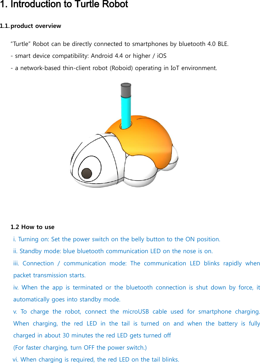   1. Introduction to Turtle Robot 1.1. product overview “Turtle” Robot can be directly connected to smartphones by bluetooth 4.0 BLE.  - smart device compatibility: Android 4.4 or higher / iOS - a network-based thin-client robot (Roboid) operating in IoT environment.  1.2 How to use i. Turning on: Set the power switch on the belly button to the ON position. ii. Standby mode: blue bluetooth communication LED on the nose is on. iii.  Connection  /  communication  mode:  The  communication  LED  blinks  rapidly  when packet transmission starts. iv.  When  the  app  is  terminated or the  bluetooth  connection  is  shut  down  by force,  it automatically goes into standby mode. v. To  charge  the  robot,  connect  the  microUSB  cable  used  for  smartphone  charging. When  charging,  the  red LED in  the  tail  is  turned  on  and  when  the  battery  is  fully charged in about 30 minutes the red LED gets turned off (For faster charging, turn OFF the power switch.)  vi. When charging is required, the red LED on the tail blinks.    