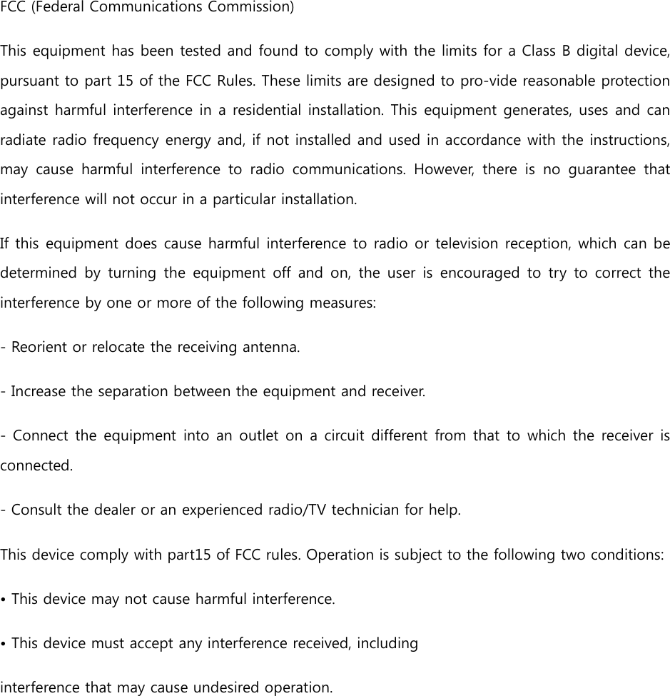   FCC (Federal Communications Commission) This equipment has been tested and found to comply with the limits for a Class B digital device, pursuant to part 15 of the FCC Rules. These limits are designed to pro-vide reasonable protection against harmful interference in a residential installation. This equipment generates, uses and can radiate radio frequency energy and, if not installed and used in accordance with the instructions, may  cause  harmful  interference  to  radio  communications.  However,  there  is no  guarantee  that interference will not occur in a particular installation.  If this equipment does cause harmful interference to radio or television reception, which can be determined by  turning the  equipment  off and on,  the user  is  encouraged  to  try  to correct the interference by one or more of the following measures: - Reorient or relocate the receiving antenna. - Increase the separation between the equipment and receiver. - Connect the equipment into an outlet on a circuit different from that to which the receiver is connected. - Consult the dealer or an experienced radio/TV technician for help. This device comply with part15 of FCC rules. Operation is subject to the following two conditions: • This device may not cause harmful interference. • This device must accept any interference received, including interference that may cause undesired operation.     