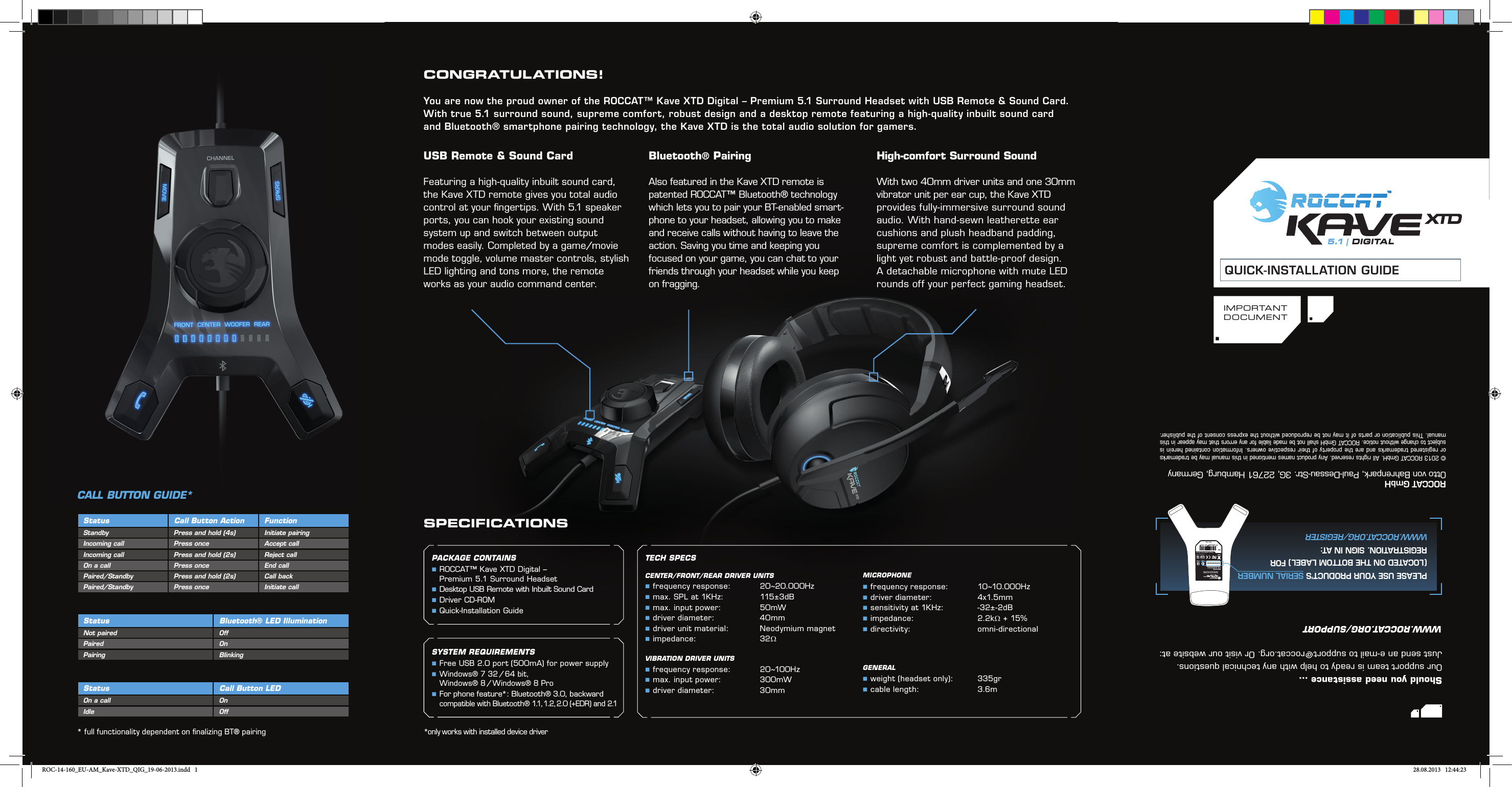 I M P O R TA N TDOCUMENTQUICK-INSTALLATION GUIDESPECIFICATIONS© 2013 ROCCAT GmbH. All rights reserved. Any product names mentioned in this manual may be trademarks or registered trademarks and are the property of their respective owners. Information contained herein is subject to change without notice. ROCCAT GmbH shall not be made liable for any errors that may appear in this manual. This publication or parts of it may not be reproduced without the express consent of the publisher.ROCCAT GmbHOtto von Bahrenpark, Paul-Dessau-Str. 3G, 22761 Hamburg, GermanyTECH SPECSCENTER/FRONT/REAR DRIVER UNITS  frequency  response:  20~20.000Hz max. SPL at 1KHz:  115±3dB max. input power:   50mW driver diameter:    40mm driver unit material:  Neodymium magnet impedance:   32ΩVIBRATION DRIVER UNITS frequency response:  20~100Hz max. input power:   300mW driver diameter:    30mmMICROPHONE frequency response:  10~10.000Hz driver diameter:    4x1.5mm sensitivity at 1KHz:  -32±-2dB impedance:   2.2kΩ + 15% directivity:   omni-directionalGENERAL weight (headset only):  335gr cable length:    3.6mShould you need assistance …Our support team is ready to help with any technical questions. Just send an e-mail to support@roccat.org. Or visit our website at:WWW.ROCCAT.ORG/SUPPORTPremium 5.1 Surround Headset  with USB Remote &amp; Sound CardROC-14-160P/N: GH4160-0 0A01Made in ChinaEANT36145N12642 KCC-REM-ROA-KAVEXTDDesigned at ROCCAT Studios, GermanyXXXXXXXXXXWWW.ROCCAT.ORG/REGISTERPLEASE USE YOUR PRODUCT’S SERIAL NUMBER(LOCATED ON THE BOTTOM LABEL) FOR REGISTRATION. SIGN IN AT:CALL BUTTON GUIDE*SYSTEM REQUIREMENTS Free USB 2.0 port (500mA) for power supply  Windows® 7 32 / 64 bit,    Windows® 8 / Windows® 8 Pro  For phone feature*: Bluetooth® 3.0, backward compatible with Bluetooth® 1.1, 1.2, 2.0 (+EDR) and 2.1PACKAGE CONTAINS  ROCCAT™ Kave XTD Digital – Premium 5.1 Surround Headset Desktop USB Remote with Inbuilt Sound Card Driver CD-ROM Quick-Installation GuideStatus Call Button Action FunctionStandby Press and hold (4s) Initiate pairingIncoming call Press once Accept callIncoming call Press and hold (2s) Reject callOn a call Press once End callPaired/Standby Press and hold (2s) Call backPaired/Standby Press once Initiate callStatus Bluetooth® LED IlluminationNot paired OffPaired OnPairing BlinkingStatus Call Button LEDOn a call OnIdle OffUSB Remote &amp; Sound CardFeaturing a high-quality inbuilt sound card, the Kave XTD remote gives you total audio control at your ﬁ ngertips. With 5.1 speaker ports, you can hook your existing sound system up and switch between output modes easily. Completed by a game/movie mode toggle, volume master controls, stylish LED lighting and tons more, the remote works as your audio command center.CONGRATULATIONS!You are now the proud owner of the ROCCAT™ Kave XTD Digital – Premium 5.1 Surround Headset with USB Remote &amp; Sound Card. With true 5.1 surround sound, supreme comfort, robust design and a desktop remote featuring a high-quality inbuilt sound card and Bluetooth® smartphone pairing technology, the Kave XTD is the total audio solution for gamers.Bluetooth® Pairing Also featured in the Kave XTD remote is patented ROCCAT™ Bluetooth® technology which lets you to pair your BT-enabled smart-phone to your headset, allowing you to make and receive calls without having to leave the action. Saving you time and keeping you focused on your game, you can chat to your friends through your headset while you keep on fragging.High-comfort Surround SoundWith two 40mm driver units and one 30mm vibrator unit per ear cup, the Kave XTD provides fully-immersive surround sound audio. With hand-sewn leatherette ear cushions and plush headband padding, supreme comfort is complemented by a light yet robust and battle-proof design. A detachable microphone with mute LED rounds off your perfect gaming headset.*only works with installed device driver* full functionality dependent on ﬁ nalizing BT® pairing5.1 | DIGITALROC-14-160_EU-AM_Kave-XTD_QIG_19-06-2013.indd   1 28.08.2013   12:44:23