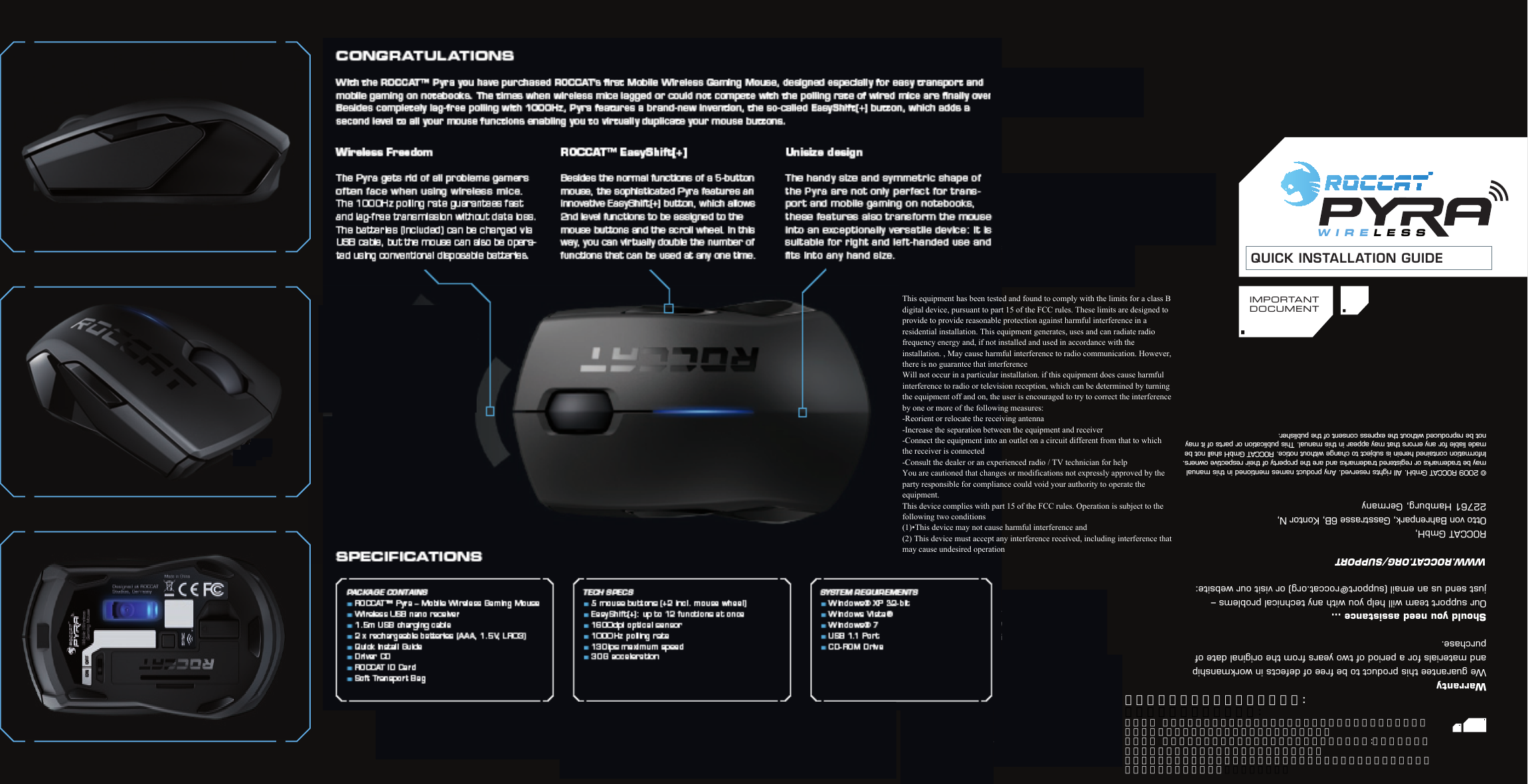 QUICK INSTALLATION GUIDEIMPORTANTDOCUM E N TTECH SPECS5 mouse buttons (+2 incl. mouse wheel)EasyShift [+]: up to 12 functions at once1600dpi optical sensor1000Hz polling rate130ips maximum speed 30 G accelerationPACKAGE CONTAINS ROCCAT™ Pyra – Mobile Wireless Gaming Mouse Wireless USB nano receiver 1.5m USB charging cable2 x rechargeable batteries (AAA, 1.5V, LR03)Quick Install Guide Driver CD ROCCAT ID CardSoft Transport Bag8*3&amp;-&amp;44SYSTEM REQUIREMENTS Windows® XP 32-bitWindows Vista®Windows® 7USB 1.1 Port CD-ROM DriveWarrantyWe guarantee this product to be free of defects in workmanship and materials for a period of two years from the original date of purchase.Should you need assistance …Our support team will help you with any technical problems –  just send us an email (support@roccat.org) or visit our website: WWW.ROCCAT.ORG/SUPPORT ROCCAT GmbH,  Otto von Bahrenpark, Gasstrasse 6B, Kontor N,22761 Hamburg, Germany © 2009 ROCCAT GmbH. All rights reserved. Any product names mentioned in this manual  may be trademarks or registered trademarks and are the property of their respective owners.  Information contained herein is subject to change without notice. ROCCAT GmbH shall not be made liable for any errors that may appear in this manual. This publication or parts of it may not be reproduced without the express consent of the publisher.Wireless FreedomThe Pyra gets rid of all problems gamers often face when using wireless mice.  The 1000Hz polling rate guarantees fast  and lag-free transmission without data loss. The batteries (included) can be charged via USB cable, but the mouse can also be opera-ted using conventional disposable batteries.   ROCCAT™ EasyShift[+]Besides the normal functions of a 5-button mouse, the sophisticated Pyra features an innovative EasyShift[+] button, which allows 2nd level functions to be assigned to the mouse buttons and the scroll wheel. In this way, you can virtually double the number of functions that can be used at any one time. Unisize designThe handy size and symmetric shape of the Pyra are not only perfect for trans-port and mobile gaming on notebooks, these features also transform the mouse into an exceptionally versatile device: It is suitable for right and lef t-handed use and ﬁts into any hand size.SPECIFICATIONSCONGRATULATIONSWith the ROCCAT™ Pyra you have purchased ROCCAT’s ﬁrst Mobile Wireless Gaming Mouse, designed especially for easy transport and mobile gaming on notebooks. The times when wireless mice lagged or could not compete with the polling rate of wired mice are ﬁnally over. Besides completely lag-free polling with 1000Hz, Pyra features a brand-new invention, the so-called EasyShift[+] button, which adds a second level to all your mouse functions enabling you to virtually duplicate your mouse buttons.根據低功率電波輻射性電機管理辦法:率電波輻射性電機管理辦法:第十二條  經型式認證合格之低功率射頻電機，非經許可、公司、商號或使用者均不得擅自變更頻率，加大功率或變更原設計之特性及功能。第十四條  低功率射頻電機之使用不得影響飛航安全及干擾合法通信:經發現有干擾現象時，應立即停用，並改善至無干擾時方得繼續使用。前項合法通信，指依電信規定作業之無線電信。低功率射頻電機須忍受合法通信或工業、科學及醫療用電波輻射性電機設備之干擾This equipment has been tested and found to comply with the limits for a class B digital device, pursuant to part 15 of the FCC rules. These limits are designed to provide to provide reasonable protection against harmful interference in a residential installation. This equipment generates, uses and can radiate radio frequency energy and, if not installed and used in accordance with the installation. , May cause harmful interference to radio communication. However, there is no guarantee that interferenceWill not occur in a particular installation. if this equipment does cause harmful interference to radio or television reception, which can be determined by turning the equipment off and on, the user is encouraged to try to correct the interference by one or more of the following measures:-Reorient or relocate the receiving antenna-Increase the separation between the equipment and receiver-Connect the equipment into an outlet on a circuit different from that to which the receiver is connected-Consult the dealer or an experienced radio / TV technician for helpYou are cautioned that changes or modifications not expressly approved by the party responsible for compliance could void your authority to operate the equipment.This device complies with part 15 of the FCC rules. Operation is subject to the following two conditions(1)•This device may not cause harmful interference and (2) This device must accept any interference received, including interference that may cause undesired operation