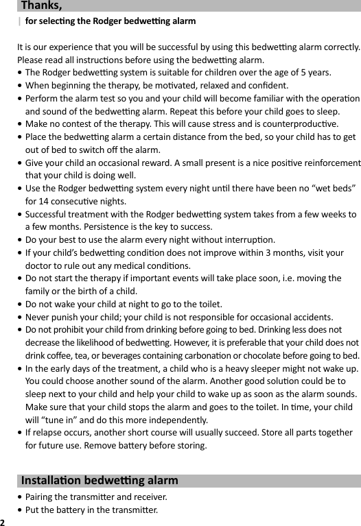 2Thanks,  | for selec ng the Rodger bedwe  ng alarmIt is our experience that you will be successful by using this bedwe  ng alarm correctly. Please read all instruc ons before using the bedwe  ng alarm. •The Rodger bedwe  ng system is suitable for children over the age of 5 years. •When beginning the therapy, be mo vated, relaxed and conﬁ dent. •Perform the alarm test so you and your child will become familiar with the opera on and sound of the bedwe  ng alarm. Repeat this before your child goes to sleep. •Make no contest of the therapy. This will cause stress and is counterproduc ve. •Place the bedwe  ng alarm a certain distance from the bed, so your child has to get out of bed to switch oﬀ  the alarm. •Give your child an occasional reward. A small present is a nice posi ve reinforcement that your child is doing well. •Use the Rodger bedwe  ng system every night un l there have been no “wet beds” for 14 consecu ve nights. •Successful treatment with the Rodger bedwe  ng system takes from a few weeks to a few months. Persistence is the key to success. •Do your best to use the alarm every night without interrup on. •If your child’s bedwe  ng condi on does not improve within 3 months, visit your doctor to rule out any medical condi ons. •Do not start the therapy if important events will take place soon, i.e. moving the family or the birth of a child. •Do not wake your child at night to go to the toilet. •Never punish your child; your child is not responsible for occasional accidents. •Do not prohibit your child from drinking before going to bed. Drinking less does not decrease the likelihood of bedwe  ng. However, it is preferable that your child does not drink coﬀ ee, tea, or beverages containing carbona on or chocolate before going to bed. •In the early days of the treatment, a child who is a heavy sleeper might not wake up. You could choose another sound of the alarm. Another good solu on could be to sleep next to your child and help your child to wake up as soon as the alarm sounds. Make sure that your child stops the alarm and goes to the toilet. In  me, your child will “tune in” and do this more independently. •If relapse occurs, another short course will usually succeed. Store all parts together for future use. Remove ba ery before storing.Installa on bedwe  ng alarm •Pairing the transmi er and receiver. •Put the ba ery in the transmi er.