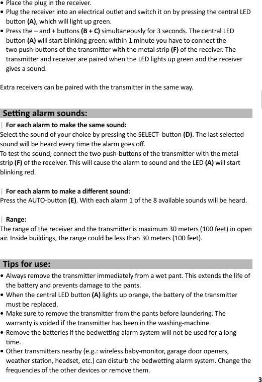 3GB •Place the plug in the receiver. •Plug the receiver into an electrical outlet and switch it on by pressing the central LED bu on (A), which will light up green. •Press the – and + bu ons (B + C) simultaneously for 3 seconds. The central LED bu on (A) will start blinking green: within 1 minute you have to connect the two push-bu ons of the transmi er with the metal strip (F) of the receiver. The transmi er and receiver are paired when the LED lights up green and the receiver gives a sound. Extra receivers can be paired with the transmi er in the same way.Se  ng alarm sounds: | For each alarm to make the same sound:Select the sound of your choice by pressing the SELECT- bu on (D). The last selected sound will be heard every  me the alarm goes oﬀ .To test the sound, connect the two push-bu ons of the transmi er with the metal strip (F) of the receiver. This will cause the alarm to sound and the LED (A) will start blinking red. | For each alarm to make a diﬀ erent sound:Press the AUTO-bu on (E). With each alarm 1 of the 8 available sounds will be heard. | Range:The range of the receiver and the transmi er is maximum 30 meters (100 feet) in open air. Inside buildings, the range could be less than 30 meters (100 feet).Tips for use: •Always remove the transmi er immediately from a wet pant. This extends the life of the ba ery and prevents damage to the pants. •When the central LED bu on (A) lights up orange, the ba ery of the transmi er must be replaced. •Make sure to remove the transmi er from the pants before laundering. The warranty is voided if the transmi er has been in the washing-machine. •Remove the ba eries if the bedwe  ng alarm system will not be used for a long  me. •Other transmi ers nearby (e.g.: wireless baby-monitor, garage door openers, weather sta on, headset, etc.) can disturb the bedwe  ng alarm system. Change the frequencies of the other devices or remove them.