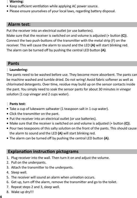 4 | Warning: •Keep suﬃ  cient ven la on while applying AC power source. •Please ensure yourselves of your local laws, regarding ba ery disposal.Alarm test:Put the receiver into an electrical outlet (or use ba eries).Make sure that the receiver is switched on and volume is adjusted (+ bu on (C)).Connect the two push-bu ons of the transmi er with the metal strip (F) on the receiver. This will cause the alarm to sound and the LED (A) will start blinking red.The alarm can be turned oﬀ  by pushing the central LED bu on (A).Pants | Laundering:The pants need to be washed before use. They become more absorbent. The pants can be machine washed and tumble dried. Do not wring! Avoid fabric so ener as well as chlorinated detergents. Over  me, residue may build up on the sensor contacts inside the pant. You simply need to soak the sensor pants for about 30 minutes in vinegar solu on (1 cup vinegar and 2 cups water). | Pants test: •Take a cup of lukewarm saltwater (1 teaspoon salt in 1 cup water). •Click the transmi er on the pant. •Put the receiver into an electrical outlet (or use ba eries). •Make sure that the receiver is switched on and volume is adjusted (+ bu on (C)). •Pour two teaspoons of this salty solu on on the front of the pants. This should cause the alarm to sound and the LED (A) will start blinking red. •The alarm can be turned oﬀ  by pushing the central LED bu on (A).Explana on instruc on pictograms1.  Plug receiver into the wall. Then turn it on and adjust the volume.2.  Pull on the underpants.3. A ach the transmi er to the underpants.4. Sleep well.5.  The receiver will sound an alarm when urina on occurs.6.  Get up, turn oﬀ  the alarm, remove the transmi er and go to the toilet.7.  Repeat steps 2 and 3, sleep well.8.  Wake up dry!!!