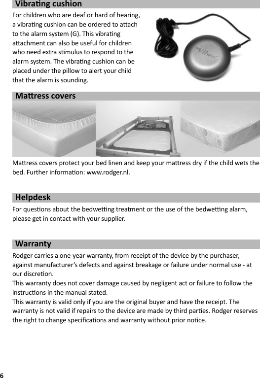 6Vibra ng cushionFor children who are deaf or hard of hearing, a vibra ng cushion can be ordered to a ach to the alarm system (G). This vibra ng a achment can also be useful for children who need extra s mulus to respond to the alarm system. The vibra ng cushion can be placed under the pillow to alert your child that the alarm is sounding.Ma ress coversMa  ress covers protect your bed linen and keep your ma ress dry if the child wets the bed. Further informa on: www.rodger.nl.HelpdeskFor ques ons about the bedwe  ng treatment or the use of the bedwe  ng alarm, please get in contact with your supplier.WarrantyRodger carries a one-year warranty, from receipt of the device by the purchaser, against manufacturer’s defects and against breakage or failure under normal use - at our discre on. This warranty does not cover damage caused by negligent act or failure to follow the instruc ons in the manual stated.This warranty is valid only if you are the original buyer and have the receipt. The warranty is not valid if repairs to the device are made by third par es. Rodger reserves the right to change speciﬁ ca ons and warranty without prior no ce.