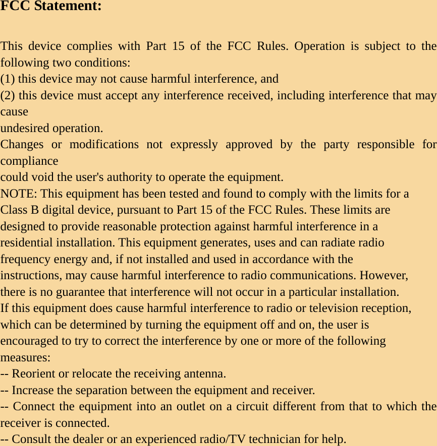 FCC Statement:  This device complies with Part 15 of the FCC Rules. Operation is subject to the following two conditions:   (1) this device may not cause harmful interference, and (2) this device must accept any interference received, including interference that may cause undesired operation. Changes or modifications not expressly approved by the party responsible for compliance could void the user&apos;s authority to operate the equipment. NOTE: This equipment has been tested and found to comply with the limits for a Class B digital device, pursuant to Part 15 of the FCC Rules. These limits are designed to provide reasonable protection against harmful interference in a residential installation. This equipment generates, uses and can radiate radio frequency energy and, if not installed and used in accordance with the instructions, may cause harmful interference to radio communications. However, there is no guarantee that interference will not occur in a particular installation. If this equipment does cause harmful interference to radio or television reception, which can be determined by turning the equipment off and on, the user is encouraged to try to correct the interference by one or more of the following measures: -- Reorient or relocate the receiving antenna. -- Increase the separation between the equipment and receiver. -- Connect the equipment into an outlet on a circuit different from that to which the receiver is connected. -- Consult the dealer or an experienced radio/TV technician for help. 