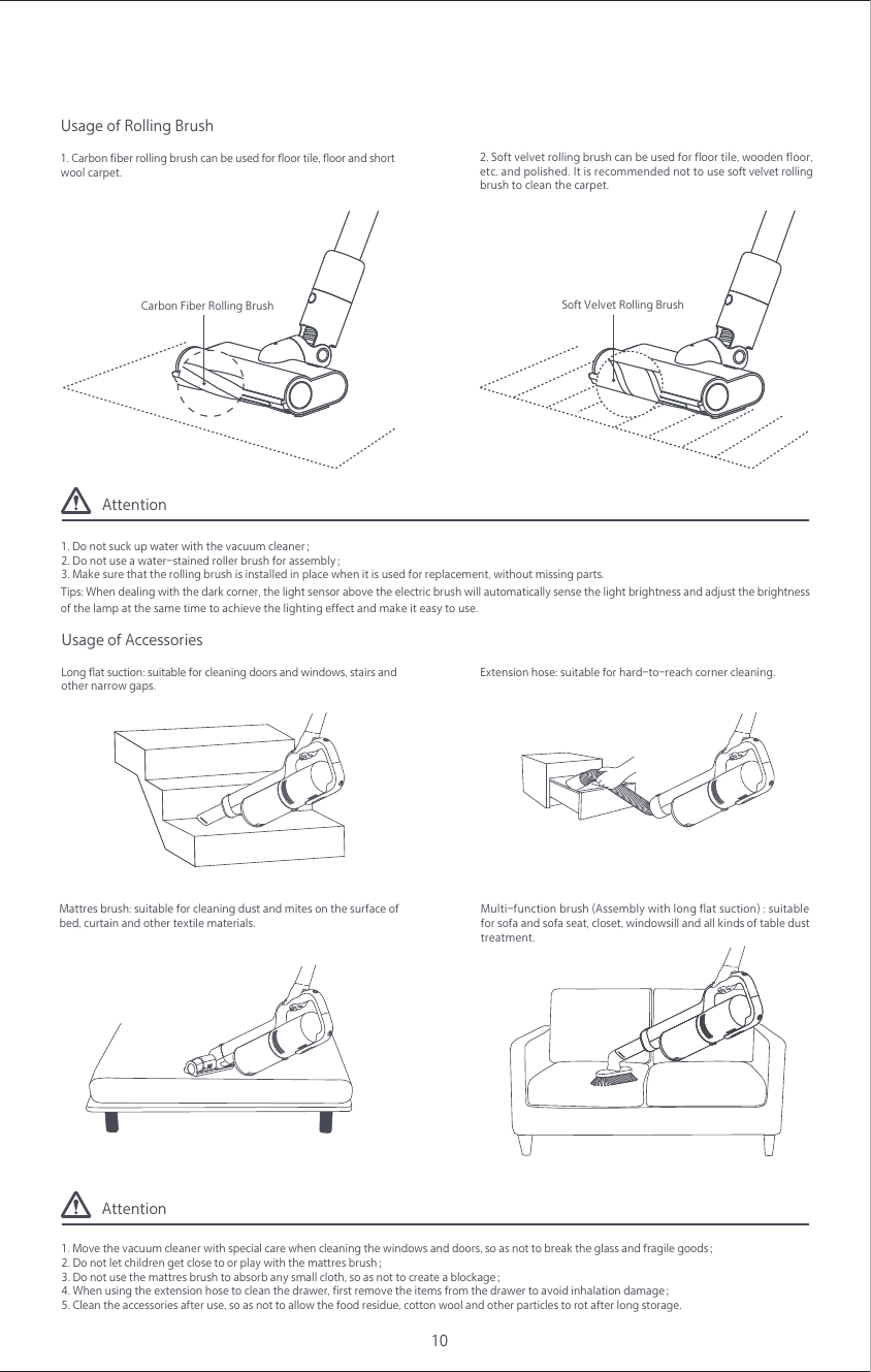 Attention1. Do not suck up water with the vacuum cleaner；2. Do not use a water-stained roller brush for assembly；3. Make sure that the rolling brush is installed in place when it is used for replacement, without missing parts.Attention1. Move the vacuum cleaner with special care when cleaning the windows and doors, so as not to break the glass and fragile goods；2. Do not let children get close to or play with the mattres brush；3. Do not use the mattres brush to absorb any small cloth, so as not to create a blockage；4. When using the extension hose to clean the drawer, first remove the items from the drawer to avoid inhalation damage；5. Clean the accessories after use, so as not to allow the food residue, cotton wool and other particles to rot after long storage.1. Carbon fiber rolling brush can be used for floor tile, floor and short wool carpet.Usage of Rolling Brush Carbon Fiber Rolling Brush2. Soft velvet rolling brush can be used for floor tile, wooden floor,etc. and polished. It is recommended not to use soft velvet rolling brush to clean the carpet.Tips: When dealing with the dark corner, the light sensor above the electric brush will automatically sense the light brightness and adjust the brightness of the lamp at the same time to achieve the lighting effect and make it easy to use.10Multi-function brush (Assembly with long flat suction) : suitable for sofa and sofa seat, closet, windowsill and all kinds of table dust treatment.Long flat suction: suitable for cleaning doors and windows, stairs and other narrow gaps.Usage of Accessories Mattres brush: suitable for cleaning dust and mites on the surface of bed, curtain and other textile materials.Extension hose: suitable for hard-to-reach corner cleaning.  Soft Velvet Rolling Brush