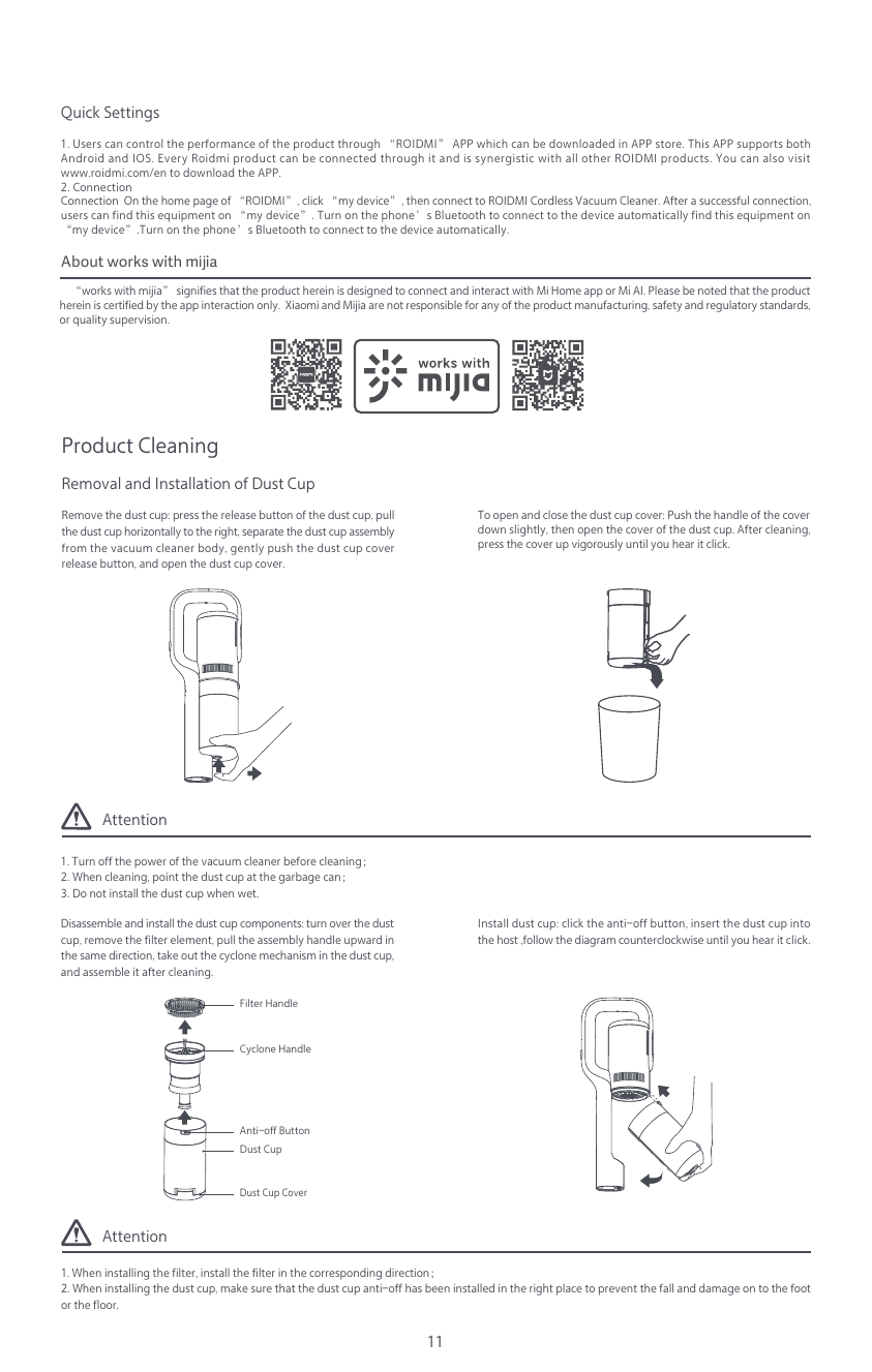 Attention1. Turn off the power of the vacuum cleaner before cleaning；2. When cleaning, point the dust cup at the garbage can；3. Do not install the dust cup when wet.Attention1. When installing the filter, install the filter in the corresponding direction；2. When installing the dust cup, make sure that the dust cup anti-off has been installed in the right place to prevent the fall and damage on to the foot or the floor.11Quick Settings1. Users can control the performance of the product through &ldquo;ROIDMI&rdquo; APP which can be downloaded in APP store. This APP supports both Android and IOS. Every Roidmi product can be connected through it and is synergistic with all other ROIDMI products. You can also visit www.roidmi.com/en to download the APP.2. ConnectionConnection  On the home page of &ldquo;ROIDMI&rdquo;, click &ldquo;my device&rdquo;, then connect to ROIDMI Cordless Vacuum Cleaner. After a successful connection, users can find this equipment on &ldquo;my device&rdquo;. Turn on the phone&rsquo;s Bluetooth to connect to the device automatically find this equipment on &ldquo;my device&rdquo;.Turn on the phone&rsquo;s Bluetooth to connect to the device automatically.    &ldquo;works with mijia&rdquo; signifies that the product herein is designed to connect and interact with Mi Home app or Mi AI. Please be noted that the product herein is certified by the app interaction only.  Xiaomi and Mijia are not responsible for any of the product manufacturing, safety and regulatory standards, or quality supervision.Product CleaningRemoval and Installation of Dust CupInstall dust cup: click the anti-off button, insert the dust cup into the host ,follow the diagram counterclockwise until you hear it click.Anti-off ButtonFilter HandleDust CupDust Cup CoverCyclone HandleDisassemble and install the dust cup components: turn over the dust cup, remove the filter element, pull the assembly handle upward in the same direction, take out the cyclone mechanism in the dust cup, and assemble it after cleaning.Remove the dust cup: press the release button of the dust cup, pull the dust cup horizontally to the right, separate the dust cup assembly from the vacuum cleaner body, gently push the dust cup cover release button, and open the dust cup cover.To open and close the dust cup cover: Push the handle of the cover down slightly, then open the cover of the dust cup. After cleaning, press the cover up vigorously until you hear it click.About works with mĳia 