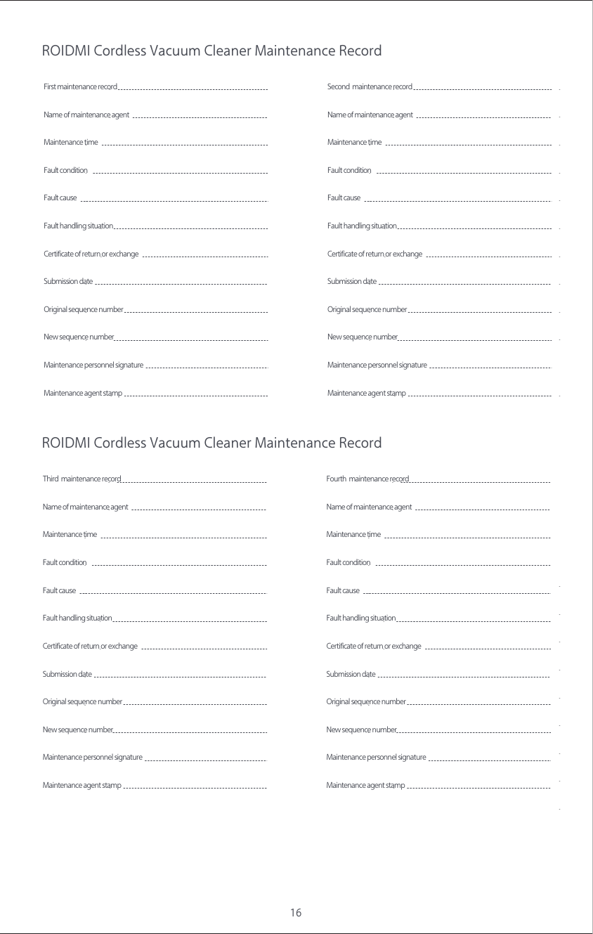 16ROIDMI Cordless Vacuum Cleaner Maintenance RecordROIDMI Cordless Vacuum Cleaner Maintenance RecordFirst maintenance recordName of maintenance agentMaintenance time  Fault condition   Fault causeCertificate of return or exchange Submission date New sequence numberOriginal sequence numberFault handling situationMaintenance agent stampMaintenance personnel signature Second  maintenance recordName of maintenance agentMaintenance time  Fault condition   Fault causeCertificate of return or exchange Submission date New sequence numberOriginal sequence numberFault handling situationMaintenance agent stampMaintenance personnel signature Third  maintenance recordName of maintenance agentMaintenance time  Fault condition   Fault causeCertificate of return or exchange Submission date New sequence numberOriginal sequence numberFault handling situationMaintenance agent stampMaintenance personnel signature Fourth  maintenance recordName of maintenance agentMaintenance time  Fault condition   Fault causeCertificate of return or exchange Submission date New sequence numberOriginal sequence numberFault handling situationMaintenance agent stampMaintenance personnel signature 